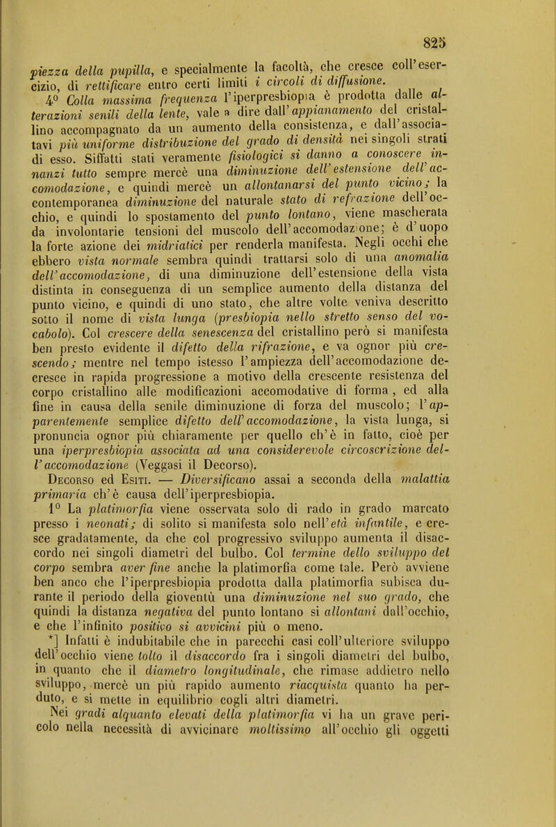 viezza della pupilla, e specialmente la facoltà, che cresce coli eser- cizio, di rettificare entro certi limiti i circoli di diffusione. 40 Colla massima frequenza l'iperpresbiopia è prodotta dalle al- terazioni senili della lente, vale a dire daW appianamento del cristal- lino accompagnato da un aumento della consistenza, e dall associa- tavi più uniforme distribuzione del grado di densità nei singoli strati di esso. Siffatti stati veramente fisiologici si danno a conoscere in- nanzi tutto sempre mercè una diìninuzione deW estensione dell ac- comodazione, e quindi mercè un allontanarsi del punto vicmo j la contemporanea diminuzione del naturale stato di refrazione dell oc- chio, e quindi lo spostamento del punto lontano, viene mascherata da involontarie tensioni del muscolo dell'accomodazione; è d'uopo la forte azione dei midriatici per renderla manifesta. Negli occhi che ebbero vista normale sembra quindi trattarsi solo di una anomalia dell'accomodazione, di una diminuzione dell'estensione della vista distinta in conseguenza di un semplice aumento della distanza del punto vicino, e quindi di uno stato, che altre volte veniva descritto sotto il nome di vista lunga (presbiopia nello stretto senso del vo- cabolo). Col crescere della senescenza del cristallino però si manifesta ben presto evidente il difetto della rifrazione, e va ognor più cre- scendo; mentre nel tempo istesso l'ampiezza dell'accomodazione de- cresce in rapida progressione a motivo della crescente resistenza del corpo cristallino alle modificazioni accomodative di forma , ed alla fine in causa della senile diminuzione di forza del muscolo; Vap- parentemente semplice difetto deW accomodazione, la vista lunga, si pronuncia ognor più chiaramente per quello eh'è in fatto, cioè per una iperpresbiopia associata ad una considerevole circoscrizione del- l'accomodazione (Veggasi il Decorso). Decorso ed Esiti. — Diversificano assai a seconda della malattia primaria eh'è causa dell'iperpresbiopia. 1° La platimorfia viene osservata solo di rado in grado marcato presso i neonati; di solito si manifesta solo nell'età infantile, e cre- sce gradatamente, da che col progressivo sviluppo aumenta il disac- cordo nei singoli diametri del bulbo. Col termine dello sviluppo del corpo sembra aver fine anche la platimorfia come tale. Però avviene ben anco che l'iperpresbiopia prodotta dalla platimorfia subisca du- rante il periodo della gioventù una diminuzione nel suo grado, che quindi la distanza negativa del punto lontano si allontani dall'occhio, e che l'infinito positivo si avviciìii più 0 meno. *] Infatti è indubitabile che in parecchi casi coli'ulteriore sviluppo dell'occhio viene tolto il disaccordo fra i singoli diametri del bulbo, in quanto che il diametro longitudinale, che rimase addietro nello sviluppo, mercè un più rapido aumento riacquista quanto ha per- duto, e si mette in equilibrio cogli altri diametri. Nei gradi alquanto elevati della platimorfia vi ha un grave peri- colo nella necessità di avvicinare moltissimo all'occhio gli oggetti