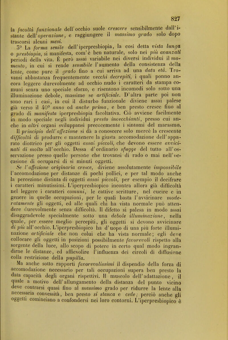 la facoltà funzionale dell'occhio suole crescere sensibilmente dall'i- stante deW operazione, e raggiungere il massimo grado solo dopo trascorsi alcuni mesi. '5^ La forma senile dell'iperpresbiopia, la così detta vista lunga 0 presbiopia, si manifesta, com'è ben naturale, solo nei più avanzati periodi della vita. È però assai variabile nei diversi individui il mo- mento, in cui si rende sensibile l'aumento della consistenza della lente, come pure il grado fino a cui arriva ad una data età. Tro- vansi abbastanza frequentemente vecchi decrepiti, i quali ponno an- cora leggere durevolmente ad occhio nudo i caratteri da stampa co- muni senza uno speciale sforzo, e risentono incomodi solo sotto una illuminazione debole, massime se artificiale. D'altra parte poi non sono rari i casi, in cui il disturbo funzionale diviene assai palese già verso il 40*' anno od anche prima, e ben presto cresce fino al grado di manifesta iperpresbiopia facoltativa. Ciò avviene facilmente in modo speciale negli individui presto invecchianti, presso cui an- che in altri organi sviluppansi precocemente i sintomi del marasmo. Il principio deW affezione si dà a conoscere solo mercè la crescente difficoltà di produrre e mantenere la giusta accomodazione dell'appa- rato diottrico per gli oggetti assai piccoli, che devono essere avvici- nati di molto all'occhio. Dessa d'ordinario sfugge del tutto all'os- servazione presso quelle persone che trovansi di rado o mai nell'oc- casione di occuparsi di sì minuti oggetti. Se l'affezione originaria cresce, diviene assolutamente impossibile l'accomodazione per distanze di pochi pollici, e per tal modo anche la percezione distinta di oggetti assai piccoli, per esempio il decifrare 1 caratteri minutissimi. L'iperpresbiopico incontra allora già difficoltà nel leggere i caratteri comuni, le cattive scritture, nel cucire e in genere in quelle occupazioni, per le quali basta l'avvicinare mode- ratamente gli oggetti, ed alle quali chi ha vista normale può atten- dere durevolmente senza difficoltà. II difetto si palesa in modo assai disaggradevole specialmente sotto una debole illuminazione, nella quale, per essere meglio percepiti, gli oggetti si devono avvicinare di all'occhio. L'iperpresbiopico ha d'uopo di una più forte illumi- nazione artificiale che non colui che ha vista normale; egli deve collocare gli oggetti in posizioni possibilmente favorevoli rispetto alla sorgente della luce, allo scopo di potere in certo qual modo ingran- dirne le distanze, ed affievolire l'influenza dei circoli di diffusione colla restrizione della pupilla. Ma anche sotto rapporti favorevolissimi il dispendio della forza di accomodazione necessario per tali occupazioni supera ben presto la data capacità degli organi rispettivi. Il muscolo dell'adattazione, il quale a motivo dell'allungamento della distanza del punto vicino deve contrarsi quasi fino al massimo grado per ridurre la lente alla necessaria convessità, ben presto si stanca e cede; perciò anche gli oggetti cominciano a confondersi nei loro contorni. L'iperpresbiopico è