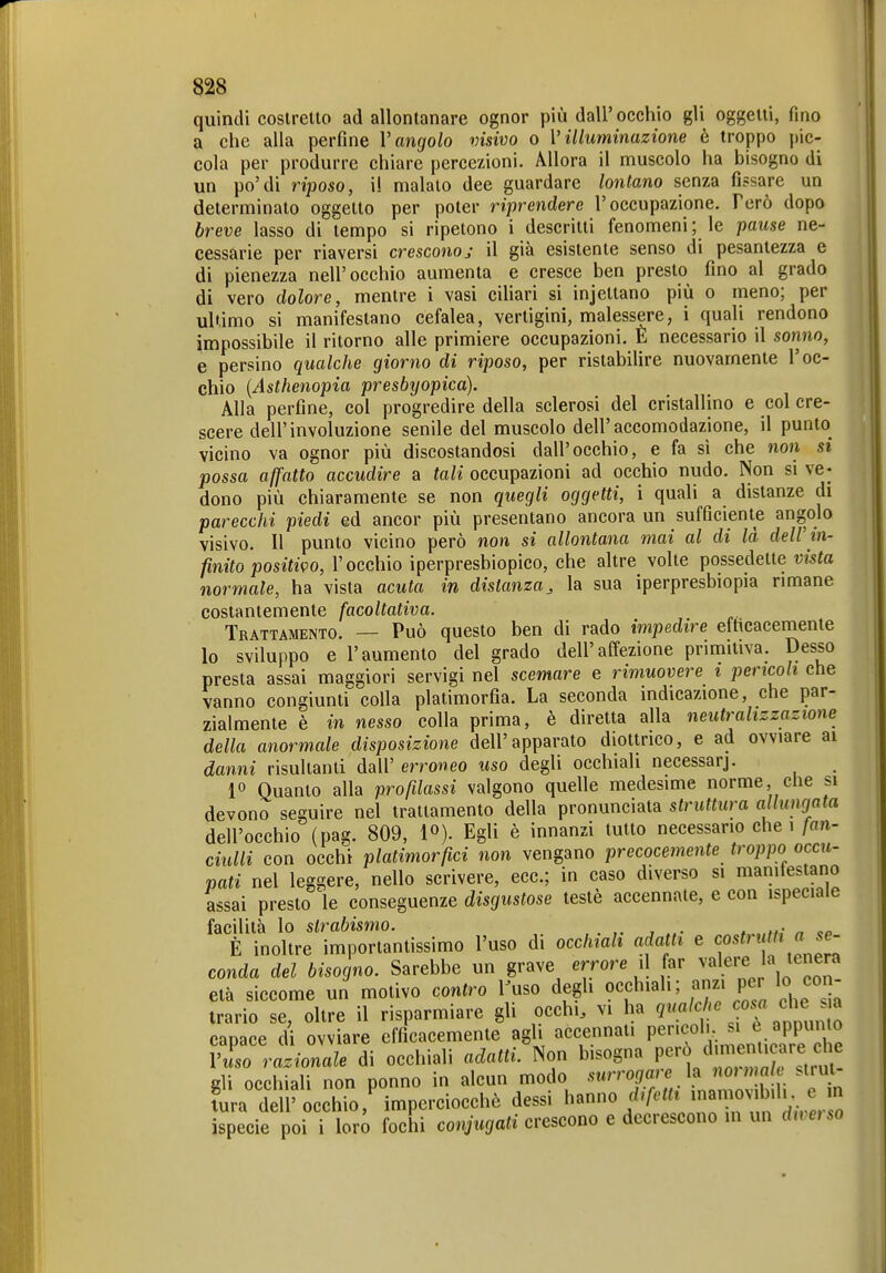 quindi costretto ad allontanare ognor più dall' occhio gli oggetti, fino a che alla perfine l'angolo visivo o Villuminazione è troppo pic- cola per produrre chiare percezioni. Allora il muscolo ha bisogno di un po'di riposo, il malato dee guardare lontano senza fissare un determinato oggetto per poter riprendere l'occupazione. Però dopo breve lasso di tempo si ripetono i descritti fenomeni ; le pause ne- cessarie per riaversi cresconoj il già esistente senso di pesantezza e di pienezza nell'occhio aumenta e cresce ben presto fino al grado di vero dolore, mentre i vasi ciliari si injettano più o meno; per ultimo si manifestano cefalea, vertigini, malessere, i quali rendono impossibile il ritorno alle primiere occupazioni. E necessario il sonno, e persino qualche giorno di riposo, per ristabilire nuovamente l'oc- chio [Asthenopia presbijopica). Alla perfine, col progredire della sclerosi del cristallino e col cre- scere dell'involuzione senile del muscolo dell'accomodazione, il punto vicino va ognor più discostandosi dall'occhio, e fa sì che non si possa affatto accudire a tali occupazioni ad occhio nudo. Non si ve- dono più chiaramente se non quegli oggetti, i quali a distanze di parecchi piedi ed ancor più presentano ancora un sufficiente angolo visivo. Il punto vicino però non si allontana mai al di là dell'in- finito positivo, l'occhio iperpresbiopico, che altre volte possedette vista normale, ha vista acuta in distanza, la sua iperpresbiopia rimane costantemente facoltativa. Trattamento. — Può questo ben di rado impedire efticacemente lo sviluppo e l'aumento del grado dell'affezione primitiva. Desso presta assai maggiori servigi nel scemare e rimuovere i pencoli che vanno congiunti colla platimorfia. La seconda indicazione, che par- zialmente è in nesso colla prima, è diretta alla neutralizzazione della anormale disposizione dell'apparato diottrico, e ad ovviare ai danni risultanti dall' erroneo uso degli occhiali necessarj. 1° Quanto alla profilassi valgono quelle medesime norme, che bi devono seguire nel trattamento della pronunciata struttura allungata dell'occhio (pag. 809, l»). Egli è innanzi tutto necessario che i fan- ciulli con occhi platimorfici non vengano precocemente troppo occu- pati nel leggere, nello scrivere, ecc.; in caso diverso si manitestano assai presto ìe conseguenze disgustose testé accennate, e con ispeciaie facilità lo strabismo. . , „• „ oo È inoltre importantissimo l'uso di occhiali adatti e cosfrn/^t a se- conda del bisogno. Sarebbe un grave errore il far valere la tenera età siccome un motivo contro i;uso degli occhiali; anzi per lo con- trario se, oltre il risparmiare gli occhi, vi ha 9«/^ '. co.«r che a capace di ovviare efficacemente agli accennati Pe''««»'-. .^PP^^^^^^ VL razionale di occhiali adatti. Non bisogna P^'^^^^^'^^^^^^^^^ eli occhiali non ponno in alcun modo .surrogare la normale >tiut- Sra d ir echio ,^ imperciocchò dessi 1--/'^^Vnnrim d/.erlo ispecie poi i lori fochi co watt crescono e decrescono m un dweno