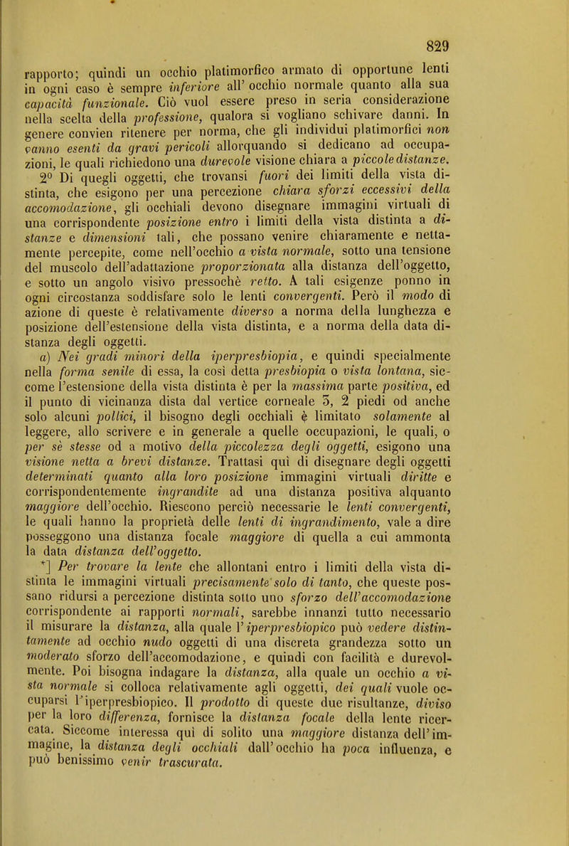 rapporto; quindi un occhio platimorfico armato di opportune lenti in ogni caso è sempre inferiore all' occhio normale quanto alla sua capacità funzionale. Ciò vuol essere preso in seria considerazione nella scelta della professione, qualora si vogliano schivare danni. In genere convien ritenere per norma, che gli individui platimorfici non vanno esenti da gravi pericoli allorquando si dedicano ad occupa- zioni, le quali richiedono una durevole visione chiara a piccole distanze. 2o'dì quegli oggetti, che trovansi fuori dei limiti della vista di- stinta, che esigono per una percezione chiara sforzi eccessivi della accomodazione, gli occhiali devono disegnare immagini virtuali di una corrispondente posizione entro i limiti della vista distinta a di- stanze e dimensioni tali, che possano venire chiaramente e netta- mente percepite, come nell'occhio a vista normale, sotto una tensione del muscolo dell'adattazione proporzionata alla distanza dell'oggetto, e sotto un angolo visivo pressoché retto. A tali esigenze ponno in ogni circostanza soddisfare solo le lenti convergenti. Però il modo di azione di queste è relativamente diverso a norma della lunghezza e posizione dell'estensione della vista distinta, e a norma della data di- stanza degli oggetti. a) Nei gradi minori della iperpresbiopia, e quindi specialmente nella forma senile di essa, la così detta presbiopia o vista lontana, sic- come l'estensione della vista distinta è per la massima parte positiva, ed il punto di vicinanza dista dal vertice corneale 5, 2 piedi od anche solo alcuni pollici, il bisogno degli occhiali è limitato solamente al leggere, allo scrivere e in generale a quelle occupazioni, le quali, o per se stesse od a motivo della piccolezza degli oggetti, esigono una visione netta a brevi distanze. Trattasi qui di disegnare degli oggetti determinati quanto alla loro posizione immagini virtuali diritte e corrispondentemente ingrandite ad una distanza positiva alquanto maggiore dell'occhio. Riescono perciò necessarie le lenti convergenti, le quali hanno la proprietà delle lenti di ingrandimento, vale a dire posseggono una distanza focale maggiore di quella a cui ammonta la data distanza dell'oggetto. *] Per trovare la lente che allontani entro i limiti della vista di- stinta le immagini virtuali precisamente' solo di tanto, che queste pos- sano ridursi a percezione distinta sotto uno sforzo dell'accomodazione corrispondente ai rapporti normali, sarebbe innanzi tutto necessario il misurare la distanza, alla quale l'iperpresbiopico può vedere distin- tamente ad occhio nudo oggetti di una discreta grandezza sotto un moderato sforzo dell'accomodazione, e quindi con facilità e durevol- mente. Poi bisogna indagare la distanza, alla quale un occhio a vi- sta normale si colloca relativamente agli oggetti, dei quali vuole oc- cuparsi l'iperpresbiopico. Il prodotto di queste due risultanze, diviso per la loro differenza, fornisce la disianza focale della lente ricer- cata. Siccome interessa qui di solito una maggiore distanza dell'im- magine, la distanza degli occhiali dall'occhio ha jìoca influenza, e può benissimo venir trascurata.