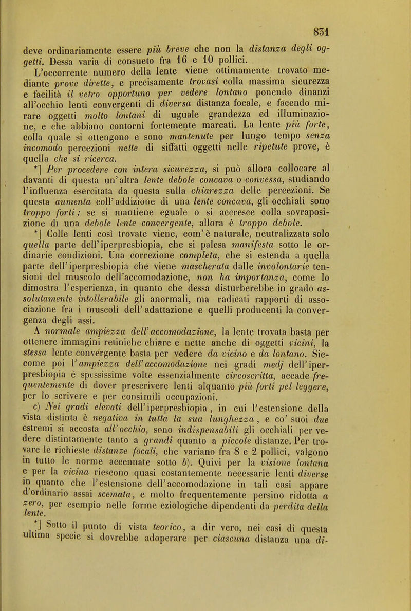 deve ordinariamente essere più breve che non la distanza degli og- getti. Dessa varia di consueto fra 16 e 10 pollici. L'occorrente numero della lente viene ottimamente trovato me- diante prove dirette, e precisamente tromsi colla massima sicurezza e facilità il vetro opportuno per vedere lontano ponendo dinanzi all'occhio lenti convergenti di diversa distanza focale, e facendo mi- rare oggetti molto lontani di uguale grandezza ed illunninazio- ne, e che abbiano contorni fortemente marcati. La lente più forte, colla quale si ottengono e sono mantenute per lungo tempo senza incomodo percezioni nette di siffatti oggetti nelle ripetute prove, è quella che si ricerca. *] Per procedere con intera sicurezza, si può allora collocare al davanti di questa un'altra lente debole concava o convessa, studiando l'influenza esercitata da questa sulla chiarezza delle percezioni. Se questa aumenta coli'addizione di una lente concava, gli occhiali sono troppo forti; se si mantiene eguale o si accresce colla sovraposi- zione di una debole lente convergente, allora è troppo debole. *] Colle lenti così trovate viene, com' è naturale, neutralizzata solo quella parte dell'iperpresbiopia, che si palesa manifesta sotto le or- dinarie condizioni. Una correzione completa, che si estenda a quella parte dell'iperpresbiopia che viene mascherata dalle involontarie ten- sioni del muscolo dell'accomodazione, non ha importanza, come lo dimostra l'esperienza, in quanto che dessa disturberebbe in grado as- solutamente intollerabile gli anormali, ma radicati rapporti di asso- ciazione fra i muscoli dell' adattazione e quelli producenti la conver- genza degli assi. A normale ampiezza delV accomodazione, la lente trovata basta per ottenere immagini retiniche chiare e nette anche di oggetti vicini, la stessa lente convergente basta per vedere da vicino e do lontano. Sic- come poi V ampiezza deW accomodazione nei gradi medj dell'iper- presbiopia è sptssissime volte essenzialmente circoscritta, accade fre- quentemente di dover prescrivere lenti alquanto più forti pel leggere, per Io scrivere e per consimili occupazioni. c) Nei gradi elevati dell'iperpresbiopia , in cui l'estensione della vista distinta è negativa in tutta la sua lunghezza , e co^ suoi due estremi si accosta all'occhio, sono indispensabili gli occhiali per ve- dere distintamente tanto a grandi quanto a piccole distanze. Per tro- vare le richieste distanze focali, che variano fra 8 e 2 pollici, valgono in tutto le norme accennate sotto b). Quivi per la visione lontana e per la vicina riescono quasi costantemente necessarie lenti diverse in quanto che l'estensione dell'accomodazione in tali casi appare d'ordinario assai scemata, e molto frequentemente persino ridotta a zero, per esempio nelle forme eziologiche dipendenti da perdita della *] Sotto il punto di vista teorico, a dir vero, nei casi di questa ultima specie si dovrebbe adoperare per ciascuna distanza una di-