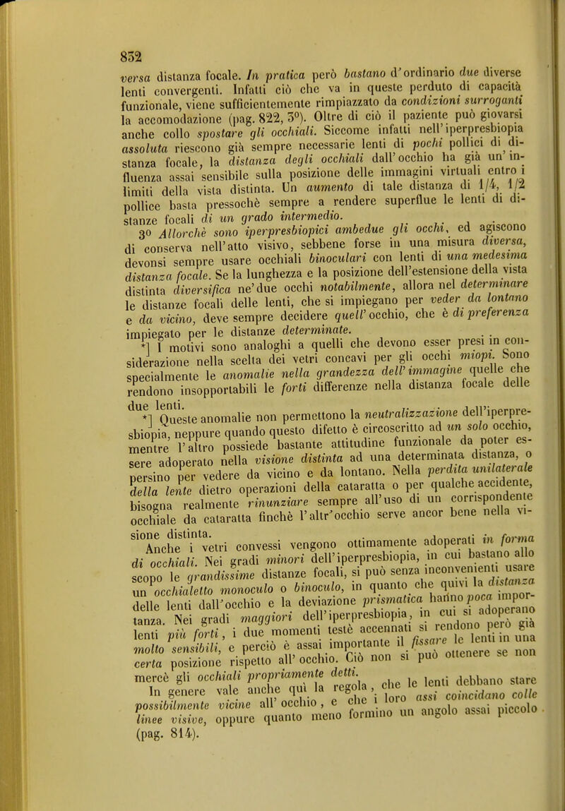 versa distanza focale. In pratica però bastano d'ordinario due diverse lenii convergenti. Infatti ciò che va in queste perduto di capacità funzionale, viene sufficientemente rimpiazzato da condizioni surroganti la accomodazione (pag. m, 3°). Oltre di ciò il paziente può giovarsi anche collo spostare gli occhiali. Siccome infatti nell iperpresbiopia assoluta riescono già sempre necessarie lenti di poc/u pollici di di- stanza focale, la distanza degli occhiali dall occhio ha già un in- fluenza assai sensibile sulla posizione delle immagini virtuali entro i limiti della vista distinta. Un aumento di tale distanza di 1/4 1/i pollice basta pressoché sempre a rendere superflue le lenti di di- stanze focali di un grado intermedio. 30 Allorché sono iperpresbiopici ambedue gli occhi, ed agiscono di conserva nell'atto visivo, sebbene forse in una misura diversa, devonsi sempre usare occhiali binoculari con lenti di una medesima distanza focale. Se la lunghezza e la posizione dell'estensione della vista distinta diversifica ne'due occhi notabilmente, allora nel de ermmare le distanze focah delle lenti, che si impiegano per veder da lontano e da vicino, deve sempre decidere ^ue»'occhio, che e di preferenza imnieeato per le distanze determinate. *] I molivi sono analoghi a queUi che devono esser presi m con- siderazione nella scelta dei vetri concavi per gli occhi miopi Sono specialmente le anomalie nella grandezza dell'immagine queWe che rSono insopportabili le forti dilferenze nella distanza focale delle ^^'^Voueste anomalie non permettono la neutralizzazione delj'iperpre- sbiopia, neppure quando questo difetto è circoscritto un solo occhio, mentre l'altro possiede bastante attitudine funzionale da poter es- ^re adoperato iella visione distinta ad una determinata distanza, 0 persino pei vede e da vicino e da lontano. Nella perd ta unilaterale dilla len^ dietro operazioni della cataratta 0 per qualche accidente, b sogna rea mente Rinunziare sempre all'uso di un corrisponden e o chiale da cataratta finché l'altr'occhio serve ancor bene nella vi- Anche i vari convessi vengono ottimamente adoperali m forma di occhiali Nei gradi minori dell'iperpresbiopia, m cui bastano allo sopt,;-an^Le distanze focali, si può senza inconvenienU usare unZchialetto monoculo 0 binoculo, in n««^« ^^Jora fror- delle lenti dall'occhio e la deviazione prismatica barino poca impor fata. Nei gradi maggiori dell>erpresbiopia in cui . a^^^^^^^^^^ lenti pia forti, i due moment, teste f^^^^j^.^^. TeiuAn uTa molto sensibili, e perciò e assai importante '\f'''^l\^^^^l' certa posizione rispetto all' occhio. Co non si può ottenere se non mercé gli occhiali propriamente detti ^^^^^ ^^^^ In genere vale anche qu la .egola che le ^^.^^^^^ ^^^^^ possibilmente vicine all'occhio, e che \ •''^ '* , • • g^io linee visive, oppu.-e quanto meno formino un angolo assa. piccolo (pag. 814).