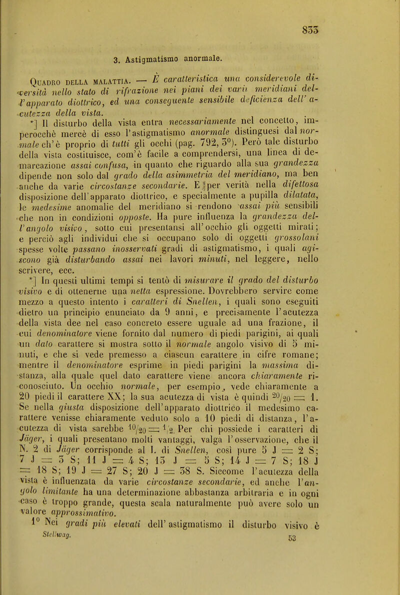 3. Astigmatismo anormale. Quadro della malattia. — È caratteristica una considerevole di- 'tersità nello stato di rifrazione nei piani dei varii meridiani del- l'apparato diottrico, ed una conseguente sensibile deficienza dell' a- ciitezza della vista. *] Il disturbo della vista entra necessariamente nel concello, im- perocché mercè di esso l'astigmatismo anormale distinguesi dal nor- male eh'è proprio di tutti gli occhi (pag. 792, S»). Però tale disturbo della vista costituisce, com'è facile a comprendersi, una linea di de- marcazione assai confusa, in quanto che riguardo alla sua grandezza dipende non solo dal grado della asimmetria del meridiano, rna ben anche da varie circostanze secondarie. E |per verità nella difettosa disposizione dell'apparato diottrico, e specialmente a pupilla dilatata, le medesime anomalie del meridiano si rendono -^assai più sensibili • che non in condizioni opposte. Ha pure influenza la grandezza del- l'angolo visivo, sotto cui presentansi all'occhio gli oggetti mirati; e perciò agli individui che si occupano solo di oggetti grossolani spesse volte passano inosservati gradi di astigmatismo, i quali agi- scono già disturbando assai nei lavori minuti, nel leggere, nello scrivere, ecc. *] In questi ultimi tempi si tentò di misurare il grado del disturbo visivo e di ottenerne una netta espressione. Dovrebbero servire come mezzo a questo intento i caratteri di Snellen, i quali sono eseguiti dietro un principio enuncialo da 9 anni, e precisamente l'acutezza della vista dee nel caso concreto essere uguale ad una frazione, il cui denominatore viene fornito dal numero di piedi parigini, ai quali un dato carattere si mostra sotto il normale angolo visivo di 5 mi- nuti, e che si vede premesso a ciascun caratlere.in cifre romane; mentre il denominatore esprime in piedi parigini la massima di- stanza, alla quale quel dato carattere viene ancora chiaramente ri- conosciuto. Un occhio normale, per esempio^ vede chiaramente a 20 piedi il carattere XX; la sua acutezza di vista è quindi 20^20 ^ 1. Se nella giusta disposizione dell'apparato diottrico il medesimo ca- rattere venisse chiaramente veduto solo a 10 piedi di distanza, l'a- cutezza di vista sarebbe ''O/20 ^,'2. Per chi possiede i caratteri di Jäger, i quali presentano molti vantaggi, valga l'osservazione, che il N. 2 di Jäger corrisponde al I. di Snellen, così pure 5 J = 2 S; 7 J = 3 S; 11 J = 4 S; 13 J = 5 S; 14 J r= 7 S; 18 J ~ 18 S; 19 J = 27 S; 20 J = 38 S. Siccome l'acutezza della vista è influenzata da varie circostanze secondarie, ed anche l'an- golo limitante ha una determinazione abbastanza arbitraria e in ogni •caso è troppo grande, questa scala naturalmente può avere solo un valore approssimativo. 1° Nei gradi più elevati dell' astigmatismo il disturbo visivo è Skllwag. ^2
