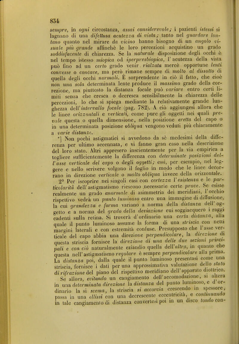 sempre, in ogni circostanza, assai considerevolej i pazienti istessi si lagnano di una difettosa acutezza di vista; tanto nel (juardare lon- tano quanto nel mirare da vicino hanno bisogno di un angolo k>ì- siiale più grande affinchè le loro percezioni acquistino un grado soddisfacente di chiarezza. Se la naturale disposizione degli occhi è nel tempo istesso miopica od iperpresbiopica, V acutezza della vista può fino ad un certo grado venir, rialzata mercè opportune lenti convesse o concave, ma però, rimane sempre di molto al dissotto di quella degli occhi normali. È sorprendente in ciò il fatto, che cioè non una sola determinata lente produce il massimo grado della cor- rezione, ma piuttosto la distanza focale può variare entro certi li- miti senza che cresca o decresca sensibilmente la chiarezza delle percezioni, lo che si spiega mediante la relativamente grande lun- ghezza deW intervallo focale (pag. 782). A ciò aggiungesi allora che le linee orizzontali e verticali, come pure gli oggetti nei quali pre- vale questa o quella dimensione, nella posizione eretta del capo o in una determinata posizione obliqua vengono veduti più chiaramente a varie distanze. *] Non pochi astigmatici si avvedono da sè medesimi della diffe- renza per ultimo accennata, e vi fanno gran caso nella descrizione del loro stato. Altri appresero inscientemente per la via empirica a togliere sufficientemente la differenza con determinate posizioni del- l'asse verticale del capo o degli oggetti; essi, per esempio, nel leg- gere e nello scrivere volgono il foglio in modo che le linee decor- rano in direzione verticale o molto obliqua invece della orizzontale. Per iscoprire nei singoli casi con certezza l'esistenza a le par- ticolarità dell'astigmatismo riescono .necessarie certe prove. Se esiste realmente un grado anormale di asimmetria dei meridiani, l'occhio rispettivo vedrà un punto luminoso entro una immagine di diffusione, la cui grandezza e forma variano a norma della distanza dell' og- getto e a norma del grado della deviazione cui soggiacquero i raggi cadenti sulla retina. Si troverà d'ordinario una certa distanza, alla quale il punto luminoso assume la forma di una striscia con netti mar<^ini laterali e con estremità confuse. Presupposto che l'asse ver- ticale del capo abbia una direzione perpendicolare, la direzione di questa striscia fornisce la direzione di una delle due seztoni princi- pali e con ciò naturalmente eziandio quella dell'o/ir.fl, m quanto che questa nell'astigmatismo rej/o/are è sempre perpem//co/are alla pnma. La distanza poi, dalla quale il punto luminoso presentasi come una striscia, fornisce i dati per una approssimativa valutazione dello stato di rifrazione de\ piano del rispettivo meridiano dell'apparato diottrico. Se allora, evitando un cangiamento dell'accomodazione, si altera in una determinata direzione la distanza del punto luminoso, e d or- dinario la si scema, la striscia si accorcia crescendo in spessore, passa in una ellissi con una decrescente eccentricità e continuando in tale cangiamento di distanza convertesi poi in un disco tondo con-