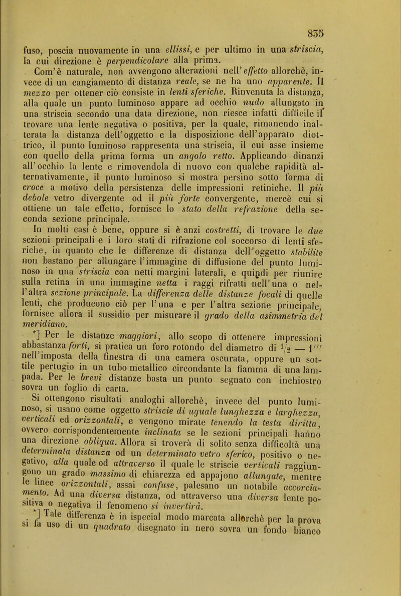 fuso, poscia nuovamente in una ellissi, e per ultimo in una striscia, la cui direzione è perpendicolare alla prima. Com'è naturale, non avvengono alterazioni neH'e/ZeWo allorché, in- vece di un cangiamento di distanza reale, se ne ha uno apparente. Il tnezzo per ottener ciò consiste in lenti sferiche. Rinvenuta la distanza, alla quale un punto luminoso appare ad occhio nudo allungato in una striscia secondo una data direzione, non riesce infatti difficile il' trovare una lente negativa o positiva, per la quale, rimanendo inal- terata la distanza dell'oggetto e la disposizione dell'apparato diot- trico, il punto luminoso rappresenta una striscia, il cui asse insieme con quello della prima forma un angolo retto. Applicando dinanzi all'occhio la lente e rimovendola di nuovo con qualche rapidità al- ternativamente, il punto luminoso si mostra persino sotto forma di croce a motivo della persistenza delle impressioni retiniche. Il più debole vetro divergente od il più forte convergente, mercè cui si ottiene un tale effetto, fornisce lo stato della refrazione della se- conda sezione principale. In molti casi è bene, oppure si è anzi costretti, di trovare le due sezioni principali e i loro stati di rifrazione col soccorso di lenii sfe- riche, in quanto che le differenze di distanza delKoggetto stabilite non bastano per allungare l'immagine di diffusione del punto lumi- noso in una striscia con netti margini laterali, e quindi per riunire sulla retina in una immagine netta i raggi rifratti nell'una o nel- l'altra sezione principalé. La differenza delle distanze focali di quelle lenti, che producono ciò per l'una e per l'altra sezione principale, fornisce allora il sussidio per misurare il grado della asimmetria dei meridiano. *] Per le distanze maggiori, allo scopo di ottenere impressioni abbastanza/brfi, si pratica un foro rotondo del diametro di 1/2 ì' nell'imposta della finestra di una camera oscurata, oppure un sot- tile pertugio in un tubo metallico circondante la fiamma di una lam- pada. Per le brevi distanze basta un punto segnato con inchiostro sovra un foglio di carta. Si ottengono risultati analoghi allorché, invece del punto lumi- noso, si usano come oggetto strisele di uguale lunghezza e larghezza, verticali ed orizzontali, e vengono mirate tenendo la testa diritta' ovvero corrispondentemente inclinata se le sezioni principali haiinó una dn-ezione obliqua. Allora si troverà di solito senza difficoltà una determinata distanza od un determinato vetro sferico, positivo 0 ne- gativo, alla quale od attraverso il quale le striscie verticali raggiun- gono un grado massimo di chiarezza ed appajono allungate, mentre le Unee orizzontali, assai confuse, palesano un notabile accorcia- mento. Ad una diversa distanza, od attraverso una diversa lente po- *fr^ negativa il fenomeno si invertirà. ] Tale differenza è in ispecial modo marcata allorché per la prova SI la uso di un quadrato disegnato in nero sovra un fondo bianco