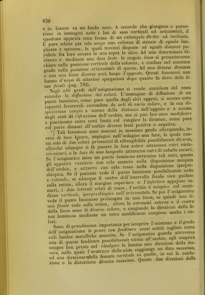 o in bianco su un fondo nero. A seconda che giungono a perce- zione in immagini nette i lati di esso verticali od orizzontali, il quadrato apparirà sotto forma di un rettangolo diritto od mclinalo. E pure adatta per tale scopo una colonna di striscio di eguale lun- ^hez/.a e spessore, le quali trovinsi disposte ad egua i distanze pa- rallele fra loro ovvero le une sopra le altre. Ad una determinata di- 'stanza e mediante una data lente le singole linee sì presenteranno chiare nella r^osmone verticale della colonna e confuse nel massimo erado nella posizione orizzontale di questa. Ad una diversa distanza e con una lente diversa avrà luogo V opposto. Questi fenomeni non hanno d'uopo di ulteriori spiegazioni dopo quanto fu dello delle ii- k^'«^i-'|radf dell'astigmatismo si rende manifesta del resto Pziandio la difìusione dei colori. L'immagine di dilìusione di un punto luminoso, come pure quella degli altri oggetti, si mostra sotU) vannorti favorevoli circondata da orli di vano colore, e la sua ai- s7ost.ione cangia a norma della distanza dell' oggetto e a norma Sì stati di rifrazione dell'occhio, ma si può ben anco modificare a piacimento entro certi limiti col cangiare la distanza, come pure col porre dinanzi all'occhio diverse lenti positive o negative *1 Tali fenomeni sono marcati in massimo grado allorquando, in- vece di luce bianca, impiegasi nell'indagine una luce la quale con- ila solo d^ diee'colori prisnfatici di rifrangibilità possibilmente diversa aUorchè adunque si fa passare la luce solare attraverso ve n viola- Te-o'cwn o la luce di una lampada attraverso vetri di cobalto oscuri. Se l' asti'ma 1^0 mira un punto luminoso attraverso tah vetri, questo ì\\ anpari^ rL^cc/o con orlo azzurro nella d sposizione miopica dell'E ò e azzurro con orlo rosso nella disposizione iperpr^ deli occnio e .j luminoso possibdmente netto f So s aCque iì cL^ro^leU' focale vien guidato Llla elii^^^ ni«^-gie superiore e V inferiore appajono az- sulla ^f^^;/' di rosso, l'occhio è miopico nel meri- Zo verZle i^^^^^^^^^^ orizzontale. Se poi 1'asligmalieo tril Dinto luminoso prolungato in una linea, se quindi una /t- : Vca^e ea^de s'una retLa, Allora le -^•^^-f^^^^^^'.ZZ della linea sono di diverso colore, e cangiando la dn ezione üei a a ne luminosa mediante un vetro modificante cangiano anche . co- Sono di grandissima importanza per iscoprire l'esistenza e il grado deli'astigm'atismo /e prove con f^^fl^^^^'^^^Z::^ esili lamine metalliche annerite Se 1 «^^f'^'^ egli scoprirà una di queste fenditure PO^l^^:^^^^^ della fes- sempre ben V'fy''\''''%'^i^^^^^^^^ un dato massimo, sura, nella quale V acutezza y!'' '^^f ' jn cui la confu- od una direJ/ione.della fessura verticale ^^^u^^^^^^^ sione 0 la distorsione diventa massima. Queste due direzioni
