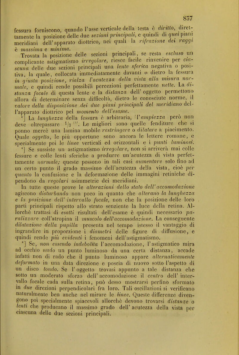 fessura forniscono, quando l'asse verticale della testa è cimilo, diret- tamente la posizione delle due sezioni principali, e quindi di quei piani meridiani dell'apparato diottrico, nei quali la rifrazione dei ragrjt è massima e minima. Trovata la posizione delle sezioni principali, se resta escluso un complicante astigmatismo irregolare, riesce facile rinvenire per cia- scuna delle due sezioni principali una lente sferica negativa o posi- tiva, la quale, collocata immediatamente davanti o dietro la fessura in giusta posizione, rialza l'acutezza della vista alla misura nor- male, e quindi rende possibili percezioni perfettamente nelle. La di- stanza focale di questa lente e la distanza dell' oggetto permettono allora di determinare senza difficoltà, dietro le conosciute norme, il valore della disposizione dei due piani principali del meridiano del- l'apparato diottrico pel momento dell'esame. *] La lunghezza della fessura è arbitraria, 'V ampiezza però non deve oltrepassare 1/3 ^e migliori sono quelle fenditure che si ponno mercè una lamina mobile restringere o dilatare a piacimento. Quale oggetto, le più opportune sono ancora le lettere romane, e specialmente poi le linee verticali ed orizzontali e i punti luminosi. *] Se sussiste un astigmatismo irregolare, non si arriverà mai colle fessure e colle lenti sferiche a produrre un'acutezza di vista perfet- tamente normale; queste possono in tali casi aumentare solo fino ad un certo punto il grado massimo dell'acutezza della vista, cioè per quanto la confusione e la deformazione delle immagini retiniche di- pendono da regolari asimmetrie dei meridiani. In tutte queste prove le alterazioni dello stato delVaccomodazione agiscono disturbando non poco in quanto che alterano la lunghezza e la posizione dell' intervallo focale, non che la posizione delle loro parti principali rispetto allo strato senziente la luce della retina. Al- lorché trattasi di esatti risultati dell'esame è quindi necessario pa- ralizzare coU'atropina il muscolo dell'accomodazione. La conseguente dilatazione della pupilla presenta nel tempo istesso il vantaggio di ingrandire in proporzione i diametri delle figure di diffusione, e quindi rende più evidenti i fenomeni dell'astigmatismo. *] Se, non essendo indebolita l'accomodazione, l'astigmatico mira ad occhio nitdo un punto luminoso da una certa distanza, accade infatti non di rado che il punto luminoso appare alternativamente deformato in una data direzione e poscia di nuovo sotto l'aspetto di un disco tondo. Se l'oggetto trovasi appunto a tale distanza che sotto un moderato sforzo dell' accomodazione il centro dell' inter- vallo focale cada sulla retina, può desso mostrarsi perfino sformato in due direzioni perpendicolari fra loro. Tali oscillazioni si verificano naturalmente ben anche nel mirare le linee. Queste dilfercnzc diven- gono poi specialmente spiacevoli allorché devono trovarsi distanze o lenti che producano il massimo grado dell' acutezza della vista per ciascuna delle due sezioni principali.