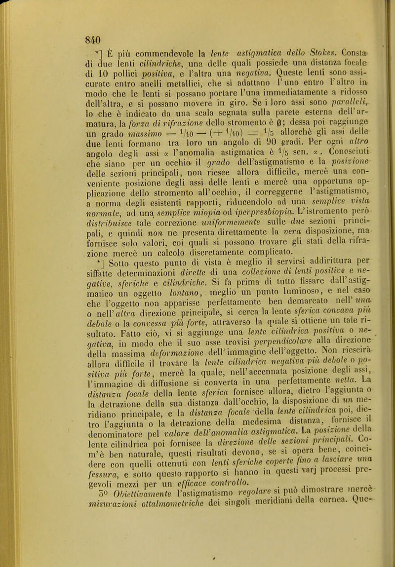 *] È più commendevole la lente astigmatica dello Stokes. Consta di due lenii cilindriche, una delle quali possiede una disianza focale di 10 pollici positiva, e l'allra uria negativa. Quesle lenii sono assi- curale enlro anelli metallici, che si adattano l'uno entro l'altro in modo che le lenti si possano portare l'una immediatamente a ridosso dell'altra, e si possano movere in giro. Se i loro assi sono paralleli, lo che è indicato da una scala segnala sulla parete esterna dell'ar- matura, la forza di rifrazione dello stromento è 0; dessa poi raggiunge un grado massimo — VlO — (+ Vio) = Vs allorché gli assi delle due lenti formano tra loro un angolo di 90 gradi. Per ogni altro angolo degli assi « l'anomalia astigmatica è 'l/s sen. «. Conosciuli che siano per un occhio, il grado dell'astigmatismo e la posizione delle sezioni principali, non riesce allora difficile, mercè una con- veniente posizione degli assi delle lenti e mercè una opportuna ap- plicazione dello stromento all'occhio, il correggerne l'asligmalisriio, a norma degli esistenti rapporti, riducendolo ad una semplice vista normale, ad um semplice miopia od iperpresbiopia. L'islromento però distribuisce tale correzione uniformemente sulle due sezioni princi- pali, e quindi non ne presenta direttamente la vera disposizione, ma fornisce solo valori, coi quali si possono trovare gli slati della rifra- zione mercè un calcolo discretamente complicato. *] Sotto questo punto di vista è meglio il servirsi addirittura per siffatte determinazioni dirette di una collezione di lenti positive^ e ne- gative, sferiche e cilindriche. Si fa prima di tutto fissare dall'astig- matico un oggetto lontano, meglio un pumo luminoso, e nel caso che l'oggetto non apparisse perfettamente ben demarcato neW una. 0 neW altra direzione principale, si cerca la lente sferica concava più debole o la convessa più forte, attraverso la quale si ottiene un tale ri- sultato. Fatto ciò, vi si aggiunge una lente cilindrica positiva o ne- gativa, iii modo che il suo asse trovisi perpendicolare alla direzione della massima deformazione deir immagine dell'oggetto. Non neseira allora difficile il trovare la lente cilindrica negativa pai debole o po- sitiva più forte, mercè la quale, nell'accennata posizione degli assi, l'immagine di diffusione si converta in una perfettamente nella. La distanza focale della lente sferica fornisce allora, dietro 1 aggiunta o la detrazione della sua distanza dall'occhio, la disposizione di un me- ridiano principale, e la distanza focale della lente cilindrica poi, die- tro l'aggiunta o la detrazione della medesima distanza, iornisce il denominatore pel valore dell'anomalia astigmatica. U posizione aen^ lente cilindrica poi fornisce la direzione delle sezioni principali, (.o- m'è ben naturale, questi risultati devono, se s. opera bene, coi ci- dere con quelli ottenuti con lenti sferiche coperte fino a lasciai e una fessura, e sotto questo rapporto si hanno in questi varj processi pre- gevoli mezzi per un efficace controllo. . , ,• . 50 Obiettivamente l'astigmatismo regolare si può dimostrare mercè misurazioni oltalmometriche dei singoli meridiani della cornea, gue-