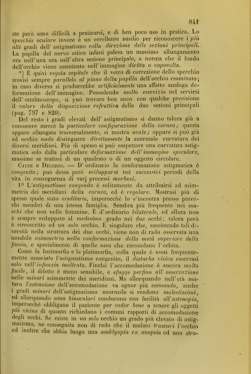 84t sie però sono difficili a praticarsi, e di ben poco uso in pratica. La specchio oculare invece è un eccellente ausilio per riconoscere i più alti gradi dell' astigmatismo colla direzùme delle sezioni principali. La papilla del nervo ottico infatti palesa un massimo allungamenta ora nell'una ora nell'altra sezione principale, a norma che il fondo dell'occhio viene esaminato nell'immagine diritta o capovolta. *] È quivi regola capitale che il vetro di correzione dello specchio trovisi sempre parallelo al piano della pupilla dell'occhio esaminato j in caso diverso si produrrebbe artificialmente una affatto analoga de- formazione dell'immagine. Possedendo molto esercizio nel servirsi dell' ottalmoscopo, si può trovare ben anco con qualche precisione il valore della disposizione refrattiva delle due sezioni principali (pag. 797 e 820). Del resto i gradi elevati dell' astigmatismo si danno talora già a conoscere mercè la particolare configurazione della corneaj questa appare allungata trasversalmente, si mostra ovalej oppure si può già ad occhio nudo distinguere direttamente la anormale curvatura dei diversi meridiani. Più di spesso si può sospettare una curvatura astig- matica solo dalla particolare deformazione dell'immagine speculare^ massime se trattasi di un quadrato o di un oggetto circolare. Cause e Decorso. — D' ordinario la conformazione astigmatica è congenitaj può dessa però svilupparsi nei successivi periodi della vita in conseguenza di varj processi morbosi. 1° Uasligmatismo congenito è solitamente da attribuirsi ad asim- metria dei meridiani della cornea, ed è regolare. Mostrasi più di spesso quale stalo ereditario, imperocché lo s'incontra presso parec- chi membri di una istessa faniiglia. Sembra più frequente nei ma- schi che non nelle femmine. È d'ordinario bilaterale, ed allora non è sempre sviluppato al medesimo strado nei due occhi; talora però è circoscritto ad un solo occhio. È singolare che, sussìstendo tali di- versità nella struttura dei due occhi, viene non di rado osservata una notabile asimmetria nella conformazione della metà superiore della faccia, e specialmente di quelle ossa che circondano l'orbita. Come la baiimorfia e la plalimorfia, colla quale è assai frequente- mente associato l'astigmatismo congenito, il disturbo visivo osservasi solo neir?7//flnzm inoltrata. Finché l'accomodazione è ancora molto facilej il difetto è meno sensibile, e sfugge perfino all' osservazione nelle minori asimmetrie dei meridiani. Ma allorquando nell'età ma- tura l'estensione dell'accomodazione va ognor più scemando^ anche i gradi minori dell'astigmatismo anormale si rendono molestissimi, ed allorquando sono binoculari conducono con facilità all'as^enopm, imperocché obbligano il paziente per veder bene a tenere gli oggetti pm vicino ài quanto richiedano i comuni rapporti di accomodazione degli occhi. Se esiste in un solo occhio un grado più elevato di astig- matismo, ne conseguita non di rado che il maialo trascuri l'occhio ed inoltre che abbia luogo una amblyopia ex anopsia od uno stra-