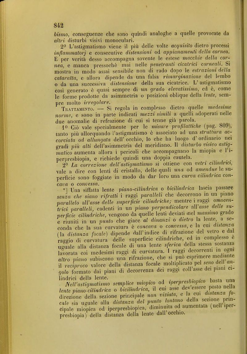 bismo, conseguenze che sono quindi analoghe a quelle provocale da altri disturbi visivi monoculari. 20 L'astigmatismo viene il più delle volte acquisito dietro processi inflammatorj e consecutive distensioni od appianamenti della cornea. E per verità desso accompagna sovente le eslese macchie della cor- nea, e manca pressoché mai nelle penetranti cicatrici cornea.li. Si mostra in modo assai sensibile non di rado dopo le estrazioni della cataratta, e allora dipende da una falsa rimarginazione del ^mbo 0 da una successiva distensione della sua cicatrice. L' astigmatismo così generato è quasi sempre di un grado elevatissimo, ed è, come le forme prodotte da asimmetria o posizioni oblique della lente, sem- pre molto irregolare. Trattamento. — Si regola in complesso dietro quelle medesime norme, e sono in parte indicati mezzi simili a quelli adoperati nelle due anomalie di refrazione di cui si tenne già parola. 10 Ciò vale specialmente per le misure profilattiche (pag. 809), tanto più allorquando l'astigmatismo è associalo ad una struttura ac- corciata od allungata dell' occhio, lo che ha luogo d' ordinario nei gradi più alti dell'asimmetria del meridiano. Il disturbo visivo astig- matico aumenta allora i pericoli che accompagnano la miopia e l'i- pernresbiopia, e richiede quindi una doppia cautela. . , . • 2° La correzione deWastigmatismo si ottiene con vetri cilindrici, vale a dire con lenti di cristallo, delle quali una od amendue le su- perficie sono foggiate in modo da dar loro una curva cilindrica con- cava o con\?essa. *] Una siffatta lente piano-cilindrica o bicilindrica lascia passare senza che siano rifratti i raggi paralleli che decorrono in un piano parallelo all'asse delle superficie cilindriche; mentre i raggi omocen- trici paralleli, cadenti in un piano perpendicolare ty\Vasse delle su- perficie cilindriche, vengono da quelle lenti deviali .nel massimo grado e riuniti in un punto che giace al dinanzi o dietro la lente, a se- conda che la sua curvatura è concola o convessa, e la cui distanza (la distanza focale) dipende dall'indice di rifrazione del vetro e dal ra-2Ìo di curvatura delle superficie cilindriche, ed in complesso e uiTuale alla distanza focale di una lente sferica della stessa sostanza lavorala coi medesimi raggi di curvatura. I raggi decorrenti in ogni altro piano subiscono una rifrazione, che si può esprimere med ante il reciproco valore della distanza focale moltiplicato pel seno del an- golo formato dai piani di decorrenza dei raggi coli asse dei piani ci- lindrici della lente. , • h^ct'i una mvastigmatismo semplice miopico od iperpresbiopico lente piano cilindrica o bicilindrica, il cui asse ^. direzione della sezione principale non viziata e ^ ^^ ^^^^ cale sia uguale alla distanza del punto lontano « f/^^ 1 cipale miopica od iperpresbiopica, diminuita od aumentata (nell iptr- presbiopia) della distanza della lente dall occluo.