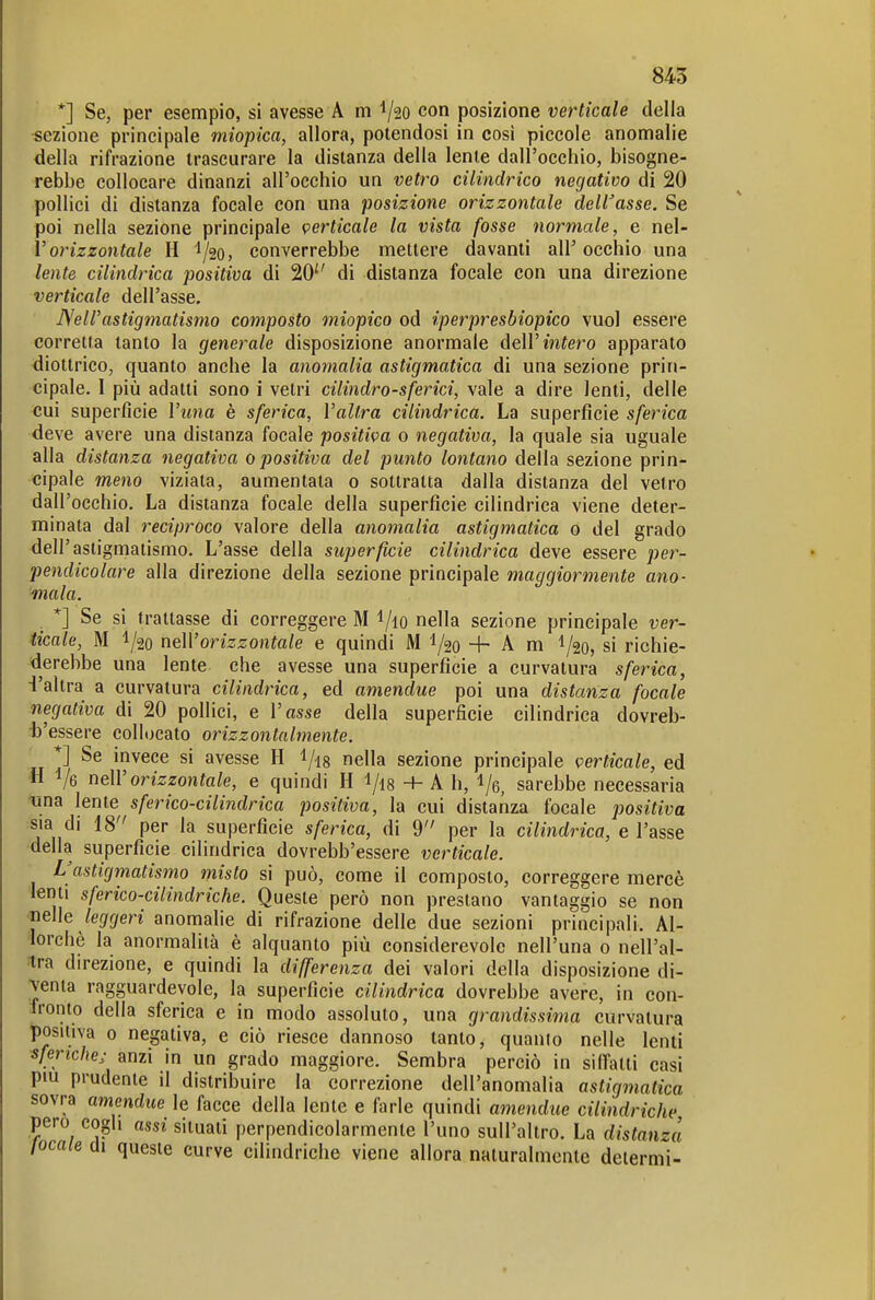 *] Se, per esempio, si avesse A m ^20 con posizione verticale della «ezione principale miopica, allora, potendosi in così piccole anomalie della rifrazione trascurare la distanza della lente dall'occhio, bisogne- rebbe collocare dinanzi all'occhio un vetro cilindrico negativo di 20 pollici di distanza focale con una posizione orizzontale delibasse. Se poi nella sezione principale perticale la vista fosse normale, e nel- Vorizzontale H ^/go, converrebbe mettere davanti all' occhio una lente cilindrica positiva di 20 di distanza focale con una direzione verticale dell'asse. ISelVastigmatismo composto miopico od iperpresbiopico vuol essere corretta tanto la generale disposizione anormale AeW intero apparato diottrico, quanto anche la anomalia astigmatica di una sezione prin- cipale. I più adatti sono i vetri cilindro-sferici, vale a dire lenti, delle cui superficie Wina è sferica, Vallra cilindrica. La superfìcie sferica deve avere una distanza focale positiva o negativa, la quale sia uguale alla distanza negativa o positiva del punto lontano della sezione prin- cipale meno viziata, aumentala o sottratta dalla distanza del vetro dall'occhio. La distanza focale della superficie cilindrica viene deter- minata dal reciproco valore della anomalia astigmatica o del grado dell'astigmatismo. L'asse della superficie cilindrica deve essere per- pendicolare alla direzione della sezione principale maggiormente ano- mala. *] Se si trattasse di correggere M i/lO nella sezione principale ver- ticale, M 1/20 ndVorizzontale e quindi M 1/20 + A m I/20, si richie- derebbe una lente che avesse una superficie a curvatura sferica, d'altra a curvatura cilindrica, ed amendue poi una distanza focale negativa di 20 pollici, e l'asse della superficie cilindrica dovreb- ■b'essere collocato orizzontalmente. ' *] Se invece si avesse H l/is nella sezione principale verticale, ed « Ve ndVorizzontale, e quindi H l/is + A h, l/e, sarebbe necessaria lina lente sferico-cilindrica positiva, la cui distanza focale positiva sia di 18 per la superficie sferica, di 9 per la cilindrica, e l'asse della superficie cilindrica dovrebb'essere verticale. L'astigmatismo misto si può, come il composto, correggere mercè denti sferico-ciliìidriche. Queste però non prestano vantaggio se non laelìe leggeri anomalie di rifrazione delle due sezioni principali. Al- lorché la anormalità è alquanto più considerevole nell'una o nell'al- tra direzione, e quindi la differenza dei valori della disposizione di- venta ragguardevole, la superficie cilindrica dovrebbe avere, in con- Tronto della sferica e in modo assoluto, una grandissima curvatura positiva 0 negativa, e ciò riesce dannoso tanto, quanio nelle lenti sferiche^ anzi in un grado maggiore. Sembra perciò in siffatti casi più prudente il distribuire la correzione dell'anomalia astigmatica sovra amendue le facce della lente e farle quindi amendue cilindriche pero cogli assi situati perpendicolarmente l'uno sull'altro. La distanza locale di queste curve cilindriche viene allora naturalmente delermi-