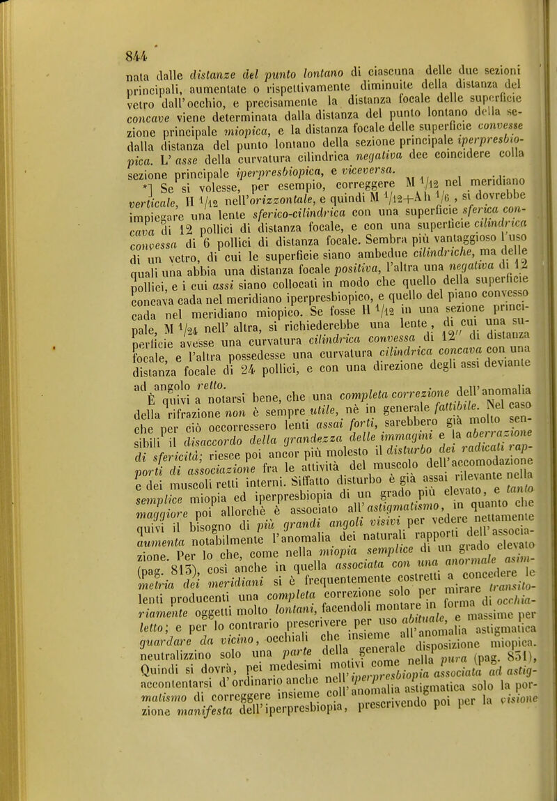 su nata dalle distanze del punto lontano di ciascuna delle due sezioni principali, aumenlatc o rispellivamente diminuite della distanza del Jetro dall'occhio, e precisamente la distanza locale delle suporficie concave viene determinata dalla distanza del punto lontano della se- zione principale miopica, e la distanza focale delle superficie convesse dalla distanza del punto lontano della sezione principale iperpresbio- plca. V asse della curvatura cilindrica negativa dee coincidere colla sezione principale iperpresbiopica, e viceversa. \ Se si volesse, per esempio, correggere M 112 nel niend, no verticale II Vl2 neWorizzontale, e quindi M Vl2-i-Ah /e , si dovrebbe imoie-are una lente sferico-cilindrica con una superficie .sfenca cou- cava di 12 pollici di distanza focale, e con una superhcie ci/mdnc« concessa di 6 pollici di distanza focale. Sembra più vamaggioso l uso di un vetro, di cui le superficie siano ambedue cilindriche, ma delle quali una abbia una distanza focale positiva, l'altra um negativa di 12 Sonici, e i cui assi siano collocali in modo che quello della superficie concava cada nel meridiano iperpresbiopico, e quello del piano convesso cada nel meridiano miopico. Se fosse H Vl2 una sezione p in - pale, M V24 nell' altra, si richiederebbe una lente di cm una nerlicie avesse una curvatura cilindrica convessa di li di distanza focale e l'altra possedesse una curvatura cilindrica concava con xxn^ distanza focale di 24 pollici, e con una direzione degli assi dev.ante ^V^^:t[arsi bene, che una cornpleta correz^r.^^^ della rifrazione non è sempre utile, nè m generale fattibile. Wel caso che pei c Soccorressero lenti assai forti, sarebbero già molto sen- ib li' 1 ^a^cordo della grandezza delle irnnia^^^^^^ 1 VaSTa^ di sfericità; riesce poi ancor più molesto il « f^'/^^ , por i di associazione fra le «^vita del muscolo de Ucc^^^^^^ e dei muscoU retti interni. Siffatto disturbo e già ' ' ^^^^^^^ semplice miopia ed iperpresbiopia di un §^«^0 più elevato,^^^^^^^^^^ 'mnnaiore noi allorché è associato astigmatismo, \n quanto eie 3 il bDno ii pih grandi angoli visivi per vedere ne tamen e nSmenti l'ammalia, dei naturali i.ppor.i de as^^^^^^ zione Per lo che, come nella miopia semplice di un g^^f^o Ta 813Ì così anche in quella associata con «na <tnormale asm- ^;ì^'!Ìì Zidiani si è'frequentemente costreUi a concede.^^^ lenti producenti una completa correzione so 0 p r ^1 riamente oggetti molto lontani, facendoli «^«^^^^^ J ma-'^^ l^^'' letto; e per lo contrario prescrivere per '«0 «6;«'^^^^^^^^ astigmatica guardari da vicino, occhiali che insieme ali anomalia , ^ accontentarsi d'ordinano ancne Z^'-'„...„tica solo la por- matismo di correggere insieme fveS^^^^^^^^ ^i ^one zione manifesta dell'iperpresbiopia, piescrivcndo poi per