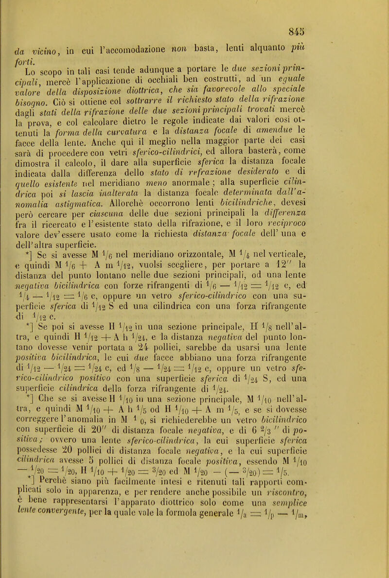 da vicino, in cui l'accomodazione non basta, lenti alquanto jmi forti. , , ... Lo scopo in tali casi tende adunque a portare le due sezioni prin- cipali mercè Tapolicazione di occhiali ben costrutti, ad un eguale valore della disposizione diottrica, che sia favorevole allo speciale bisogno. Ciò si ottiene col sottrarre il richiesto stato della rifrazione dagli stati della rifrazione delle due sezioni principali trovati mercè la prova, e col calcolare dietro le regole indicate dai valori cosi ot- tenuti la forma della curvatura e la distanza focale di amendue le facce della lente. Anche qui il meglio nella maggior parte dei casi sarà di procedere con vetri sferico-cilindrici, ed allora basterà, come dimostra il calcolo, il dare alla superficie sferica la distanza focale indicala dalla differenza dello stato di refrazione desiderato e di quello esistente nel meridiano meno anormale ; alia superfìcie cilin- drica poi si lascia inalterata la distanza focale determinata dall'a- nomalia astigmatica. Allorché occorrono lenti bicilindriche, devesi però cercare per ciascuna delle due sezioni principali la differenza fra il ricercato e l'esistente slato della rifrazione, e il loro reciproco valore dev'essere usalo come la richiesta distanza- focale dell'una e dell'altra superficie. *] Se si avesse M i/e nel meridiano orizzontale, M ^/4, nel verticale, ^. quindi M l/e + A m vuoisi scegliere, per portare a 12 la distanza del punto lontano nelle due sezioni principali, od una lente negativa bicilindrica con forze rifrangenti di l/e — ^/i2 =: Vl2 e, ed 1/4, — 1/12 ■=! c, oppure un vetro sferico-cilindrico con una su- perficie sferica di 1/12 S ed una cilindrica con una forza rifrangente di 1/12 c. *] Se poi si avesse H 1/12 in una sezione principale, H ^/s nell'al- tra, e quindi H 1/12 + A h '^ju, e la distanza negativa del punto lon- tano dovesse venir portata a 24 pollici, sarebbe da usarsi una lente positiva bicilindrica, le cui due facce abbiano una forza rifrangente di 1/12 — ^ju ~ V24 c, ed l/s — V12 c, oppure un vetro sfe- rico-ciiiadrico positivo con una superficie sferica di ^j^i S, ed una superficie cilindrica della forza rifrangente di 1/24. *] Che se si avesseH 'l/io in una sezione principale, M l/io nell'al- tra, e quindi M l/io + A h l/s od H VlO + A m e se si dovesse correggere l'anomalia in M ^ 0, si richiederebbe un vetro bicilindrico con superficie di 20 di distanza focale negativa, e di 6 2/3  di po- sitiva j ovvero una lente sferico-cilindrica, la cui superfìcie sferica possedesse 20 pollici di disianza focale negativa, e la cui superficie cilindrica avesse 5 pollici di distanza focale positiva, essendo M l/io — V20 = 1/20, H 1/10 + V20 = 3/20 ed M V20 - (— 3/20) — \/5. ] Perchè siano più facilmente intesi e ritenuti tali rapporti com- plicali solo in apparenza, e per rendere anche possibile un riscontro, è bene rappresentarsi l'apparalo diottrico solo come una semplice lente convergente, per la quale vale la formola generale Va =^ Vp — V'»