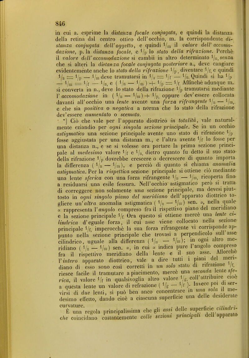 in cui a. esprime la distanza focale conjugata, e quindi la distanza della retina dal centro ottico dell'occhio, m. la corrispondente di- stanza coniugata dell'oggetto, e quindi'•/m il valore deW accomo- dazione, p, la distanza focale, e l/p Io stalo della rifrazione. Percliè il valore dall'accomodazione %\ cambii in altro determinato l/n, senza che si alteri la distanza focale coniugata posteriore a., deve cangiare evidentemente anche lo stato della rifrazione Vp, diventare 'l/f, e quindi — _ l/nideve tramutarsi in l/a = Vf — V. Quindi si ha Vp — i/„, = i/f — Vn, e ( Vn — Vni ) + Vp = Vf. Affinchè adunque m. si converta in n., deve Io stato della rifrazione l/p tramutarsi mediante V accomodazione in ( Vn — Vm)Vp, oppure dev'essere collocata davanti all' occhio una lente avente una forza rifrangente ^/n — l/m, e che sia positiva o negativa a norma che lo stato della rifrazione dev'essere aumentato o scemato. ■ *] Ciò che vale per l'apparato diottrico in totalità, vale natural- mente eziandio per ogni singola sezione principale. Se in un occhio astigmatico una sezione principale avente uno stato di rifrazione l/p fosse aggiustata per una distanza m., e l'altra avente )o fosse per una distanza n., e se si volesse ora portare la prima sezione princi- pale al medesimo valore l/f e 1/n, dietro quanto fu detto il suo stato della rifrazione i/p dovrebbe crescere o decrescere di quanto importa la differenza ( Vn — Vm)» e perciò di quanto si chiama anomalia astigmatica. Per la rispettiva sezione principale si ottiene ciò mediante una lente sferica con una forza rifrangente l/n — Vm. ricoperta fino a residuarsi una esile fessura. Nell'occhio astigmatico però si tratta di correggere non solamente una sezione principale, ma devesi piut- tosto in ogni singolo piano del meridiano dell'apparato diottrico to- gliere un^ altra anomalia astigmatica (''/n — Vm) nella quale a rappresenta l'angolo compreso fra il rispettivo piano del meridiano e la sezione principale Vf. Ora questo si ottiene mercè una lente ci- lindrica d'eguale forza, il cui asse viene collocato nella sezione principale Vf, imperocché la sua forza rifrangente vi corrisponde ap- punto nella'sezione principale che trovasi a perpendicolo suU asse ciHndrico, uguale alla differenza ( i/n — Vm); i ogni altro me- ridiano (i/n —i/m) sen. a, in cui « indica pure l'angolo compreso fra il rispettivo meridiano della lente e il suo asse. Allorciic Vintero apparato diottrico, vale a dire tutti i piani del meri- diano di esso sono così corretti in un solo stato di rifrazione /f, riesce facile il tramutare a piacimento, mercè una seconda lente sfe- rica, il valore Vf in qualsivoglia altro valore l/. coli aiinbun-e cioc a questa lente un valore di refrazione ( Vb' - ); 1^^^ P.' Z' virsi di due lenti, si può ben anco concentrare m ««« «o«a il me- desimo efletto, dando cioè a ciascuna superficie una delle desiderate 'Hina regola principälissima elicgli assi delle superficie ctVmrfri- che coincidano costantemente colle sezioni principali dell apparalo