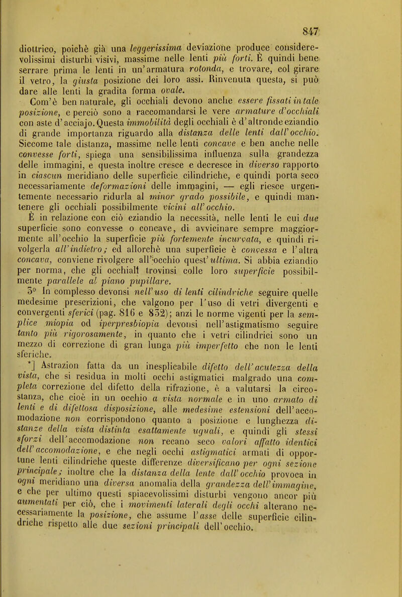 diottrico, poiché già una leggerissima deviazione produce considere- volissimi disturbi visivi, massime nelle lenti più forti. È quindi bene serrare prima le lenti in un'armatura rotonda, e trovare, col girare il vetro, la giusta posizione dei loro assi. Rinvenuta questa, si può dare alle lenti la gradita forma ovale. Com'è ben naturale, gli occhiali devono anche essere fìssati in tale posizione, e perciò sono a raccomandarsi le vere armature d'occhiali con aste d'acciajo. Questa immobilità degli occhiaH è d'altronde eziandio di grande importanza riguardo alla distanza delle lenti dall'occhio. Siccome tale distanza, massime nelle lenti concave e ben anche nelle convesse forti, spiega una sensibilissima influenza sulla grandezza delle immagini, e questa inoltre cresce e decresce in diverso rapporto in ciascun meridiano delle superficie cilindriche, e quindi porta seco necessariamente deformazioni delle imniagini, — egli riesce urgen- temente necessario ridurla al minor grado possibile, e quindi man- tenere gli occhiali possibilmente vicini all'occhio. E in relazione con ciò eziandio la necessità, nelle lenti le cui due superficie sono convesse o concave, di avvicinare sempre maggior- mente all'occhio la superficie più fortemente incurK>ata, e quindi ri- volgerla aWindietro; ed allorché una superficie é convessa e l'altra concava, conviene rivolgere all'occhio quest' ultima. Si abbia eziandio per norma, che gli occhiali trovinsi colle loro superficie possibil- mente parallele al piano pupillare. 5° In complesso devonsi nell'uso di lenti cilindriche seguire quelle medesime prescrizioni, che valgono per Fuso di vetri divergenti e convergenti s/enci (pag. 816 e 832); anzi le norme vigenti per la sem- plice miopia od iperpresbiopia devousi nell'astigmatismo seguire tanto più rigorosamente, in quanto che i vetri cilindrici sono un mezzo di correzione di gran lunga più imperfetto che non le lenti sferiche. *] Astrazion fatta da un inesplicabile difetto dell'acutezza della vista, che si residua in molti occhi astigmatici malgrado una com- pleta correzione del difetto della rifrazione, è a valutarsi la circo- stanza, che cioè in un occhio a vista normale e in uno armato di lenti e di difettosa disposizione, alle medesime estensioni dell'acco- modazione non corrispondono quanto a posizione e lunghezza di- stanze della vista distinta esattamente uguali, e quindi gli stessi sforzi dell'accomodazione non recano seco calori affatto identici dell'accomodazione, e che negli occhi astigmatici armati di oppor- tune lenti cilindriche queste diflerenze diversificano per ogni sezione principale; inohre che la distanza della lente dall'occhio provoca in ogni meridiano una diversa anomalia della grandezza dell'immagine, e che per ultimo questi spiacevolissimi disturbi vengono ancor pili aumentati per ciò, che i movimenti laterali degli occhi alterano ne- cessariamente la posizione, che assume l'asse delle superficie cilin- driclie rispetto alle due sezioni principali dell'occhio.