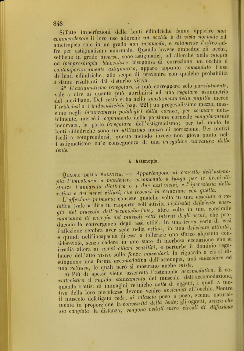 S48 Siffatte imperfezioni delle lenti cilindriche fanno apparire non commendevole il loro uso allorché un occhio ò di vista normale od amelropico solo in un grado non incomodo, e solamente l'altro soi- fi-e per astigmatismo anormale. Quando invece ambedue gli occhi, sebbene in grado diverso, sono astigmatici, od allorché nella miopia od iperpresbiopia binoculare bisognosa di correzione un occhio e contemporaneamente astirjmalico, appare appunto comandato l'uso di lenti cilindriche, allo scopo di prevenire con qualche probabilità j danni risultanti dal disturbo visivo. 40 L'astigmatismo irregolare si può correggere solo parzialmente, vale a dire in quanto può attribuirsi ad una regolare asimmetria del meridiano. Del resto si ha nello spostamento della pupilla mercè Viridodesio V iridoenkleisis 221) un pregevolissimo mezzo, mas- sime negli incurvamenti patologici della cornea, per scemare nota- bilmente, mercè il coprimento della porzione corneale maggiormente incurvata, la parte irregolare dell'astigmatismo; per lai modo le lenti cilindriche sono un utilissimo mezzo di correzione. Per molivi facili a comprendersi, questo metodo invece non giova punto nel- ■ l'astigmatismo eh'è conseguenza di una irregolare cur<^atura della lente. U. Astenopia. Quadro della malattia. — Appartengono al conretto dell'asteno- pia l'impotenza a mantenere accomodato a lungo per le brevi di- stanze l'apparato diottrico 0 i due assi visivi, e l iperestesia della retina e dei nervi ciliari, che trovasi in relazione con quella. V affezione primaria consiste qualche volta in una assoluta 0 re- lativa U\e a dire in rapporto coli'attività ridnesta) deficientejwr- aia del muscolo dell'accomodazione, altre volle m una consimile mancanza di energia dei muscoli retti interm degli occhi, che pro- ducono la convergenza degli assi ottici. In una terza .sene di casi l'affezione sembra aver sede nella retina, m una deficiente a tiiita, e quindi nelK incapacità di essa a tollerare uno sforzo alquanto con- siderevole, senza cadere in uno slato di morbosa ecc.uzione irradia allora ai nervi ciliari sensitm, e perturba il domin o re 0 latore dell'atto visivo sulle forze musco ari. In riguardo a ciò di- stinguono una forma accomodativa dell'astenopia, una muscolaie ed una retinica, le quali però si mostrano anche ^ a) Più di spesso viene osservata l'astenopia accomodatila L ca rlnlo V^do stancamento del muscolo dell'accomodazione quando trattisi di immagini retiniche nette di oggf' ' ^ ^ ^^^^e tivo della loro piccolezza devono venire ^ctm^^^^^ il muscolo dcfaiigalo cede, si r.Vascja poco a P^f°'^^^^ mente in proporzione \^ convessità '^f''^'f ^',msiom Ma cangiata a distanza, vengono vedali entro circoli di dtlfustone