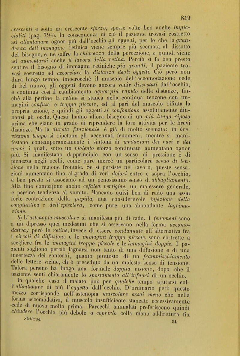 crescenti e sotto un crescente sforzo, spesse volte ben anche impic- Miti (pag. 794). In conseguenza di ciò il paziente trovasi costretto ad allontanare ognor più dall'occhio gli oggetti, per Io che h gran- dezza dell'immagine retinica viene sempre più scemala al dissotto del bisogno, e ne soffre la chiarezza della percezione, e quindi viene ad aumentarsi anche il lavoro della retina. Perciò si fa ben presto sentire il bisogno di immagini retiniche grandi, il paziente tro- vasi costretto ad accorciare la distanza degli oggetti. Ciò però non dura lungo tempo, imperocché il muscolo dell'accomodazione cede di bel nuovo, gli oggetti devono ancora venir discostati dall'occhio, e continua cosi il cambiamento ognor più rapido delle distanze, fin- ché alla perfine la retina si stanca nella continua tenzone con im- magini confuse e troppo piccole, ed al pari del muscolo rifiuta la propria azione, e quindi gli oggetti si confondono assolutamente din- nanzi gli occhi. Questi hanno allora bisogno di un più lungo riposo prima che siano in grado di riprendere la loro attività per le brevi distanze. Ma la durata funzionale è già di molto scemata; in bre- vissimo tempo si ripetono gli accennati fenomeni, mentre si mani- festano contemporaneamente i sintomi di irritazioni dei vasi e dei nervi, ì quali, sotto un violento sforzo continuato aumentano ognor più. Si manifestano dapprincipio con un senso di pressione e di pienezza negli occhi, come pure mercé un particolare senso di ten- sione nella regione frontale. Se si persiste nel lavoro, queste sensa- zioni aumentano fino ai grado di veri dolori entro e sopra l'occhio,, e ben presto si associano ad un penosissimo senso di abbagliamento. Alla fine compajono anche cefalea, vertigine, un malessere generale, e persino tendenza al vomito. Mancano quivi ben di rado una assai forte contrazione della pupilla, una considerevole injezione della congiuntiva e dell'episclera, come pure una abbondante lagrima- zione. b) V astenopia muscolare si manifesta più dirado. I fenomeni sono a un dipresso quei medesimi che si osservano nella forma accomo- dativa; però le refme, invece di essere condannate all'alternativa fra i circoli di diffusione e le immagini troppo piccole, sono costrette a scegliere fra le immagini troppo piccole e le immagini doppie. I pa- zienti sogliono perciò lagnarsi non tanto di una diffusione e di una incertezza dei contorni, quanto piuttosto di un frammischiamento delle lettere vicine, eh'è preceduto da un molesto senso di tensione. Talora persino ha luogo una formale doppia visione, dopo che il paziente senti chiaramente lo spostamento all'infuori di un occhio. ^ In qualche caso il malato può per qualche tempo ajularsi col- Vallontanare di più l'oggetto dall'occhio. D'ordinario però questo mezzo corrisponde nell'astenopia muscolare assai meno che nella forma accomodativa, il muscolo insufficiente stancato eccessivamente cede di nuovo molto prima. Parecchi ammalati preferiscono quindi chiudere l'occhio più debole o coprirlo colla mano addirittura fin Stelliüag. _, 54