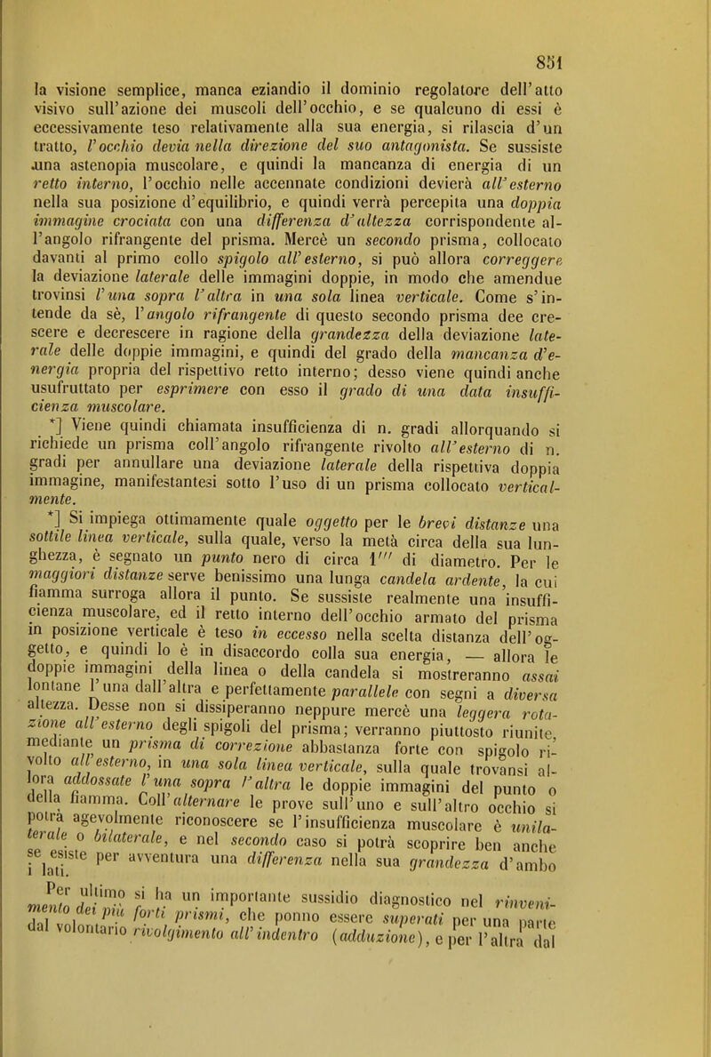 la visione semplice, manca eziandio il dominio regolatore dell'atto visivo sull'azione dei muscoli dell'occhio, e se qualcuno di essi è eccessivamente teso relativamente alla sua energia, si rilascia d'un tratto, l'occhio devia nella direzione del suo antagonista. Se sussiste Jina astenopia muscolare, e quindi la mancanza di energia di un retto interno, l'occhio nelle accennate condizioni devierà all'esterno nella sua posizione d'equilibrio, e quindi verrà percepita una doppia immagine crociata con una differenza d'altezza corrispondente al- l'angolo rifrangente del prisma, Mercè un secondo prisma, collocalo davanti al primo collo spigolo aWesterno, si può allora correggere la deviazione laterale delle immagini doppie, in modo che amendue trovinsi l'una sopra l'altra in una sola linea verticale. Come s'in- tende da sè, V angolo rifrangente di questo secondo prisma dee cre- scere e decrescere in ragione della grandezza della deviazione late- rale delle doppie immagini, e quindi del grado della mancanza d'e- nergia propria del rispettivo retto interno; desso viene quindi anche usufruitalo per esprimere con esso il grado di una data insuffi- cienza muscolare. *] Viene quindi chiamata insufficienza di n. gradi allorquando si richiede un prisma coli'angolo rifrangente rivolto all'esterno di n. gradi per annullare una deviazione laterale della rispettiva doppia immagine, manifestantesi sotto l'uso di un prisma collocato vertical- mente. *] Si impiega ottimamente quale oggetto per le brevi distanze una sottile linea verticale, sulla quale, verso la metà circa della sua lun- ghezza, è segnato un punto nero di circa ì' di diametro. Per le maggiori distanze serve benissimo una lunga candela ardente la cui fiamma surroga allora il punto. Se sussiste realmente una 'insuffi- cienza muscolare, ed il retto interno dell'occhio armato del prisma m posizione verticale è teso in eccesso nella scelta distanza dell'og- getto, e quindi lo è in disaccordo colla sua energia, — allora le doppie immagini della linea o della candela si mostreranno assai lontane I una dall altra e perfetlamente parallele con segni a diversa altezza. Desse non si dissiperanno neppure mercè una leggera rota- zione ali esterno degli spigoli del prisma; verranno piuttosto riunite mediante un prisma di correzione abbastanza forte con spigolo ri- volto a l esterno, in una sola linea verticale, sulla quale trovansi al- lora addossate l'una sopra /'altra le doppie immagini del punto o della fiamma. CoìValternare le prove sull'uno e sull'altro occhio si poira agevolmente riconoscere se l'insufficienza muscolare è unila- terale 0 bilaterale, e nel secondo caso si potrà scoprire ben anche se^esiste per avventura una differenza nella sua grandezza d'ambo mmll dìiZ f ':^P^r^^« «^^«'»^'O diagnostico nel rinve,ii. r/ vni / f'''^'' ^''^ F'onno essere superati per una nane dal volontano rtvolgimento all' indentro ( adduzione ), e p^er T al ra d \