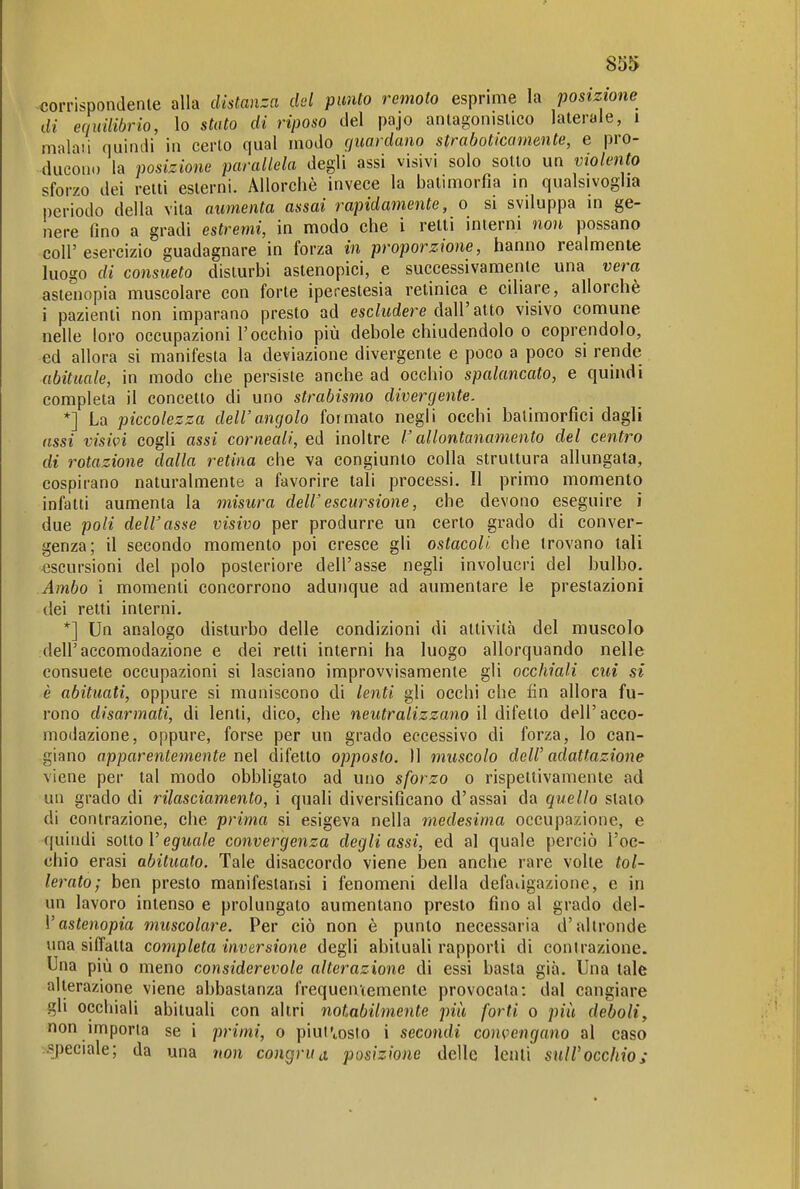 85t> corrispondente alla distanza del punto remoto esprime la posizione di equilibrio, lo stato di riposo del pajo antagonistico laterale, i maiali quindi in certo qual modo guardano straboticamente, e pro- ducon.) la posizione parallela degli assi visivi solo sotto un violento sforzo dei retti esterni. Allorché invece la balimorfia m qualsivoglia periodo della vita aumenta assai rapidamente, o si sviluppa in ge- nere Tino a gradi estremi, in modo che i retti interni non possano coir esercizio guadagnare in forza in proporzione, hanno realmente luogo di consueto disturbi astenopici, e successivamente una vera, astenopia muscolare con forte iperestesia retinica e ciliare, allorché i pazienti non imparano presto ad esc/t(dere dall'atto visivo comune nelle loro occupazioni l'occhio più debole chiudendolo o coprendolo, ed allora si manifesta la deviazione divergente e poco a poco si rende abituale, in modo che persiste anche ad occhio spalancato, e quindi completa il concetto di uno strabismo divergente. *] La piccolezza dell'angolo formalo negli occhi balimorfici dagli assi visivi cogli assi corneali, ed inoltre r allontanamento del centro di rotazione dalla retina che va congiunto colla struttura allungata, cospirano naturalmente a favorire tali processi. Il primo momento infatti aumenta la misura dell'escursione, che devono eseguire i due poli delibasse visivo per produrre un certo grado di conver- genza; il secondo momento poi cresce gli ostacoli, che trovano tali escursioni del polo posteriore dell'asse negli involucri del bulbo. Ambo i momenti concorrono adunque ad aumentare le prestazioni (lei retti interni. *] Un analogo disturbo delle condizioni di attività del muscolo dell'accomodazione e dei retti interni ha luogo allorquando nelle consuete occupazioni si lasciano improvvisamente gli occhiali cui si è abituati, oppure si muniscono di lenti gli occhi che fin allora fu- rono disarmati, di lenti, dico, che neutralizzano il difetto dell'acco- modazione, oppure, forse per un grado eccessivo di forza, lo can- giano apparentemente nel difetto opposto. 11 muscolo dell' adattazione viene per tal modo obbligato ad uno sforzo o rispettivamente ad un grado di rilasciamento, i quali diversificano d'assai da quello stalo di contrazione, che prima si esigeva nella medesima occupazione, e quindi sotto l'eguta/e convergenza degli assi, ed al quale perciò l'oc- chio erasi abituato. Tale disaccordo viene ben anche rare volte tol- lerato; ben presto manifeslansi i fenomeni della defaùgazione, e in un lavoro intenso e prolungalo aumentano presto fino al grado de\- Vastenopia muscolare. Per ciò non è punto necessaria d'altronde una siffatta completa inversione degli abituali rapporti di contrazione. Una più 0 meno considerevole alterazione di essi basta già. Una tale alterazione viene abbastanza frequentemente provocata: dal cangiare gli occhiali abituali con altri notabilmente più forti o più deboli, non importa se i primi, o piulVosto i secondi convengano al caso .sjDeciale; da una non congrud posizione delle lenii sull'occhio;