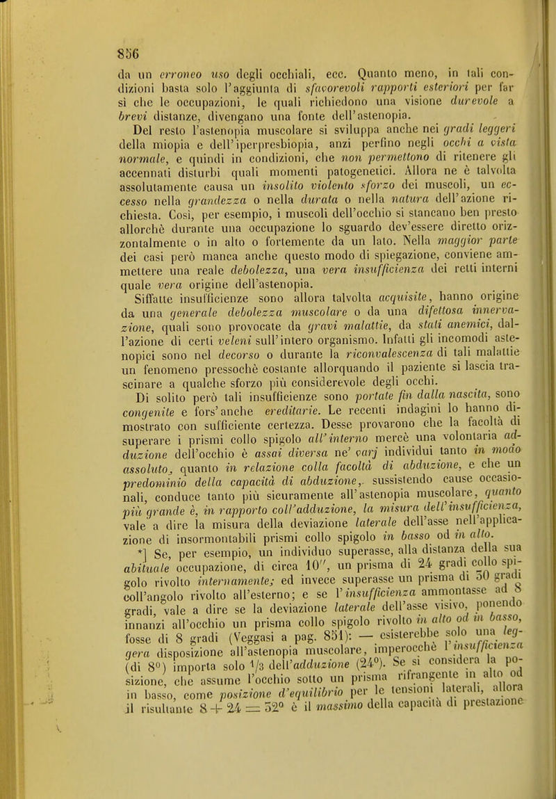 da un erroneo uso degli occhiali, ecc. Quanto meno, in lali con- dizioni basta solo T aggiunta di sfavorevoli rapporti esteriori per fal- si che le occupazioni, le quali richiedono una visione durevole a brevi distanze, divengano una fonte dell'astenopia. Del resto l'aslenopia muscolare si sviluppa anche nei gradi leggeri della miopia e dell'iperpresbiopia, anzi perfino negli occhi a vista normale, e quindi in condizioni, che non permettono di ritenere gli accennali disturbi quali momenti patogeneiici. Allora ne è talvolta assolutamente causa un insolito violento sforzo dei muscoli, un ec- cesso nella grandezza o nella durata o nella natura dell'azione ri- chiesta. Cosi, per esempio, i muscoli dell'occhio si stancano ben presto allorché durante una occupazione lo sguardo dev'essere diretto oriz- zontalmente o in allo 0 fortemente da un lato. Nella maggior parte dei casi però manca anche questo modo di spiegazione, conviene am- mettere una reale debolezza, una vera insufficienza dei retti interni quale vera origine dell'astenopia. Siffatte insufficienze sono allora talvolta acquisite, hanno origine da una generale debolezza muscolare o da una difettosa innerva- zione, quali sono provocate da gravi malattie, da stali aìiemici, dal- l'azione di certi veleni sull'intero organismo. Infatti gli incomodi aste- nopici sono nel decorso o durante la riconvalescenza di tali malattie un fenomeno pressoché costante allorquando il paziente si lascia tra- scinare a qualche sforzo più considerevole degli occhi. Di solito però lali insufficienze sono portate fin dalla tiascita, sono congenite e fors'anche ereditarie. Le recenti indagini lo hanno di- mostrato con suffìcienle certezza. Desse provarono che la facoltà di superare i prismi collo spigolo aWinterno mercé una volontaria ad- duzione dell'occhio è assai diversa ne' varj individui tanto in moao assoluto^ quanto in relazione colla facoltà di abduzione, e che un predominio della capacità di abduzione,, sussistendo cause occasio- nali, conduce tanto più sicuramente all'astenopia muscolare, quanto più grande è, in rapporto coir adduzione, la misura deW insufficienza, vale' a dire la misura della deviazione laterale dell'asse nell'applica- zione di insormontabili prismi collo spigolo in basso od in aito. *1 Se per esempio, un individuo superasse, alla distanza della sua abituale occupazione, di circa 10, un prisma di 24 gradi collo spi- golo rivolto internamente; ed invece superasse un prisma di oU gracii eoU'angolo rivolto all'esterno; e se V insufficienza ammontasse ad ò gradi vale a dire se la deviazione laterale dell'asse visivo ponendo innanzi all'occhio un prisma collo spigolo rìwho in alto od m basso fosse di 8 gradi (Veggasi a pag. 851): csisierebbe ^^^J^ J^H; aera disposizione all'aslenopia muscolare, imperocché ì tnsujlicten..a (di 8«) importa solo 1/3 dell'adduzione (24°). Se si considera la po- sizione che assume l'occhio sotto un prisma rifrangente in allo od in basso, come posizione d'equilibrio per le tensiom laterali, allora il risultarne 8+ 24 52« è il mammo della capacita di prestazione