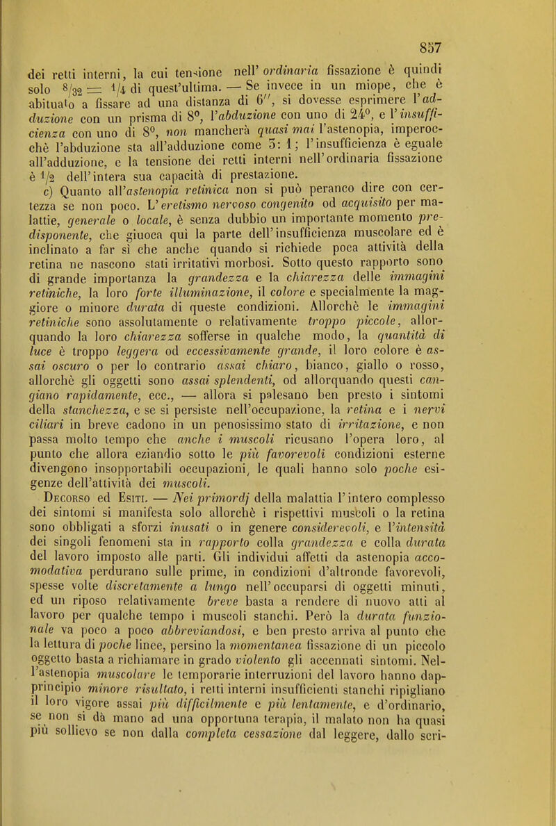 dei reni interni, la cui tensione nelV ordinaria fissazione è quindi solo 8/32= 1/4 di quest'ultima. — Se invece in un miope, che è abituato a fissare ad una distanza di 6, si dovesse esprimere Vad- duzione con un prisma di 8^ l'abduzione con uno di 24°, e V insuffi- cienza con uno di 8°, non mancherà quasi inai l'astenopia, imperoc- ché l'abduzione sta all'adduzione come 5: 1; l'insufficienza è eguale all'adduzione, e la tensione dei retti interni nell'ordinaria fissazione è 1/2 dell'intera sua capacità di prestazione. c) Quanto aWastenopia retinica non si può peranco dire con cer- tezza se non poco. L'eretismo nervoso congenito od acquisito per ma- lattie, generale 0 locale, è senza dubbio un importante momento pre- disponente, che giuoca qui la parte dell' insufficienza muscolare ed è inclinato a far sì che anche quando si richiede poca attività della retina ne nascono stati irritativi morbosi. Sotto questo rapporto sono^ di grande importanza la grandezza e la chiarezza delle immagini retiniche, la loro forte illuminazione, il colore e specialmente la mag- giore 0 minore durata di queste condizioni. Allorché le immagini retiniche sono assolutamente 0 relativamente troppo piccole, allor- quando la loro chiarezza sofferse in qualche modo, la quantità di luce è troppo leggera od eccessivamente grande, il loro colore è as- sai oscuro 0 per lo contrario assai chiaro, bianco, giallo 0 rosso, allorché gli oggetti sono assai splendenti, od allorquando questi can- giano rapidamente, ecc., — allora si palesano ben presto i sintomi della stanchezza, e se si persiste nell'occupazione, la retina e i nervi ciliari in breve cadono in un penosissimo stato di irritazione, e non passa molto tempo che anche i muscoli ricusano l'opera loro, al punto che allora eziandio sotto le pili favorevoli condizioni esterne divengono insopportabili occupazioni, le quali hanno solo poche esi- genze dell'attività dei muscoli. Decorso ed Esiti. — Nei primordj della malattia l'intero complesso dei sintomi si manifesta solo allorché i rispettivi muscoli 0 la retina sono obbligati a sforzi inusati 0 in genere considerevoli, e Vintensità dei singoli fenomeni sta in rapporto colla grandezza e colla durata del lavoro imposto alle parti. Gli individui affetti da astenopia acco- modativa perdurano sulle prime, in condizioni d'altronde favorevoli, spesse volte discretamente a lungo nell'occuparsi di oggetti minuti, ed un riposo relativamente breve basta a rendere di nuovo atti al lavoro per qualche tempo i muscoli stanchi. Però la durata funzio- nale va poco a poco abbreviandosi, e ben presto arriva al punto che la lettura di poche lince, persino la momentanea fissazione di un piccolo oggetto basta a richiamare in grado violento gli accennati sintomi. Nel- l'astenopia muscolare le lemporarie interruzioni del lavoro hanno dap- pnneipio minore risultato, i retti interni insufficienti stanchi ripigliano il loro vigore assai più difficilmente e più lentamente, e d'ordmario, se non si dà mano ad una opportuna terapia, il malato non ha quasi pm sollievo se non dalla completa cessazione dal leggere, dallo seri-