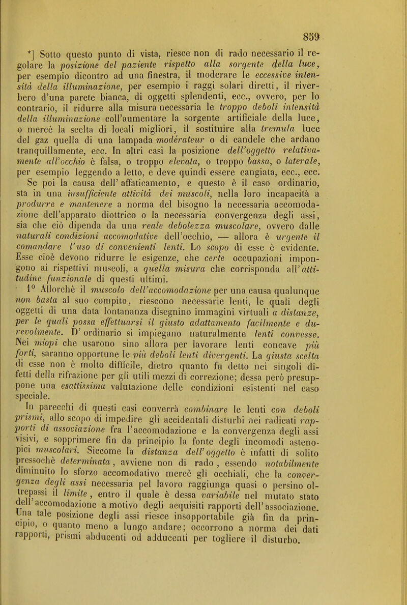 *] Sotto questo punto di vista, riesce non di rado necessario il re- golare la posizione del paziente rispetto alla sorgente della luce, per esempio dicontro ad una finestra, il moderare le eccessive inten- sità della illuminazione, per esempio i raggi solari diretti, il river- bero d'una parete bianca, di oggetti splendenti, ecc., ovvero, per Io contrario, il ridurre alla misura necessaria le troppo deboli intensità della illuminazione coll'aumentare la sorgente artificiale della luce, 0 mercè la scelta di locali migliori, il sostituire alla tremula luce del gaz quella di una lampada modérateur o di candele che ardano tranquillamente, ecc. In altri casi la posizione dell'oggetto relativa- mente all'occhio è falsa, o troppo elevata, o troppo bassa, o laterale, per esempio leggendo a letto, e deve quindi essere cangiata, ecc., ecc. Se poi la causa dell'affaticamento, e questo è il caso ordinario, sta in una insufßciente attività dei muscoli, nella loro incapacità a produrre e mantenere a norma del bisogno la necessaria accomoda- zione dell'apparato diottrico o la necessaria convergenza degli assi, sia che ciò dipenda da una reale debolezza muscolare, ovvero dalle naturali condizioni accomodatioe dell'occhio, — allora è urgente il comandare l'uso di convenienti lenti. Lo scopo di esse è evidente. Esse cioè devono ridurre le esigenze, che certe occupazioni impon- gono ai rispettivi muscoli, a quella misura che corrisponda all'atti- tudine funzionale di questi ultimi. 1° Allorché il muscolo dell'accomodazione per una causa qualunque non basta al suo compito, riescono necessarie lenti, le quali degli oggetti di una data lontananza disegnino immagini virtuali a distanze, per le quali possa effettuarsi il giusto adattamento facilmente e du- revolmente. D'ordinario si impiegano naturalmente lenti convesse. Nei miopi che usarono sino allora per lavorare lenti concave più forti, saranno opportune le più deboli lenti divergenti. La giusta scelta di esse non è molto difficile, dietro quanto fu detto nei singoli di- fetti della rifrazione per gli utili mezzi di correzione; dessa però presup- pone una esattissima valutazione delle condizioni esistenti nel caso speciale. In parecchi di questi casi converrà combinare le lenti con deboli prismi, allo scopo di impedire gli accidentali disturbi nei radicati rap- porti di associazione fra l'accomodazione e la convergenza degli assi VISIVI, e sopprimere fin da principio la fonte degli incomodi asteno- pici muscolari. Siccome la distanza dell'oggetto è infatti di solito pressoché determinata, avviene non di rado , essendo notabilmente dmiinuito lo sforzo accomodativo mercè gli occhiali, che la conver- genza degli assi necessaria pel lavoro raggiunga quasi o persino ol- trepassi il limite, entro il quale è dessa variabile nel mutato stato dell accomodazione a motivo degli acquisiti rapporti dell'associazione. Una tale posizione degli assi riesce insopportabile già fin da prin- cipio, 0 quanto meno a lungo andare; occorrono a norma dei dati rapporti, prismi abducenti od adducenti per togliere il disturbo