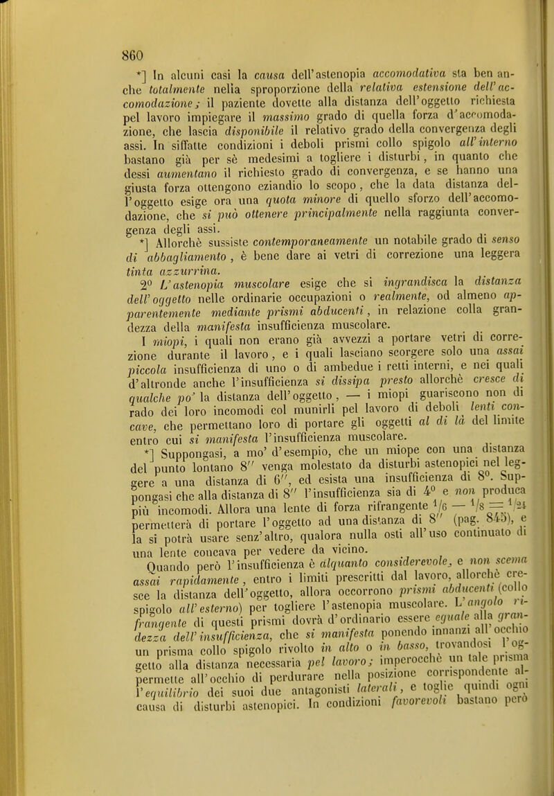 *] In alcuni casi la causa dell'astenopia accomodativa sia ben an- che totalmente nella sproporzione della relativa estensione dell'ac- comodazione; il paziente dovette alla distanza dell'oggetto richiesta pel lavoro impiegare il massimo grado di quella forza d'acf<jmoda- zione, che lascia disponibile il relativo grado della convergenza degli assi. In siffatte condizioni i deboli prismi collo spigolo all'interno bastano già per sè medesimi a togliere i disturbi, in quanto che dessi aumentano il richiesto grado di convergenza, e se hanno una giusta forza ottengono eziandio lo scopo , che la data distanza del- l'oe^eito esige ora una quota minore di quello sforzo dell'accomo- dazione, che si può ottenere principalmente nella raggiunta conver- genza degli assi. *] Allorché sussiste contemporaneamente un notabile grado di senso di abbagliamento , è bene dare ai vetri di correzione una leggera tinta azzurrina. 2*^ L astenopia muscolare esige che si ingrandisca la distanza dell'oggetto nelle ordinarie occupazioni o realmente, od almeno ap- parentemente mediante prismi abducenfi, in relazione colla gran- dezza della manifesta insufficienza muscolare. I miopi, i quali non erano già avvezzi a portare vetri di corre- zione durante il lavoro, e i quali lasciano scorgere solo una assai piccola insufficienza di uno o di ambedue i retti interni, e nei quali d'altronde anche l'insufficienza si dissipa presto allorché cresce di qualche poMa distanza dell'oggetto, — i miopi guariscono non di rado dei loro incomodi col munirli pel lavoro di deboli lenti con- cave, che permettano loro di portare gli oggetti al di la del limite entro cui si manifesta l'insufficienza muscolare. *1 Suppongasi, a mo' d'esempio, che un miope con una distanza del punto lontano 8 venga molestato da disturbi astenopici nel leg- gere a una distanza di 6, ed esista una insufficienza di b . Sup- pongasi che alla distanza di 8 l'insufficienza sia di 4° e no)i produca più incomodi. Allora una lente di forza rifrangente i/e — Vs — \24 permetterà di portare l'oggetto ad una disianza di 8 (pag. 84-0), e la si potrà usare senz'altro, qualora nulla osti ali uso contmuato di una lente concava per vedere da vicino. Quando però l'insufficienza è alquanto considerevole, e non scema assai rapidamente, entro i limiti prescritti dal lavoro allorché cre- sce la distanza deir oggetto, allora occorrono prismi abducenti {coUo spigolo all'esterno) per togliere l'astenopia muscolare. L «J/o<o J - frangente di questi prismi dovrà d'ordinario ^^'^^.''J''''''^}^^Z,Tn dezza dell'insufficienza, che si manifesta ponendo 'n«^;;! «'^f'^'« un prisma collo spigolo rivolto in alto o in basso, trovandosi i og- getti lU dlstanzaMcessaria pel lavoro; imperocché tale prisma permette all'occhio di perdurare nella posizione cornspond(Mite al- l'eryÄo dei suoi die antagonisti e toghe quindi ogni causa di disturbi astcnopici. In condizioni favorevoli bastano però
