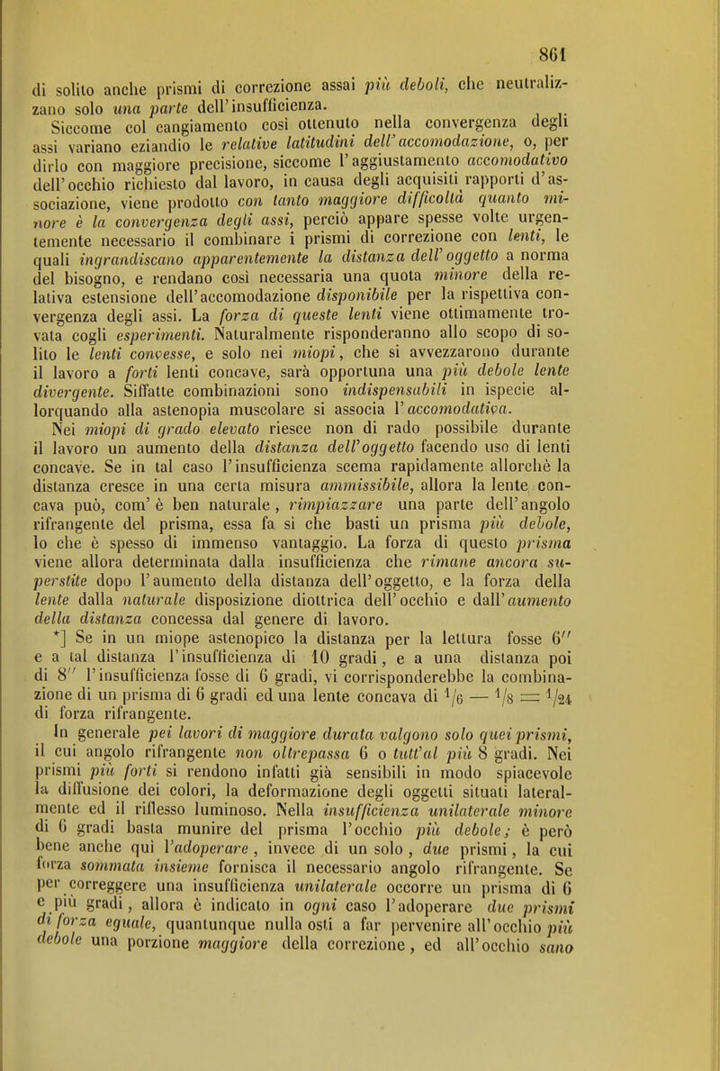di solito anche prismi di correzione assai più deboli, clie neutraliz- zano solo una parte dell'insufficienza. Siccome col cangiamento così ottenuto nella convergenza degli assi variano eziandio le relative latitudini dell' accomodazione^ o, per dirlo con maggiore precisione, siccome l'aggiustamento accomodativo dell'occhio richiesto dal lavoro, in causa degli acquisiti rapporti d'as- sociazione, viene prodotto con tanto maggiore difficoltà quanto mi- nore è la convergenza degli assi, perciò appare spesse volte urgen- temente necessario il combinare i prismi di correzione con lenti, le quali ingrandiscano apparentemente la distanza deW oggetto a norma del bisogno, e rendano così necessaria una quota minore della re- lativa estensione dell'accomodazione disponibile per la rispettiva con- vergenza degli assi. La forza di queste lenti viene ottimamente tro- vata cogli esperimenti. Naturalmente risponderanno allo scopo di so- lito le lenti convesse, e solo nei miopi, che si avvezzarono durante il lavoro a forti lenti concave, sarà opportuna una più debole lente divergente. Siffatte combinazioni sono indispensabili in ispecie al- lorquando alla astenopia muscolare si associa V accomodativa. Nei miopi di grado elevato riesce non di rado possibile durante il lavoro un aumento della distanza dell'oggetto facendo uso di lenti concave. Se in tal caso l'insufficienza scema rapidamente allorché la distanza cresce in una certa misura ammissibile, allora la lente con- cava può, com'è ben naturale, rimpiazzare una parte dell'angolo rifrangente del prisma, essa fa si che basti un prisma più debole, 10 che è spesso di immenso vantaggio. La forza di questo prisma viene allora determinata dalla insufficienza che rimane ancora su- perstite dopo l'aumento della distanza dell'oggetto, e la forza della lente dalla naturale disposizione diottrica dell'occhio e dall'alimento della distanza concessa dal genere di lavoro. *] Se in un miope astenopico la distanza per la lettura fosse 6 e a tal distanza l'insufficienza di 10 gradi, e a una distanza poi di 8 l'insufficienza fosse di 6 gradi, vi corrisponderebbe la combina- zione di un prisma di 6 gradi ed una lente concava di ^/e — Vs = '^l^i di forza rifrangente. In generale pei lavori di maggiore durata valgono solo quei prismi, 11 cui angolo rifrangente non oltrepassa 6 o tutt'al più 8 gradi. Nei prismi più forti si rendono infatti già sensibili in modo spiacevole la diffusione dei colori, la deformazione degli oggetti situati lateral- mente ed il riflesso luminoso. Nella insufficienza unilaterale minore di G gradi basta munire del prisma l'occhio più debole; è però bene anche qui l'adoperare , invece di un solo , due prismi, la cui forza sommata insieme fornisca il necessario angolo rifrangente. Se per correggere una insufficienza unilaterale occorre un prisma di 6 e più gradi, allora è indicato in ogni caso l'adoperare due prismi di forza eguale, quantunque nulla osti a far pervenire all'occhio debole una porzione maggiore della correzione, ed all'occhio sano
