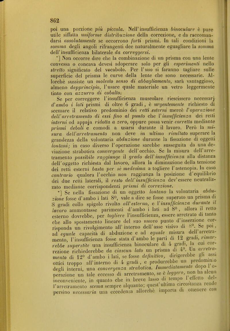 poi una porzione più piccola. Nell'insufficienza binoculare è pure utile silfalla uniforme distribuzione della correzione, e da raccoman- darsi assolatamente se occorrono forti prismi. In tali condizioni la somma degli angoli rifrangenti dee naturalmente eguagliare la somma dell' insufficienza bilaterale da correggersi. *] Non occorre dire che la combinazione di un prisma con una lente convessa o concava devesi adoperare solo per gli esperimenti nello stretto significato del vocabolo. Per Vuso si faranno tagliare sulle superficie del prisma le curve della lente che sono necessarie. Al- lorché sussiste un molesto senso di abbagliamento, sarà vantaggioso, almeno dapprincipio, l'usare quale materiale un vetro leggermente tinto con azzurro di cobalto^ Se per correggere l'insufficienza muscolare riescissero necessarj d'ambo i lati prismi di oltre 6 gradi, è urgentemente richiesto di scemare il relativo predominio dei retti esterni mercè l'operazione dellarretramento di essi fino al punto che V insufficienza dei retti interni od appaja ridotta a zero, oppure possa venir corretta mediante prismi deboli e comodi a usarsi durante il lavoro. Però la mi- sura dell'arretramento non deve in ultimo risultato superare la grandezza della volontaria abduzione durante la fissazione di oggetti lontani; in caso diverso l'operazione sarebbe susseguita da una de- viazione strabotica convergente dell'occhio. Se la misura dell'arre- tramento possibile raggiunge il grado dell' insufficienza alla distanza dell^ oggetto richiesta dal lavoro, allora la diminuzione della tensione dei retti esterni basta per sè medesima a togliere l'astenopia. In caso contrario qualora l'occhio non raggiunga la posizione d^equilibrio dei due retti laterali, il resto dell'insufficienza dev'essere neutraliz- zato mediante corrispondenti prismi di correzione. *] Se nella fissazione di un oggetto lontano la volontaria abdu- zione fosse d'ambo i lati 8», vale a dire se fosse superato un prisma di 8 gradi collo spigolo rivolto all'esterno, e Vinsufficienza durante il lavoro ammontasse parimenti d'ambo i lati ad 8^, allora il retto esterno dovrebbe, per togliere l'insufficienza, essere arretrato di tanto che allo spostamento lineare del suo nuovo punto d'inserzione cor- risponda un rivolgimento all'interno dell'asse visivo di 8°. Se poi, ad eguale capacità di abduzione e ad eguale misura dell'arretra- mento, l'insufficienza fosse stata d'ambo le parli di 12 gradi, n/«' - rebbe superstite una insufficienza binoculare di 4 gradi, la cui cor- rezione richiederebbe da ciascun lato un prisma di 4*^. Un arretra- mento di 12*^ d'ambo i lati, se fosse dcfinitì^^o, dirigerebbe gli assi ottici troppo all'interno di 4 gradi, e produrrebbe un predomimo degli interni, una convergenza strabotica. Immediatamente dopo l o- perazione un tale eccesso di arretramento, se è/er/.7.ro non lux alcim inconveniente, in quanto che in breve lasso di icmpo 1 clìoHo del- l'arreiramcnto .sema sempre alquanto; quest'ultima circostanza rendo persino necessaria una ecceden/.a allorché imporla di ottenere con