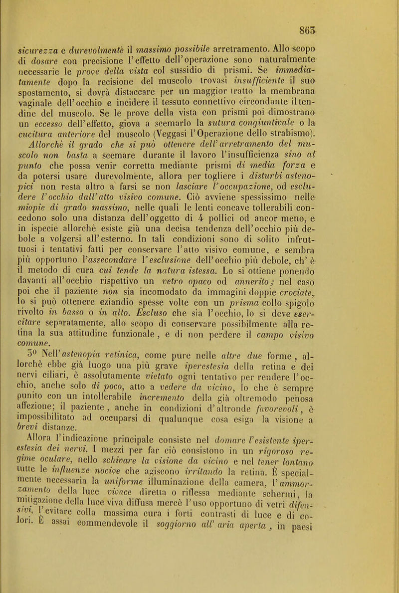 86^ sicurezza e durevolmente il massimo possibile arretramento. Allo scopo di dosare con precisione l'effetto dell'operazione sono naturalmente necessarie le prove della vista col sussidio di prismi. Se immedia- tamente dopo la recisione del muscolo trovasi insufficiente il suo spostamento, si dovrà distaccare per un maggior tratto la membrana vaginale dell'occhio e incidere il tessuto connettivo circondante il len- dine del muscolo. Se le prove della vista con prismi poi dimostrano un eccesso dell'effetto, giova a scemarlo la sutura congiimtivale o la cucitura anteriore del muscolo (Veggasi l'Operazione dello strabismo). Allorché il grado che si può ottenere dell' arretramento del mu- scolo non basta a scemare durante il lavoro l'insufficienza sino al punto che possa venir corretta mediante prismi di media forza e da potersi usare durevolmente, allora per togliere i disturbi asteno- pici non resta altro a farsi se non lasciare V occupazione, od esclu- dere Cocchio daWatto visivo comune. Ciò avviene spessissimo nelle miopie di grado massimo, nelle quali le lenti concave tollerabili con- cedono solo una distanza dell'oggetto di 4 pollici od ancor meno, e in ispecie allorché esiste già una decisa tendenza dell'occhio più de- bole a volgersi all'esterno. In tali condizioni sono di solito infrut- tuosi i tentativi fatti per conservare l'atto visivo comune, e sembra più opportuno l'assecondare Vesclusione dell'occhio più debole, eh'è il metodo di cura cui tende la natura istessa. Lo si ottiene ponendo davanti all'occhio rispettivo un vetro opaco od annerito; nel caso poi che il paziente non sia incomodato da immagini doppie crociate, lo si può ottenere eziandio spesse volte con un prisma collo spigolo rivolto in basso o in alto. Escluso che sia l'occhio, lo si deve eser- citare sepfiratamente, allo scopo di conservare possibilmente alla re- tina la sua attitudine funzionale , e di non perdere il campo visivo comune. 0^ NeWastempia retinica, come pure nelle altre due forme, al- lorché ebbe già luogo una più grave iperestesia della retina e dei nervi ciliari, é assolutamente vietato ogni tentativo per rendere l'oc- chio, anche solo di poco, atto a vedere da vicino, lo che è sempre punito con un intollerabile incremento della già oltremodo penosa affezione; il paziente, anche in condizioni d'altronde favorevoli, è impossibilitato ad occuparsi di qualunque cosa esiga la visione a brevi distanze. Allora l'indicazione principale consiste nel domare l'esistente iper- estesia dei nervi. I mezzi per far ciò consistono in un rigoroso re- gime oculare, nello schivare la visione da vicino e nel tener lontano tutte le influenze nocive che agiscono irritando la retina. È special- mente necessaria la uniforme illuminazione della camera, V aiìimor- zamento della luce vivace diretta o riflessa mediante schermi, la miligazione della luce viva diffusa mercé l'uso opportuno di vetri difen- sm, 1 evitare colla massima cura i forti contrasti di luce e di co- Jori. b assai commendevole il soggiorno all' aria aperta, in paesi