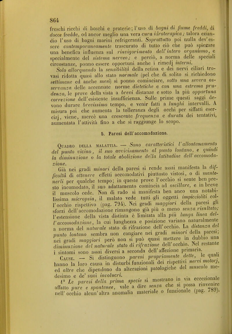 freschi ricchi di boschi e praterie; l'uso di barjni di fiume freddi, di docce fredde, od ancor meglio una vera cura idroterapica; talora ezian- dio l'uso di bagni marini refrigeranti. Soprattutto poi nulla dev'es- sere contemporaneamente trascurato di lutto ciò che può spiegare una benefica influenza sul rinvigorimento dell'intero organismo, e specialmente del sistema nerveoj e perciò, a norma delle speciali circostanze, ponno essere opportuni anche i rimedj interni. Solo allorquando la sensibilità della retina e dei nervi ciliari tro- vasi ridotta quasi allo stato normale (pel che di solito si richiedono settimane ed anche mesi) si ponno cominciare, sotto una severa os- servanza delle accennate norme dieteticlie e con una estrema pru- denza, \e prove della vista a brevi distanze e sotto la più opportuna correzione dell'esistente insufficienza. Sulle prime questi saggi de- vono durare brevissimo tempo, e venir fatti a lunghi intervalli. A misura poi che aumenta la tolleranza degli occhi per siffatti eser- cizj, viene, mercè una crescente frequenza e durata dei tentativi, aumentata l'attività fino a che si raggiunge lo scopo. 5. Paresi dell'accomodazione. Quadro della malattia. — Sono caratteristici V allontanamento del punto vicino^ il suo avvicinamento al punto lontano, e quindi la diminuzione o la totale abolizione della latitudine dell'accomoda- Già' nei gradi minori della paresi si rende assai manifesta la dif- ficoltà di ottenere effetti accomodativi piuttosto vistosi, o di mante- nerli per qualche tempo; in queste prove l'occhio si sente ben pre- sto incomodato, il suo adattamento comincia ad oscillare, e m breve il muscolo cede. Non di rado si manifesta ben anco una notabi- lissima micropsia, il malato vede tutti gli oggetti impiccioliti col- r occhio rispettivo (pag. 794). Nei gradi maggiori della paresi gh sforzi dell'accomodazione rimangono già più o meno senza risultato; l'estensione della vista distinta è limitata alla più lunga linea del- l'accomodazione, la cui lunghezza e posizione variano naturalmente a norma del naturale stato di rifrazione dell'occhio. U distanza del punto lontano sembra non cangiare nei gradi minori della paresi, nei gradi maggiori però non si può quasi mettere m dubbio una diminuzione del naturale stato di rifrazione dell occhio. Nel restante i sintomi sono assai diversi a seconda dell'affezione primaria Cause — Si distinguono paresi propriamente dette, le quau hanno la loro causa in disturbi funzionali dei rispettivi nervi motorj, ed altre che dipendono da alterazioni patologiche del muscolo me- desimo e de' suoi involucri. , ^„„„.,:nnoip 1° Le paresi della prima specie si mostrano in via eccezionale affatto pure e spontanee, vale a dire senza che si possa rinvenire nell'occhio alcun'altra anomalia materiale o lunzionale (pag. /bJ).