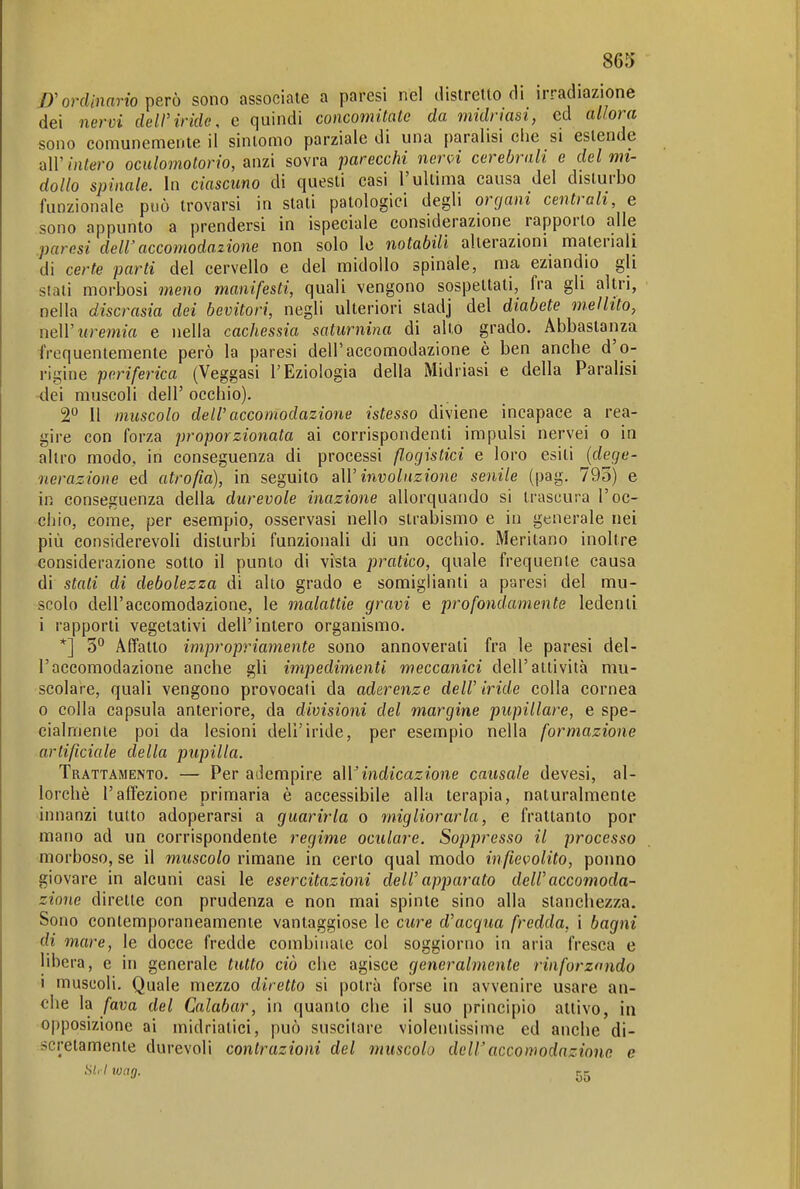 D'ordinano \>erò sono associate a paresi nel distretto rli irradiazione dei nervi dell'iride, e quindi concomitate da midnasi, ed allora sono comunemente il sintomo parziale di una paralisi che si estende 'd\V intero oculomotorio, anzi sovra parecchi ner<^i cerebrali e del mi- dollo spinale. In ciascuno di questi casi l'ultima causa del disturbo funzionale può trovarsi in stati patologici degli organi centrali, e sono appunto a prendersi in ispeciale considerazione rapporto alle .paresi dell'accomodazione non solo le notabili alterazioni materiali di certe parti del cervello e del midollo spinale, ma eziandio gli stati morbosi meno manifesti, quali vengono sospettati, fra gli altri, nella discrasia dei bevitori, negli ulteriori stadj del diabete mellito, neW uremia e nella cachessia saturnina di alto grado. Abbastanza frequentemente però la paresi dell'accomodazione è ben anche d'o- rigine periferica (Veggasi l'Eziologia della Midriasi e della Paralisi •dei muscoli dell' occhio). 2 Il muscolo dell'accomodazione istesso diviene incapace a rea- gire con forza proporzionata ai corrispondenti impulsi nervei o in altro modo, in conseguenza di processi ßogistici e loro esiti {dege- nerazione ed atrofia), in seguito aW involuzione senile (pag. 795) e in conseguenza della durevole inazione allorquando si trascura l'oc- cliio, come, per esempio, osservasi nello strabismo e in generale nei più considerevoli disturbi funzionali di un occhio. Meritano inoltre considerazione sotto il punto di vista pratico, quale frequente causa di stati di debolezza di alto grado e somiglianti a paresi del mu- scolo dell'accomodazione, le malattie gravi e profondamente ledenti i rapporti vegetativi dell'intero organismo. *] 3 Affatto impropriamente sono annoverati fra le paresi del- l'accomodazione anche gli impedimenti meccanici dell'attività mu- scolare, quali vengono provocali da aderenze deIV iride colla cornea 0 colla capsula anteriore, da divisioni del margine pupillare, e spe- cialmente poi da lesioni dell'iride, per esempio nella formazione artificiale della pupilla. Trattamento. — Per adempire a\Vindicazione causale devesi, al- lorché l'affezione primaria è accessibile alla terapia, naturalmente innanzi tutto adoperarsi a guarirla o migliorarla, e frattanto por mano ad un corrispondente regime oculare. Soppresso il processo morboso, se il muscolo rimane in certo qual modo in fievolito, ponno giovare in alcuni casi le esercitazioni delf apparato deWaccomoda- zione dirette con prudenza e non mai spinte sino alla stanchezza. Sono contemporaneamente vantaggiose le cure d'acqua fredda, i bagni di mare, le docce fredde combinale col soggiorno in aria fresca e libera, e in generale tutto ciò che agisce generalmente rinforzando 1 muscoli. Quale mezzo diretto si potrà forse in avvenire usare an- che la fava del Calabar, in quanto che il suo principio attivo, in opposizione ai midriatici, può suscitare violentissime ed anche di- scretamente durevoli contrazioni del muscolo dell' accomodazione e siri W(in. *' «Jll