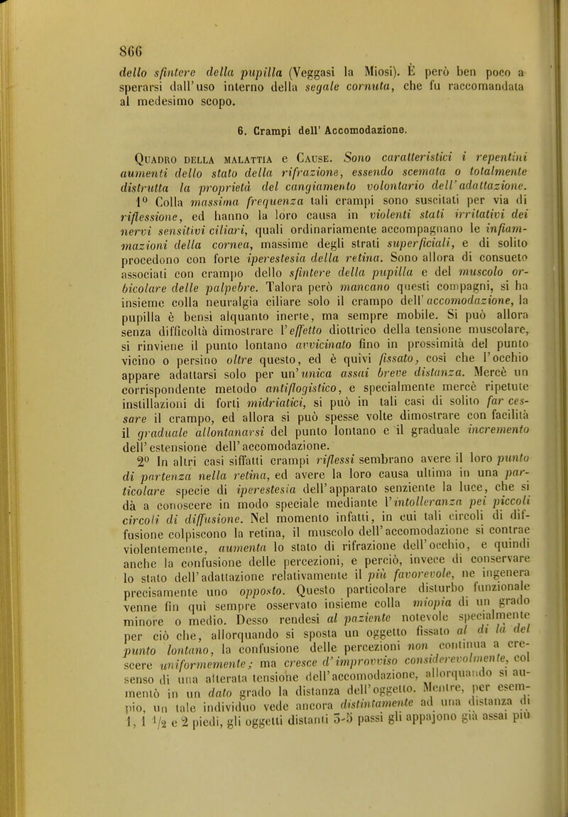 86G dello sfintere della pupilla (Veggasi la Miosi). E però ben poco a sperarsi dall'uso interno della segale cornuta, che fu raccomandata al medesimo scopo. 6. Crampi dell' Accomodazione. Quadro della malattia e Cause. Sono caratteristici i repentini aumenti dello stato della rifrazione, essendo scemata o totalmente distrutta la proprietà del cangiamento volontario dell' adattazione. 1° Colla massima frequenza tali crampi sono suscitati per via di riflessione, ed hanno la loro causa in violeìiti stati irritativi dei nervi sensitivi ciliari, quali ordinariamente accompagnano le infiam- mazioni della cornea, massime degli strati superficiali, e di solito procedono con forte iperestesia della retina. Sono allora di consueto associati con cramj)o dello sfintere della pupilla e del muscolo or- acolare delle palpebre. Talora però mancano questi compagni, si ha insieme colla neuralgia ciliare solo il crampo dell' accomodazione, la pupilla è bensì alquanto inerte, ma sempre mobile. Si può allora senza difficoltà dimostrare Veffetto diottrico della tensione muscolare, si rinviene il punto lontano avvicinato fino in prossimità del punto vicino 0 persino oltre questo, ed è quivi fissato, così che l'occhio appare adattarsi solo per un'unica assai breve distanza. Mercè un corrispondente metodo antiflogistico, e specialmente mercè ripetute instillazioni di forti midriatici, si può in tali casi di solito far ces- sare il crampo, ed allora si può spesse volte dimostrare con facilità il graduale allontanarsi del punto lontano e il graduale incremento dell' estensione dell' accomodazione. 2° In altri casi siffatti crampi riflessi sembrano avere il loro punto di partenza nella retina, ed avere la loro causa ultima in una par- ticolare specie di iperestesia dell'apparato senziente la luce, che si dà a conoscere in modo speciale mediante Vintolleranza pei piccoli circoli di diffusione. Nel momento infatti, in cui tali circoli di dif- fusione colpiscono la retina, il muscolo dell'accomodazione si contrae violentemente, aumenta lo stato di rifrazione dell'occhio, e qumdi anche la confusione delle percezioni, e perciò, invece di conservare lo stato dell'adattazione relativamente il più favorevole, ne uigenera precisamente uno opposto. Questo particolare disturbo funzionale venne fin qui sempre osservato insieme colla miopm di un grado minore o medio. Desso rendesi al paziente notevole specialmente per ciò che, allorquando si sposta un oggetto fissato al di la del punto lontano, la confusione delle percezioni non coni urna a cre- scere uniformementej ma cresce d'improvviso constderevolm^cute, col senso di una alterata tensione dell'accomodazione, allorquando si au- mentò in un dato grado la distanza dell'oggetto. Mentre, per esem- pio, un tale individuo vede ancora distintamente ad una distanza di