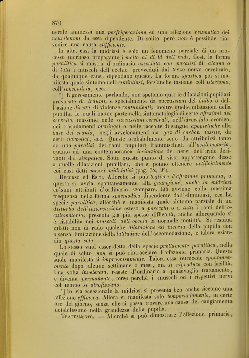 nerale ammessa una perfrigerazione ed una affezione reumatica dei neurilemmi da essa dipendente. Di solilo però non ò possibile rin- venire utia causa sufficiente. In altri casi la midriasi è solo un fenomeno parziale di un pro- cesso morboso propagantesi molto al di là dell'irida. Così, la forma paralitica si mostra d'ordinario associata con paralisi di alcuno o di tutti i muscoli dell'occbio provveduti dal terzo nervo cerebrale, da qualunque causa dipendano queste. La forma spastica poi si ma- nifesta quale sinlomo deW elmintiasi, fors'anche insieme colV isterismo, coìV ipocondria, ecc. *] Rigorosamente parlando, non spettano qui: le dilatazioni pupillari provocate da traumi, e specialmente da succussioni del bulbo o dal- l'azione diretta di violenze contundenti; inoltre quelle dilatazioni della pupilla, le quali hanno parte nella sintomatologia di certe affezioni del cervello, massime nelle succussioni cerebrali, neWidrocefalo cronico, nei trasudamenti meningei o nelle raccolte di sangue apoplettiche alla base del cranio, negli avvelenamenti da gaz di carbon fossile, da certi narcotici, ecc. Queste probabilmente sono da attribuirsi tanto ad una paralisi dei rami pupillari frammischiali dXVoculomotorio, quanto ad una contemporanea irritazione dei nervi dell'iride deri- vanti dal simpatico. Sotto questo punto di vista appartengono desse a quelle dilatazioni pupillari, che si ponno ottenere artificialmente coi cosi detti mezzi midriatici (pag. 52, 9°). Decorso ed Esiti. Allorché si può togliere l'affezione primaria, o questa si avvia spontaneamente alla guarigione', anche la midriasi co'suoi attributi d'ordinario scompare. Ciò avviene colla massima frequenza nella forma spasmodica dipendente dall'elmintiasi, ecc. La specie paralitica, allorché si manifesta quale sintomo parziale di un disturbo dell' innervazione esteso a parecchi o a tutti i rami dell'o- culomotorio, presenta già più spesso difficoltà, anche allorquando si è ristabilita nei muscoli dell'occhio la normale motilità. Si residua infatti non di rado qualche dilatazione ed inerzia della pupilla con 0 senza limitazione della/aiMme dell'accomodazione, e talora ezian- dio questa sola. Lo stesso vuol esser detto della specie prettamente paralitica, nella. quale di solito non si può rintracciare l'affezione primaria. Questa suole manifestarsi improvvisamente. Talora essa retrocede spontanea- mente dopo alcune settimane o mesi, ma si riproduce con facdità. Una volta inveterata, resiste d'ordinario a qualsivoglia trattamento, e diventa permanente, forse perchè i muscoli od i rispettivi nervi col tempo si atrofizzano. *] In via eccezionale la midriasi si presenta ben anche siccome una affezione effimera. Allora si manifesta solo temporartamente, in certe ore del giorno, senza che si possa trovare una causa del cangiamento notabilissimo nella grandezza della pupilla. , . . . Tkattamento. — Allorchò si può dimostrare 1 allezioac primaria,