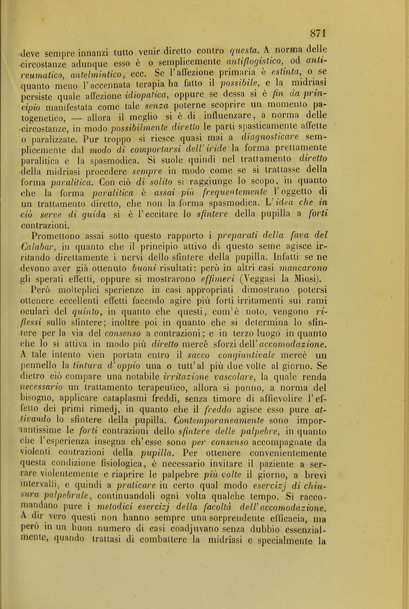 deve sempre innanzi tutto venir diretto contro questa. A norma delle circostanze adunque esso è o semplicemente cmtißocjistico, od anti- reumatico, antelmintico, ecc. Se l'aflezione primaria è estinta o se quanto meno l'accennata terapia ha fatto il possibile, e la midriasi persiste quale airezione idiopatica, oppure se dessa si è fin da prin- cipio manifestala come tale senza poterne scoprire un momento pa- togenetico, — allora il meglio si è di influenzare, a norma delle circostanze, in modo possibilmente diretto le parti spasticamente affette o paralizzale. Pur troppo si riesce quasi mai a diagnosticare sem- plicemente dal modo di comportarsi dell'iride la forma prettamente paralitica e la spasmodica. Si suole quindi nel tratiamento diretto ■della midriasi procedere sempre in modo come se si trattasse della forma paralitica. Con ciò di solito si raggiunge lo scopo, in quanto ohe la forma paralitica è assai più frequentemente l'oggetto di un trattamento diretto, che non la forma spasmodica. L'idea che in ciò serve di guida si è l'eccitare lo sfintere della pupilla a forti contrazioni. Promettono assai sotto questo rapporto i preparati della fava del Calabar, in quanto che il principio attivo di questo seme agisce ir- ritando direttamente i nervi dello sfintere della pupilla. Infatti se ne devono aver già ottenuto buoni risultali: però in altri casi mancarono gli sperati effetti, oppure si mostrarono effimeri (Veggasi la Miosi). Però molteplici sperienze in casi appropriati dimostrano potersi ottenere eccellenti effetti facendo agire più forti irritamenti sui rami oculari del quinto, in quanto che questi, com'è noto, vengono ri- flessi sullo sfintere; inoltre poi in quanto che si determina lo sfin- tere per la via del consenso a contrazioni ; e in terzo luogo in quanto che lo si attiva in modo più diretto mercè sforzi dell'acco»?odoz/one. A tale intento vien portala entro il sacco congiuntivale mercè un pennello la tintura d'oppio una o tutt'al più due volle al giorno. Se dietro ciò compare una notabile incitazione vascolare, la quale renda necessario un trattamento terapeutico, allora si ponno, a norma del bisogno, applicare cataplasmi freddi, senza timore di affievolire l'ef- fetto dei primi rimedj, in quanto che il freddo agisce esso pure at- tivando lo sfintere della pupilla. Contemporaneamente sono impor- tantissime le forti contrazioni dello sfintere delle palpebre, in quanto che l'esperienza insegna ch'esse sono per consenso accompagnate da violenti contrazioni della pupilla. Per ottenere convenientemente questa condizione fisiologica, è necessario invitare il paziente a ser- rare violentemente e riaprire le palpebre più volte il giorno, a brevi intervalli, e quindi a praticare in certo qual modo csercizj di chiu- sura palpebrale, continuandoli ogni volta qualche tempo. Si racco- mandano pure i metodici esercizj della facoltà dell'accomodazione. A dir vero questi non hanno sempre una sorprendente efficacia, ma però in un buon numero di casi coadjuvano senza dubbio essenzial- mente, quando trattasi di combattere la midriasi e specialmente la