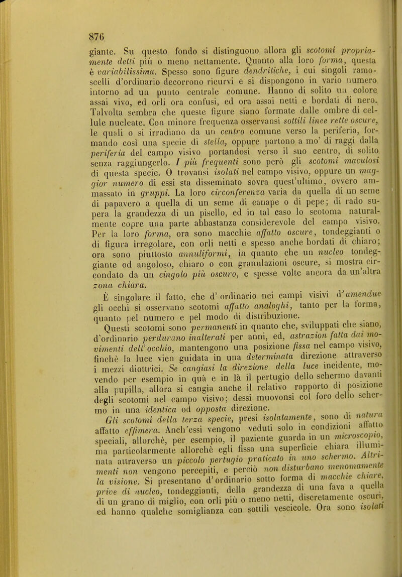 gianle. Su questo fondo si distinguono allora gli scolomi propria- mente detti più 0 meno nettamente. Quanto alla loro forma, questa è variabilissima. Spesso sono figure dendritiche, i cui singoli ramo- scelli d'ordinario decorrono ricurvi e si dispongono in vario numero intorno ad un punto centrale comune. Hanno di solito uu colore assai vivo, ed orli ora confusi, ed ora assai netti e bordati di nero. Talvolta sembra che queste figure siano formate dalle ombre di cel- lule nucleate. Con minore frequenza osservansi sottili linee rette oscure, le quali o si irradiano da un centro comune verso la periferia, for- | mando cosi una specie di stella, oppure partono a mo' di raggi dalla periferia del campo visivo portandosi verso il suo centro, di solito senza raggiungerlo. / più frequenti sono però gli scotomi maculosi di questa specie. 0 trovansi isolati nel campo visivo, oppure un mag- gior numero di essi sta disseminato sovra quest'ultimo, ovvero am- massato in gruppi. La loro circonferenza varia da quella di un seme di papavero a quella di un seme di canape o di pepe; di rado su- pera la grandezza di un pisello, ed in tal caso lo scotoma natural- mente copre una parte abbastanza considerevole del campo visivo. Per la loro forma, ora sono macchie affatto oscure, tondeggianti o di figura irregolare, con orli netti e spesso anche bordati di chiaro; j ora sono piuttosto annuliformi, in quanto che un nucleo tondeg- giante od angoloso, chiaro o con granulazioni oscure, si mostra cir- condato da un ciìigolo più oscuro, e spesse volte ancora da un'altra zona chiara. È singolare il fatto, che d'ordinario nei campi visivi cVameiidue . gli occhi si osservano scotomi affatto analoghi, tanto per la torma, quanto pel numero e pel modo di distribuzione. Questi scotomi sono permanenti in quanto che, sviluppati che siano, d'ordinario perdurano inalterati per anni, ed, astrazion fatta dai mo- vimenti dell'occhio, mantengono una posizione/issa nel campo visivo, finché la luce vien guidala in una determinata direzione attraverso i mezzi diottrici. Se cangiasi la direzione della luce incidente, mo- vendo per esempio in qua e in là il pertugio dello schermo davanti alla pupilla, allora si cangia anche il relativo rapporto di posizione degli scotomi nel campo visivo; dessi muovonsi col foro dello scner- mo in una identica od opposta direzione. Gli scotomi della terza specie, presi isolatamente, sono di nnüim affatto effimera. Anch^essi vengono veduti solo m condizioni allatto speciali, allorché, per esempio, il paziente guarda in un ?«'crosco/HO, ma particolarmente allorché egli fissa una superficie cliiara nu m - nata attraverso un piccolo pertugio praticato m uno «c/*er»/JO. ^/f - menti non vengono percepiti, e perciò non disturbano menomamente la visione. Si presentano d'ordinario sotto forma d. macchie cim e prive di nucleo, tondeggianti, della grandezza di una fava a quella di un grano di miglio, con orli più o meno netti, discretamente oscur, ed hanno qualche somiglianza con sottili vescicole. Ora sono isolati