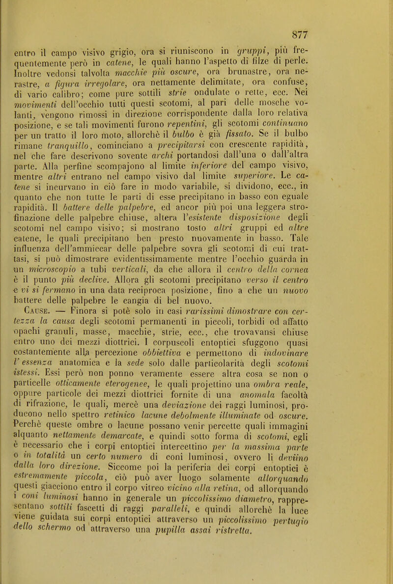 entro il campo visivo grigio, ora si riuniscono in gruppi, più fre- quentemente però in catene, le quali hanno l'aspetto di filze di perle. Inoltre vedonsi talvolta macchie più oscure, ora brunastre, ora ne- rastre, o figura irregolare, ora nettamente delimitate, ora confuse, di vario calibro; come pure sottili strie ondulate o rette, ecc. Nei movimenti dell'occhio lutti questi scotomi, al pari delle mosche vo- lanti^ vengono rimossi in direzione corrispondente dalla loro relativa posizione, e se tali movimenti furono repentini, gli scotomi continuano per un tratto il loro moto, allorché il bulbo è già fissato. Se il bulbo rimane tranquillo, cominciano a precipitarsi con crescente rapidità, nel che fare descrivono sovente archi portandosi dall'una o dall'altra parte. Alla perfine scompajono al limile inferiore del campo visivo, mentre altri entrano nel campo visivo dal limile superiore. Le ca- tene si incurvano in ciò fare in modo variabile, si dividono, ecc., in quanto che non tutte le parli di esse precipitano in basso con eguale rapidità. Il battere delle palpebre, ed ancor più poi una leggera slro- finazione delle palpebre chiuse, altera Vesistente disposizione degli scotomi nel campo visivo; si mostrano tosto altri gruppi ed altre catene, le quali precipitano ben presto nuovamente in basso. Tale influenza deirammiccar delle palpebre sovra gli scotomi di cui trat- tasi, si può dimostrare evidentissimamente mentre l'occhio guarda in un microscopio a tubi verticali, da che allora il centro della cornea è il punto più declive. Allora gli scotomi precipitano verso il centro € vi si fermano in una data reciproca posizione, fino a che un nuovo battere delle palpebre le cangia di bel nuovo. Cause. — Finora si potè solo in casi rarissimi dimostrare con cer- tezza la causa degli scotomi permanenti in piccoli, torbidi od alTatto «pachi granuli, masse, macchie, strie, ecc., che trovavansi chiuse entro uno dei mezzi diottrici. I corpuscoli entoptici sfuggono quasi costantemente alia percezione obbiettiva e permettono di indovinare V essenza anatomica e la sede solo dalle particolarità degli scotomi istessi. Essi però non ponno veramente essere altra cosa se non o particelle otticamente eterogenee, le quali projettino una oìnbra reale, oppure particole dei mezzi diottrici fornite di una anomala facoltà di rifrazione, le quali, mercè una deviazione dei raggi luminosi, pro- ducono nello spettro retinico lacune debolmente illuminate od oscure. Perchè queste ombre o lacune possano venir percetle quali immagini alquanto nettamente demarcate, e quindi sotto forma di scotomi, egli è necessario che i corpi entoptici inlerceilino per la massima parte 0 in totalità un certo numero di coni luminosi, ovvero li deviino dalla loro direzione. Siccome poi la periferia dei corpi entoptici è estremarnente piccola, ciò può aver luogo solamente allorquando /questi giacciono entro il corpo vitreo vicino alla retina, od allorquando 1 coni luminosi hanno in generale un piccolissimo diametro, rappre- •senlano sottili fascetti di raggi paralleli, e quindi allorché la luce •viene guidata sui corpi entoptici attraverso un piccolissimo pertugio stello schermo od attraverso una pupilla assai ristretta.
