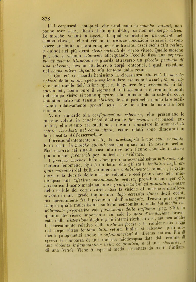1° I corpuscoli enloplici, che producono le mosche volanti, non ponno aver sede, dietro il fin qui detto, se non nel corpo vitreo. Le mosche volanti in ispecie, le quali si mostrano permanenti nel campo visivo, o che si vedono in diverse condizioni esteriori, devono essere attribuite a corpi entoptici, che trovansi assai vicini alla retina, e quindi nei più densi strati corticali del corpo vitreo. Quelle mosche poi, che si vedono solamente allorquando l'occhio fissa una superfi- cie vivamente illuminata o guarda attraverso un piccolo pertugio di uno schermo, devono attribuirsi a corpi entoptici, i quali risiedono nel corpo vitreo alquanto più lontano dalla retina. *] Con ciò si accorda benissimo la circostanza, che cioè le mosche volanti della prima specie sogliono fare escursioni assai più piccole che non quelle dell' ultima specie. In genere le particolarità di tali movimenti, come pure il legame di tali scolomi a determinati punti del campo visivo, si ponno spiegare solo ammettendo la sede dei corpi entoptici entro un tessuto elastico, le cui particelle ponno fare oscil- lazioni relativamente grandi senza che ne soffra la naturale loro coesione. Avuto riguardo alla configurazione esteriore, che presentano le mosche volanti in condizioni d' altronde favorevoli, i corpuscoli en- toptici, che stiamo ora studiando, devono consistere in ammassi di cellule risiedenti nel corpo vitreo, come infatti sono dimostrati in tale località dall'osservazione. Corrispondentemente a ciò, la miodesopsia è uno stato normale. E in realtà le mosche volanti mancano quasi mai in nessun occhio. Non occorre nei singoli casi altro se non alcune condizioni esterne più 0 meno favorevoli per metterle in evidenza. I processi morbosi hanno sempre una essenzialissima m/7tte»sa sul- l'intero fenomeno. Egli è un fatto, che gli stati irritalivi negli or- gani vascolari del bulbo aumentano notabilmente il numero, la gran- dezza e la densità delle mosche volanti, e così ponno fare della mio- desopsia una affezione sommamente penosa, probabilmente per ciò, ch'essi conducono mediatamente a proliferazioni ed aumento di massa delle cellule del corpo vitreo. Così la visione di mosche si mamlesia sovente in un grado inquietante dopo eccessivi sforzi degli ocelli, ma specialmente fra i precursori dell' astenopia. Trovasi pure quasi sempre quale molestissimo sintomo concomitante nella batimor ia i a- pidamente progressiva con formazione dello stafiloma (pag. bUbj, in quanto che riesce importante non solo lo stato d'irritazione provo- cato dalla distensione degli organi interni ricchi di vasi, ma ben ancne l'accorciamento relativo della distanza focale e la riunione ^i«;^» '«nn» nel corpo vitreo lontano dalla retina. Inoltre si palesano H«' «j menti patogenetici anche le infiammazioni di diversa J'';;  spesso la comparsa di una molesta miodesopsia data dal le,ni e d. una violenta infiammazione della congiuntiva, o di una c'ic^m e^^^^^^ di una iritide. Viene in ispecial modo sospettala da molli 1 niliam-