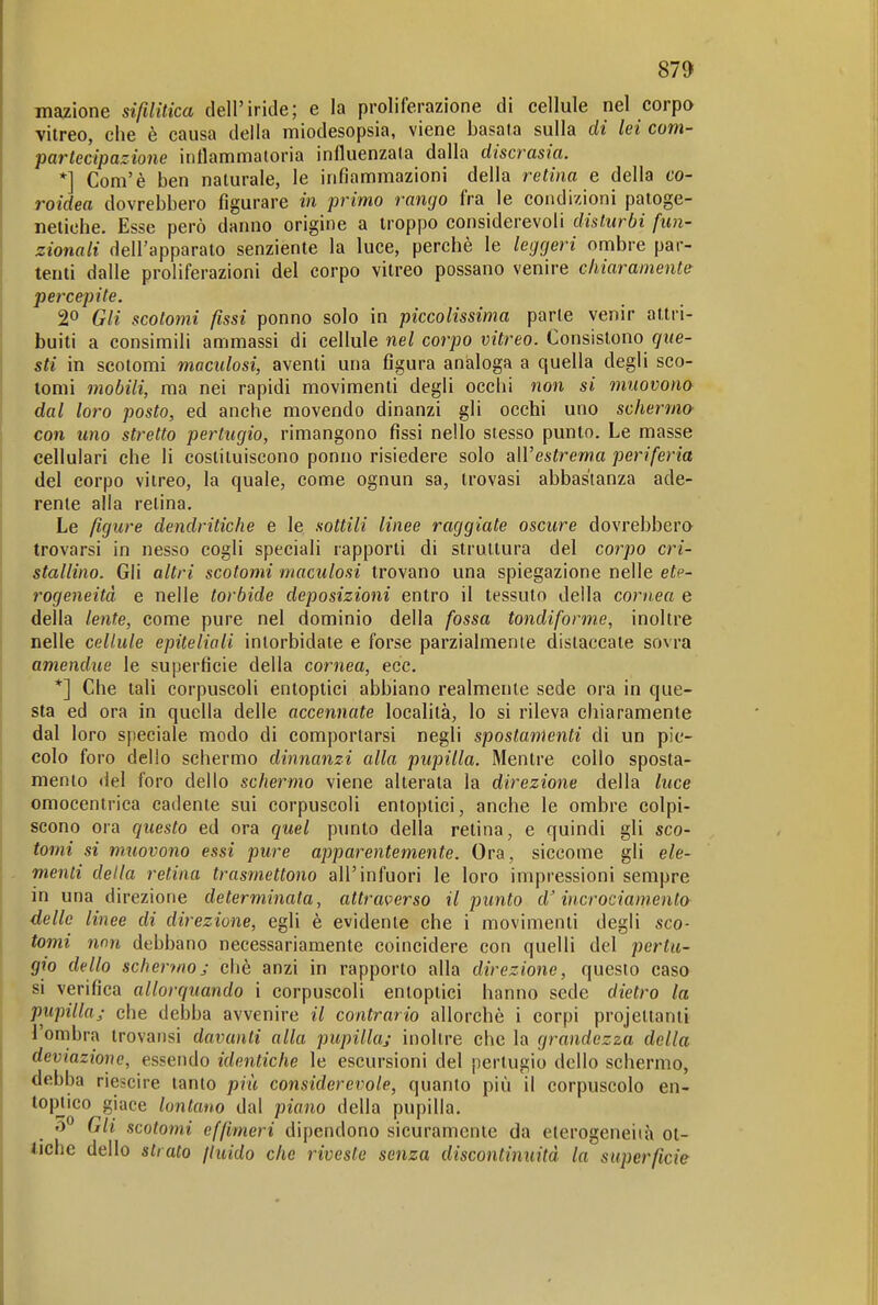 mazione sifilitica dell'iride; e la proliferazione di cellule nel corpo vitreo, che è causa della miodesopsia, viene basata sulla di lei com- partecipazione intlammatoria influenzata dalla discrasia. *] Com'è ben naturale, le infiammazioni della retina e della co- roidea dovrebbero figurare in primo rango fra le condizioni patoge- netiehe. Esse però danno origine a troppo considerevoli disturbi fun- zionali dell'apparato senziente la luce, perchè le leggeri ombre par- tenti dalle proliferazioni del corpo vitreo possano venire chiaramente percepite. 20 Gli scotomi fissi ponno solo in piccolissima parie venir attri- buiti a consimili ammassi di cellule nel corpo vitreo. Consistono que- sti in scotomi m,aculosi, aventi una figura analoga a quella degli sco- tomi mobili, ma nei rapidi movimenti degli occhi non si muovono dal loro posto, ed anche movendo dinanzi gli occhi uno schermo con uno stretto pertugio, rimangono fissi nello stesso punto. Le masse cellulari che li costituiscono ponno risiedere solo all'estrema periferia del corpo vitreo, la quale, come ognun sa, trovasi abbastanza ade- rente alla retina. Le figure dendritiche e le sottili linee raggiate oscure dovrebbero trovarsi in nesso cogli speciali rapporti di struttura del corpo cri- stallino. Gli altri scotomi maculosi trovano una spiegazione nelle ete- rogeneità e nelle torbide deposizioni entro il tessuto della cornea e della lente, come pure nel dominio della fossa tondiforme, inoltre nelle cellule epiteliali intorbidate e forse parzialmente distaccate sovra amendue le superficie della cornea, ecc. *] Che tali corpuscoli entoptici abbiano realmente sede ora in que- sta ed ora in quella delle accennate località, lo si rileva chiaramente dal loro speciale modo di comportarsi negli spostamenti di un pic- colo foro delio schermo dinnanzi alla pupilla. Mentre collo sposta- mento del foro dello schermo viene alterata la direzione della luce omocentrica cadente sui corpuscoli entoptici, anche le ombre colpi- scono ora questo ed ora quel p\into della retina, e quindi gli sco- tomi si muovono essi pure apparentemente. Ora, siccome gli ele- menti della retina trasmettono all'infuori le loro impressioni sempre in una direzione determinata, attraverso il punto d'incrociamento delle linee di direzione, egli è evidente che i movimenti degli sco- tomi non debbano necessariamente coincidere con quelli del pertu- gio dello schermoj cliè anzi in rapporto alla direzione, questo caso si verifica allorquando i corpuscoli entoptici hanno sede dietro la pupilla/ che debba avvenire il contrario allorché i corpi projettanti l'onibra irovansi davanti alla pupilla/ inoltre che la grandezza della deviazione, essendo identiche le escursioni del pertugio dello schermo, debba riescire tanto più considerevole, quanto più il corpuscolo en- topjico giace lontano dal piano della pupilla. ó° Gli scotomi effimeri dipendono sicuramente da eterogeneità ot- tiche dello strato jluido che riveste senza discontinuità la superficie