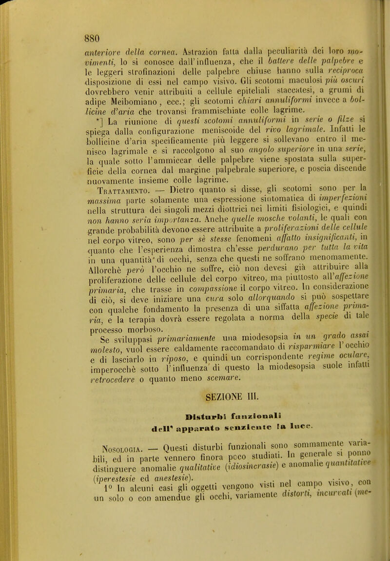 anteriore della cornea. Aslrazion l'alta dalla peculiarità dei loro mo- vimenti, lo si conosce dall'induenxa, che il battere delle palpebre e le leggeri slrofinazioni delle palpebre chiuse hanno sulla reciproca disposizione di essi nel campo visivo. Gli scotomi rnaculosi più oscuri dovrebbero venir attribuiti a cellule epiteliali staccatesi, a grumi di adipe Meibomiano, ecc.; gli scotomi chiari annuliformi invece a bol- licine d'aria che trovansi frammischiale colle lagrime, *] La riunione di qìiesti scotomi annuliformi in serie a filze si spiega dalla configurazione meniscoide del rivo lagrimale. Infatti le bollicine d'aria specificamente più leggere si sollevano entro il me- nisco la'^rimale e si raccolgono al suo angolo superiore in una serie, la quale''sotto l'ammiccar delle palpebre viene spostata sulla super- ficie della cornea dal margine palpebrale superiore, e poscia discende nuovamente insieme colle lagrime. Trattamento. — Dietro quanto si disse, gli scotomi sono per la massima parte solamente una espressione sintomatica di imperfezioni nella struttura dei singoli mezzi diottrici nei limiti fisiologici, e qumdi non hanno seria importanza. Anche quelle mosche volanti, le quali con grande probabilità devono essere attribuite a proliferazioni delle cellule nel corpo vitreo, sono per se stesse fenomeni affatto insignificanti, in quanto che l'esperienza dimostra ch'esse perdurano per tutta la vita in una quantità'di occhi, senza che questi ne soffrano menomamente. Allorché però l'occhio ne soffre, ciò non devesi già attribuire alla proliferazione delle cellule del corpo vitreo, ma piuttosto aWaffezione primaria, che trasse in compassione il corpo vitreo. In considerazione di ciò, si deve iniziare una cura solo allorquando si può sospettare con qualche fondamento la presenza di una siffatta affezione prima- ria, e la terapia dovrà essere regolata a norma della specie di tale processo morboso. Se sviluppasi primariamente una miodesopsia in un grado assai molesto, vuol essere caldamente raccomandato di risparmiare l'occhio e di lasciarlo in riposo, e quindi un corrispondente regime oculare, imperocché sotto l'influenza' di questo la miodesopsia suole inlatti retrocedere o quanto meno scemare. SEZIONE III. Disturbi faiBizionali dcir apparato senalentc la luce. Nosologia. - Questi disturbi funzionali sono ^on^;^';^c^''^ bili ed in parte vennero finora poco studiali. In geneiale Pomo d!sUnguere anomalie qualitative {idiosincrasie) e .nomahe quantitative ^''rolnLuniTrii oggetti vengono visti nel campo visivo con «n solo 0 con amendue gli occhi, variamente distorti, incurvati ^ne-