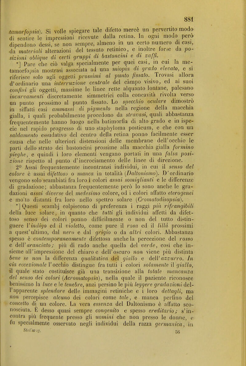 tamorfopsia). Si volle spiegare tale difetto mercè un pervertito modo di sentire le impressioni ricevute dalla retina. In ogni modo pero dipendono dessi, se non sempre, almeno in un certo numero di casi, da materiali alterazioni del tessuto retinico, e inoltre forse da po- sizioni oblique di certi gruppi di bastoncini e di zaffi. *] Pare che ciò valga specialmente per quei casi, in cui la me- tamorfopsia mostrasi associata ad una miopia di grado elevato, e si riferisce solo agli oggetti prossimi al punto fissato. Trovasi allora d'ordinario una interruzione centrale del campo visivo, ed ai suoi confini gli oggetti, massime le linee rette alquanto lontane, palesano incurvamenti discretamente simmetrici colla concavità rivolta verso un punto prossimo al punto fissato. Lo specchio oculare dimostrò in siffatti casi ammassi di pigmento nella regione della macchia gialla, i quali probabilmente procedono da stravasi, quali abbastanza frequentemente hanno luogo nella batimorfìa di alto grado e in ispe- cie nel rapido progresso di uno slaphyloma posticum, e che con un saldamento essudativo del centro della retina ponoo facilmente esser causa che nelle ulteriori distensioni delle membrane dell'occhio le parli dello strato dei bastoncini prossime alla macchia gialla formino pieghe, e quindi i loro elementi vengano portati in una falsa posi- zione rispetto al punto d'incrociamento delle linee di direzione. 2*^ Assai frequentemente incontransi individui, in cui il senso del colore è assai difettoso o manca in totalità {Daltonismo). ordinario vengono solo scambiati fra loroi colori assai somiglianti e le differenze di gradazione; abbastanza frequentemente però lo sono anche le gra- dazioni assai diverse del medesimo colore, od i colori affatto eterogenei e mo'to distanti fra loro nello spettro solare [Cromatodisopsia). *] Questi scambj colpiscono di preferenza i raggi più rifrangibili della luce solare, in quanto che tutti gli individui affetti da difet- toso senso dei colori ponuo difficilmente o non del tutto distin- guere Vindigo ed il violetto, come pure il rosa ed il lillà prossimi a quest'ultimo, dal nero e dal grigio o da altri colori. Abbastanza spesso è contemporaneamente difettosa anche la percezione del rosso e deWaranciatoj più di rado anche quella del verde, cosi che in- sieme air impressione del chiaro e dell'oscuro non viene più distinta bene se non la differenza qualitativa del giallo e dell' azzurro. In via eccezionale V occhio distingue fra lutti i colori solamente II giallo, il quale stato costituisce già una transizione alla totale mancanza del senso dei colori (Acromatopsia), nella quale il paziente riconosce benissimo la luce e le tenebre, anzi persino le più leggere gradazioni del- l'apparente splendore delle immagini retiniche e i loro dettagli, ma non percepisce alcuno dei colori come tale, e manca perfino del concetto di un colore. La vera essenza del Daltonismo è affatto sco- nosciuta. E desso quasi sempre congenito e spesso ereditario; s'in- contra più frequente presso gli uomini che non presso le donne, e lu specialmente osservalo negli individui della razza germanica, in SUHw ig. 56