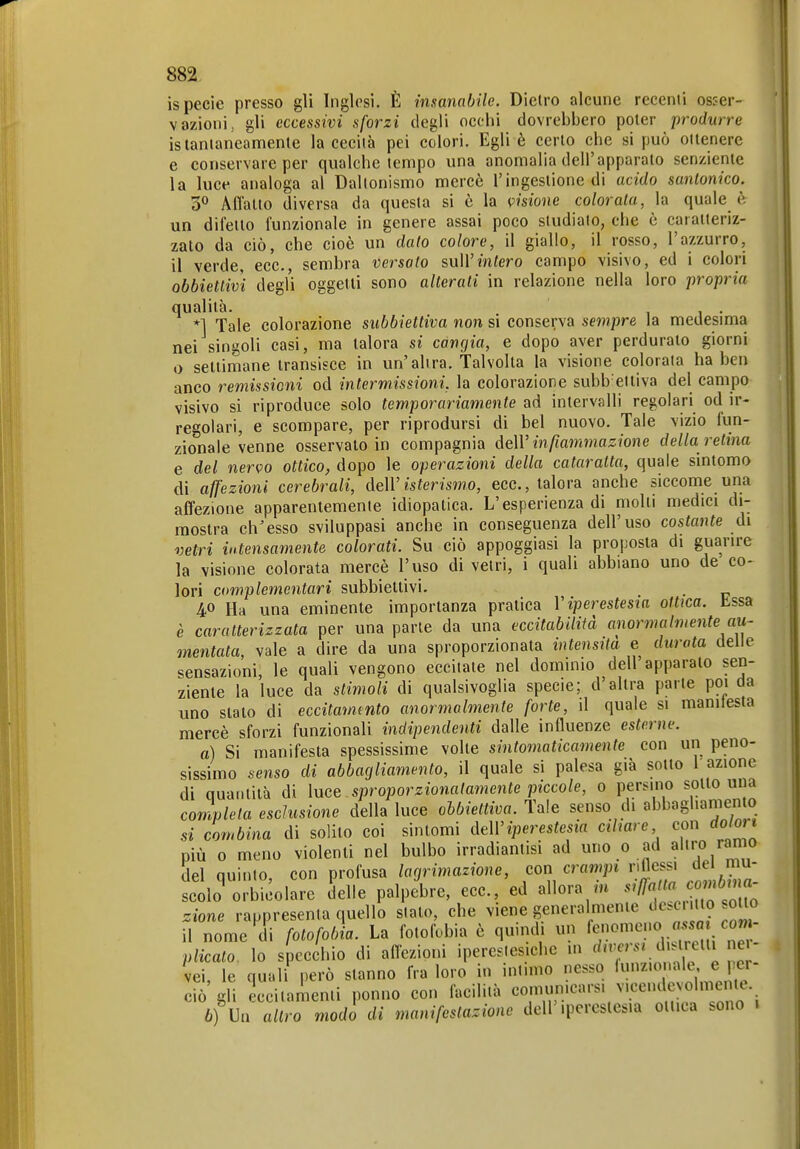 ispecìe presso gli Inglesi. È insanabile. Dietro alcune recenti osser- vazioni, gli eccessivi sforzi degli occhi dovrebbero poter produrre istantaneamente la cecità pei colori. Egli è certo che si può oitenerc e conservare per qualche tempo una anomalia dell'apparato senziente la luce analoga al Daltonismo mercè l'ingestione di acido santonico. 30 Affatto diversa da questa si è la visione colorala, la quale è un difetto funzionale in genere assai poco studialo, che è caratteriz- zato da ciò, che cioè un dato colore, il giallo, il rosso, l'azzurro, il verde, ecc., sembra versato sull'infero campo visivo, ed i colori obbiettivi degl'i oggetti sono alterali in relazione nella loro propria qualità. 1 1 • *1 Tale colorazione subbiettiva non si conserva sempre la medesima nei singoli casi, ma talora si cangia, e dopo aver perdurato giorni o settimane translsce in un'altra. Talvolta la visione colorala ha ben anco remissioni od intermissioni, la colorazione subb'eltiva del campo visivo si riproduce solo temporariamente ad intervalli regolari od ir- regolari, e scompare, per riprodursi di bel nuovo. Tale vizio fun- zionale venne osservato in compagnia deW infiammazione della retina e del nervo ottico, dopo le operazioni della cataratta, quale sintomo di affezioni cerebrali, MV isterismo, ecc., talora anche siccome una affezione apparentemente idiopatica. L'esperienza di molli medici di- mostra ch^esso sviluppasi anche in conseguenza dell'uso costante di vetri intensamente colorati. Su ciò appoggiasi la proposta di guarire la visione colorata mercè l'uso di vetri, i quali abbiano uno de co- lori complementari subbiettivi. . 40 Ha una eminente importanza pratica V iperestesia ottica, bssa è caratterizzata per una parte da una eccitabilità anormalmente au~ mentala, vale a dire da una sproporzionata intensità e durata delie sensazioni, le quali vengono eccitate nel dominio dell apparato sen- ziente la luce da stimoli di qualsivoglia specie; d'altra parte poi da uno stato di eccitammto anormalmente forte, il quale si manifesta mercè sforzi funzionali indipendenti dalle influenze esterne. a) Si manifesta spessissime volte sintomaticamente con un peno- sissimo senso di abbagliamento, il quale si palesa già sotto l'azione di quantità di ìnee sproporzionatamente piccole, o persino sotto una conwleta esclusione della luce obbiettiva. Tale senso di abbagliamento si combina di solito coi sintomi àeìViperestesia ciliare con dolo,t più 0 meno violenti nel bulbo irradiantisi ad uno 0 ad a;-«/«^^ del quinto, con profusa lagrimazione, con crampi nfless, de mu- scolo orbicolare delle palpebre, ecc., ed allora m f^J2 ^^^^^ zione rappresenta quello slato, che viene generalmente ^«^^^ il nome Mi fotofobia. La fotofobia è quindi un fenomeno «s.aj co plicalo. lo specchio di affezioni ipereslesiche m d,ror.. d etti ne vei, le quali però stanno fra loro in intimo nesso lunz.onale e per- ciò gli eccitamenti ponno con facilità comunicarsi vicendcvolmenie. 6) Ua altro modo di manifestazione dell'iperestesia ottica sono 1