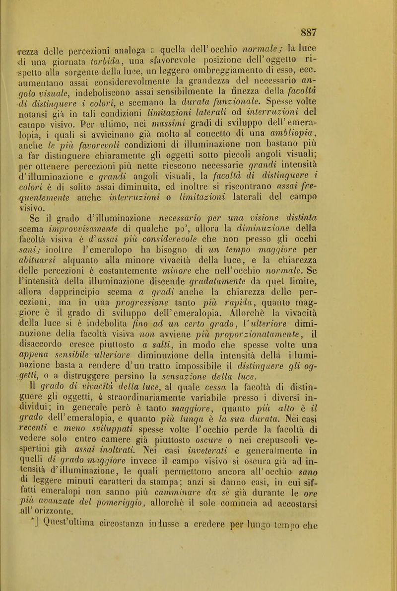 rezza delle percezioni analoga c quella dell'occhio normale j la luce ^di una giornata torbida, una sfavorevole posizione dell'oggelio ri- spetto alla sorgente della luce, un leggero ombreggiamento di esso, ecc. aumentano assai considerevolmente la grandezza del necessario an- golo visuale, indeboliscono assai sensibilmente la finezza della facoltà di distinguere i colori, e scemano la durata funzionale. Spe-^se volte notansi già in tali condizioni limitazioni laterali od interruzioni del campo visivo. Per ultimo, nei massimi gradi di sviluppo dell'emera- lopia, i quali si avvicinano già molto al concetto di una ambliopia, anche le più favorevoli condizioni di illuminazione non bastano più a far distinguere chiaramente gli oggetti sotto piccoli angoli visuali; per ottenere percezioni più nette riescono necessarie grandi intensità d'illuminazione e grandi angoli visuali, la facoltà di distinguere i colori è di solito assai diminuita, ed inoltre si riscontrano assai fre- quentemente anche interruzioni o limitazioni laterali del campo visivo. Se il grado d'illuminazione necessario per una visione distinta scema improvvisamente di qualche po', allora la diminuzione della facoltà visiva è d'assai più considerevole che non presso gli occhi sanij inoltre l'emeralopo ha bisogno di un tempo maggiore per abituarsi alquanto alla minore vivacità della luce, e la chiarezza delle percezioni è costantemente minore che nell'occhio normale. Se l'intensità della illuminazione discende gradatamente da quel limite, allora dapprincipio scema a gradi anche la chiarezza delle per- cezioni, ma in una progressione tanto più rapida, quanto mag- giore è il grado di sviluppo dell'emeralopia. Allorché la vivacità della luce si è indebolita fino ad un certo grado, l'ulteriore dimi- nuzione della facoltà visiva non avviene più proporzionatamente, il disaccordo cresce piuttosto a salti, in modo che spesse volte una appena sensibile ulteriore diminuzione della intensità delld i lumi- nazione basta a rendere d'un tratto impossibile il distinguere gli og- getti, 0 a distruggere persino la sensazione della luce. Il grado di vivacità della luce, al quale cessa la facoltà di distin- guere gli oggetti, è straordinariamente variabile presso i diversi in- dividui; in generale però è tanto maggiore, quanto più alto è il grado dell'emeralopia, e quanto più lunga è la sua durata. Nei casi recenti e meno sviluppati spesse volte l'occhio perde la facoltà di vedere solo entro camere già piuttosto oscure o nei crepuscoli ve- spertini già assai inoltrati. Nei casi inveterati e generalmente in quelli di grado maggiore invece il campo visivo si oscura già ad in- tensità d'illuminazione, le quali permettono ancora all'occhio sano di leggere minuti caratteri da stampa; anzi si danno casi, in cui sif- fatti emeralopi non sanno più camminare da sè già durante le ore più avanzate del pomeriggio,, allorché il sole comincia ad accostarsi all'orizzonte. *j Quest'ultima circostanza indusse a credere per lungo tempo che