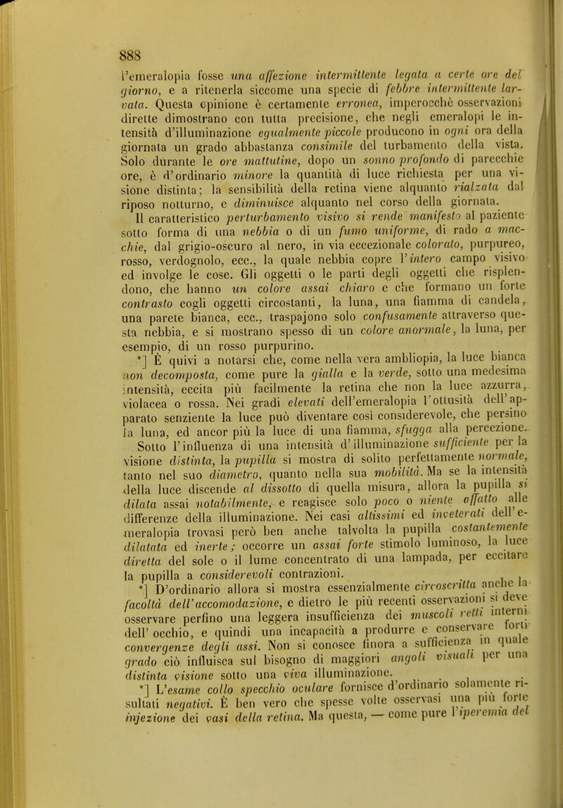 l'emeralopia fosse una affezione intermitlente legala a certe ore del giorno, e a ritenerla siccome una specie di febbre intermiltente lar- vata. Questa opinione è certamente erronea, imperocché osservazioni dirette dimostrano con tutta precisione, che negli emeralopi le in- tensità d'illuminazione egualmente piccole producono in ogni ora della giornata un grado abbastanza consimile del turbamento della vista. Solo durante le ore mattutine, dopo un sonno profondo di parecchie ore, è d'ordinario minore la quantità di luce richiesta per una vi- sione distinta; la sensibilità della retina viene alquanto rialzata dal riposo notturno, e diminuisce alquanto nel corso della giornata. Il caratteristico perturbamento visivo si rende manifesto al paziente sotto forma di una nebbia o di un fumo unifoì^me, di rado a mac- chie, dal grigio-oscuro al nero, in via eccezionale coloralo, purpureo, rosso, verdognolo, ecc., la quale nebbia copre V intero campo visivo ed involge le cose. Gli oggetti o le parti degli oggetti che risplen- dono, che hanno un colore assai chiaro e che formano un forte contrasto cogli oggetti circostanti, la luna, una fiamma di candela, una parete bianca, ecc., traspajono solo confusamente attraverso que- sta nebbia, e si mostrano spesso di un colore anormale, la luna, per esempio, di un rosso purpurino. *] È quivi a notarsi che, come nella vera ambliopia, la luce bianca non decomposta, come pure la gialla e la verde, sotto una medesima intensità, eccita più facilmente la relina che non la luce azzurra, violacea o rossa. Nei gradi elevati dell'emeralopia Tottusità dell'ap- parato senziente la luce può diventare cosi considerevole, che persino Ja luna, ed ancor più la luce di una fiamma, sfugga alla percezione. Sotto l'influenza di una intensità d'illuminazione sif//fc?enfe perla visione distinta, la pupilla si mostra di solito perfettamente normale, tanto nel suo diametro, quanto nella sua mobilità. Ma se la intensità Jella luce discende al dissotto di quella misura, allora la pupilla s> dilata assai notabilmente, e reagisce solo poco o niente affatto alle differenze della illuminazione. Nei casi altissimi ed inveterati dell e- raeralopia trovasi però ben anche talvolta la pupilla costantemente dilatata ed inerte; occorre un assai forte stimolo luminoso, la luce diretta del sole o il lume concentrato di una lampada, per eccitare la pupilla a considerevoli contrazioni. *] D'ordinario allora si mostra essenzialmente circoscntta nnclie la facoltà dell'accomodazione, c dietro le più recenti osservazioni si deve osservare perfino una leggera insufficienza dei muscoli retti inteini dell' occhio, e quindi una incapacità a produrre e conservare loi u convergenze degli assi. Non si conosce finora a sulfìcienza in quaie grado ciò influisca sul bisogno di maggiori angoli visuali per una distinta visione sotto una viva illuminazione. *1 L'esame collo specchio oculare fornisce d'ordinano solamente ri- sultati negativi. È ben vero che spesse volte osservasi una più foric injezione dei vasi della relina. Ma questa, — come pure 1 ^perenna del