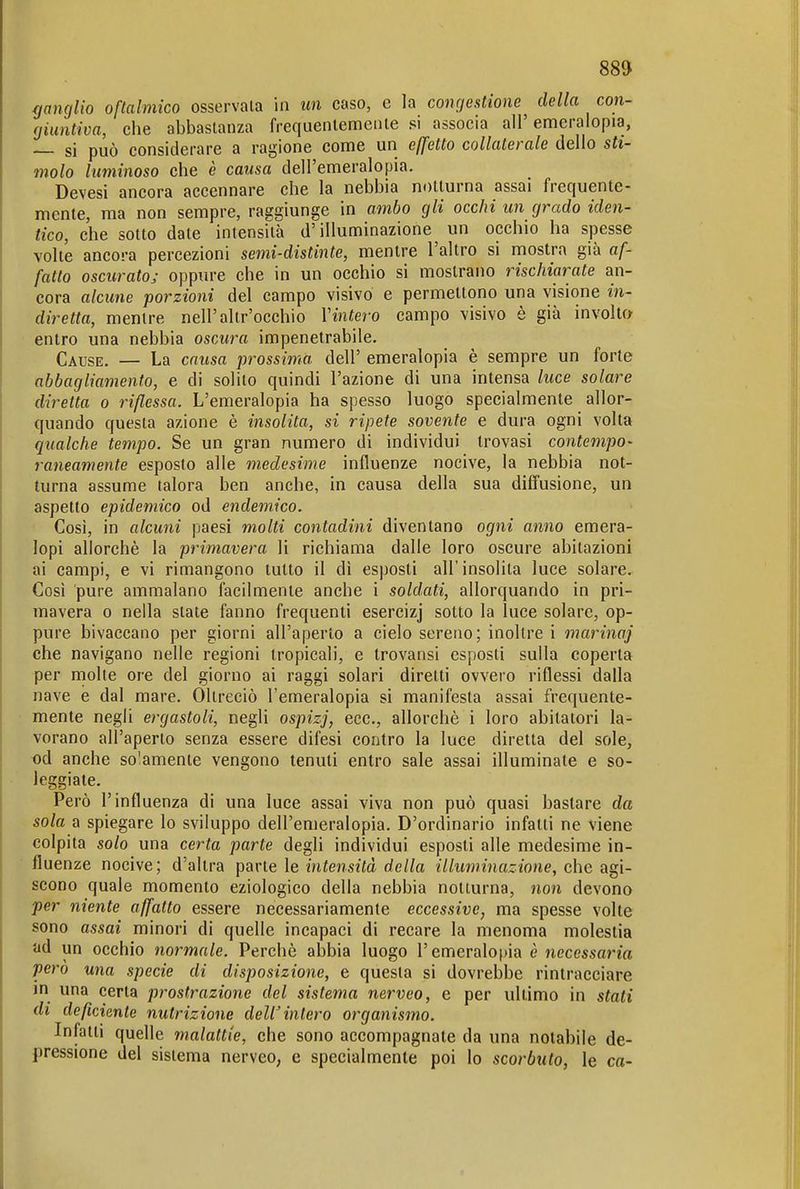 ffancjlio oftalmico osservala in un caso, e la congestione della con- giuntiva, che abbastanza frequentemente si associa all' emeralopia, si può considerare a ragione come un eß'etto collaterale dello sti- molo luminoso che è causa dell'emeralopia. Devesi ancora accennare che la nebbia notturna assai frequente- mente, ma non sempre, raggiunge in ambo gli occhi un grado iden- tico, che sotto date intensità d'illuminazione un occhio ha spesse volte ancora percezioni semi-distinte, mentre l'altro si mostra già af- fatto oscurato; oppure che in un occhio si mostrano rischiarate an- cora alcune porzioni del campo visivo e permettono una visione in- diretta, mentre nell'altr'occhio Vintero campo visivo è già involta entro una nebbia oscura impenetrabile. Cause. — La causa prossima dell' emeralopia è sempre un forte abbagliamento, e di solito quindi l'azione di una intensa luce solare diretta o riflessa. L'emeralopia ha spesso luogo specialmente allor- quando questa azione è insolita, si ripete sovente e dura ogni volta qualche tempo. Se un gran numero di individui trovasi contempo- raneamente esposto alle medesime influenze nocive, la nebbia not- turna assume talora ben anche, in causa della sua diffusione, un aspetto epidemico od endemico. Cosi, in alcuni paesi molti contadini diventano ogni anno emera- lopi allorché la primavera li richiama dalle loro oscure abitazioni ai campi, e vi rimangono tutto il dì esposti all'insolita luce solare. Così pure ammalano facilmente anche i soldati, allorquando in pri- mavera 0 nella slate fanno frequenti esercizj sotto la luce solare, op- pure bivaccano per giorni all'aperto a cielo sereno; inoltre i marinaj che navigano nelle regioni tropicali, e trovansi esposti sulla coperta per molte ore del giorno ai raggi solari diretti ovvero riflessi dalla nave e dal mare. Oltreciò l'emeralopia si manifesta assai frequente- mente negli ergastoli, negli ospizj, ecc., allorché i loro abitatori la- vorano all'aperto senza essere difesi contro la luce diretta del sole, od anche so'.amente vengono tenuti entro sale assai illuminate e so- leggiale. Però l'influenza di una luce assai viva non può quasi bastare da sola a spiegare lo sviluppo dell'emeralopia. D'ordinario infatti ne viene colpita solo una certa parte degli individui esposti alle medesime in- fluenze nocive; d'altra parte le intensità della illuminazione, che agi- scono quale momento eziologico della nebbia notturna, non devono per niente affatto essere necessariamente eccessive, ma spesse volte sono assai minori di quelle incapaci di recare la menoma molestia ad un occhio normale. Perché abbia luogo remeralo[)ia è necessaria pero una specie di disposizione, e questa si dovrebbe rintracciare in una certa prostrazione del sistema nerveo, e per ultimo in stati di deficiente nutrizione deW intero organismo. Infatti quelle malattie, che sono accompagnate da una notabile de- pressione del sistema nerveo, e specialmente poi lo scorbuto, le co-