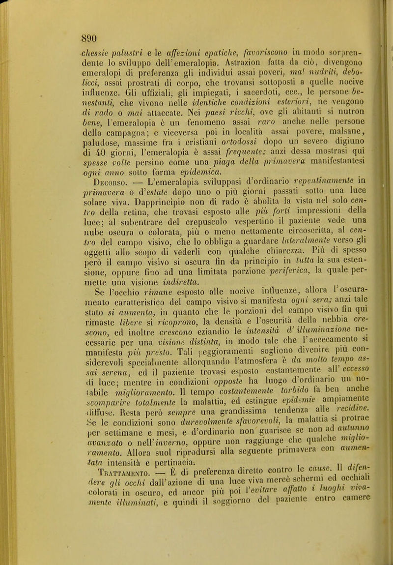 chessie palustri e le affezioni epatiche, favoriscono in modo sorj)ren- denle lo sviluppo dell'emeralopia. Aslra/ion falla da ciò, divengono emeralopi di preferenza gli individui assai poveri, ma', nudriti, debo- licci, assai proslrali di corpo, che Irovansi soltoposli a quelle nocive influenze. Gli uffiziali, gli impiegali, i saeerdoii, ecc., le persone be- ìiestanti, che vivono nelle identiche condizioni esteriori, ne vengono di rado o mai allaccale. Nei paesi ricchi, ove gli abiianli si nulron bene, l'emeralopia è un fenomeno assai raro anche nelle persone della campagna; e viceversa poi in località assai povere, malsane, paludose, massime fra i crisliani ortodossi dopo un severo digiuno di 40 giorni, l'emeralopia è assai frequente; anzi dessa mostrasi qui spesse volte persino come una piaga della primavera manifeslaniesi ogni anno sollo forma epidemica. Decorso. — L'emeralopia sviluppasi d'ordinario repentinamente in primavera o Alesiate dopo uno o più giorni passali sotto una luce solare viva. Dapprincipio non di rado è abolita la vista nel solo cen- tro della relina, che trovasi esposto alle più forti impressioni della luce; al subentrare del crepuscolo vespertino il paziente vede una nube oscura o colorata, più o meno nettamente circoscritia, al cen- tro del campo visivo, che lo obbliga a guardare lateralmente verso gli oggetti allo scopo di vederli con qualche chiarezza. Più di spesso però il campo visivo si oscura fin da principio in tutta la sua esten- sione, oppure fino ad una limitala porzione periferica, la quale per- mette una visione indiretta. ^ Se l'occhio rimane esposto alle nocive influenze, allora 1 oscura- mento caraneristico del campo visivo si manifesta ogni sera; anzi tale slato si aumenta, in quanto che le porzioni del campo visivo fin qui rimaste libere si ricoprono, la densità e l'oscurità^ della nebbia cre- scono, ed inoltre crescono eziandio le intensità d'illuminazione ne- cessarie per una visione distinta, in modo tale che l'accecamento si manifesta pia presto. Tali j eggioramenti sogliono divenire pm con- siderevoli speciahnenie allorquando l'atmosfera è da molto tempo as- sai serena, ed il paziente trovasi esposto noslantemente ali eccesso di luce; mentre in condizioni opposte ha luogo d'ordinano un no- 1 abile miglioramento. 11 tempo costantemente torbido fa ben anche scomparire totalmente la malattia, ed estingue epidemie ampiamente diifuse. Resta però sempre una grandissima tendenza alle recidive. .Se le condizioni sono durevolmente sfavorevoli, la malattia si protrae per settimane e mesi, e d'ordinario non guarisce se non ad autunno avanzato o nell'muerno, oppure non raggiunge che qualche miglio- ramento. Allora suol riprodursi alla seguente primavera con aumen- tata intensità e pertinacia. , ... Trattamento. - È di preferenza diretto contro le cause. Il difen- dere gli occhi dall'azione di una luce viva merce schermi ed occhiali ■colorati in oscuro, ed ancor più poi Vevitare affatto i luoghi viva- mente illuminati, e quindi il soggiorno del paziente entro camere