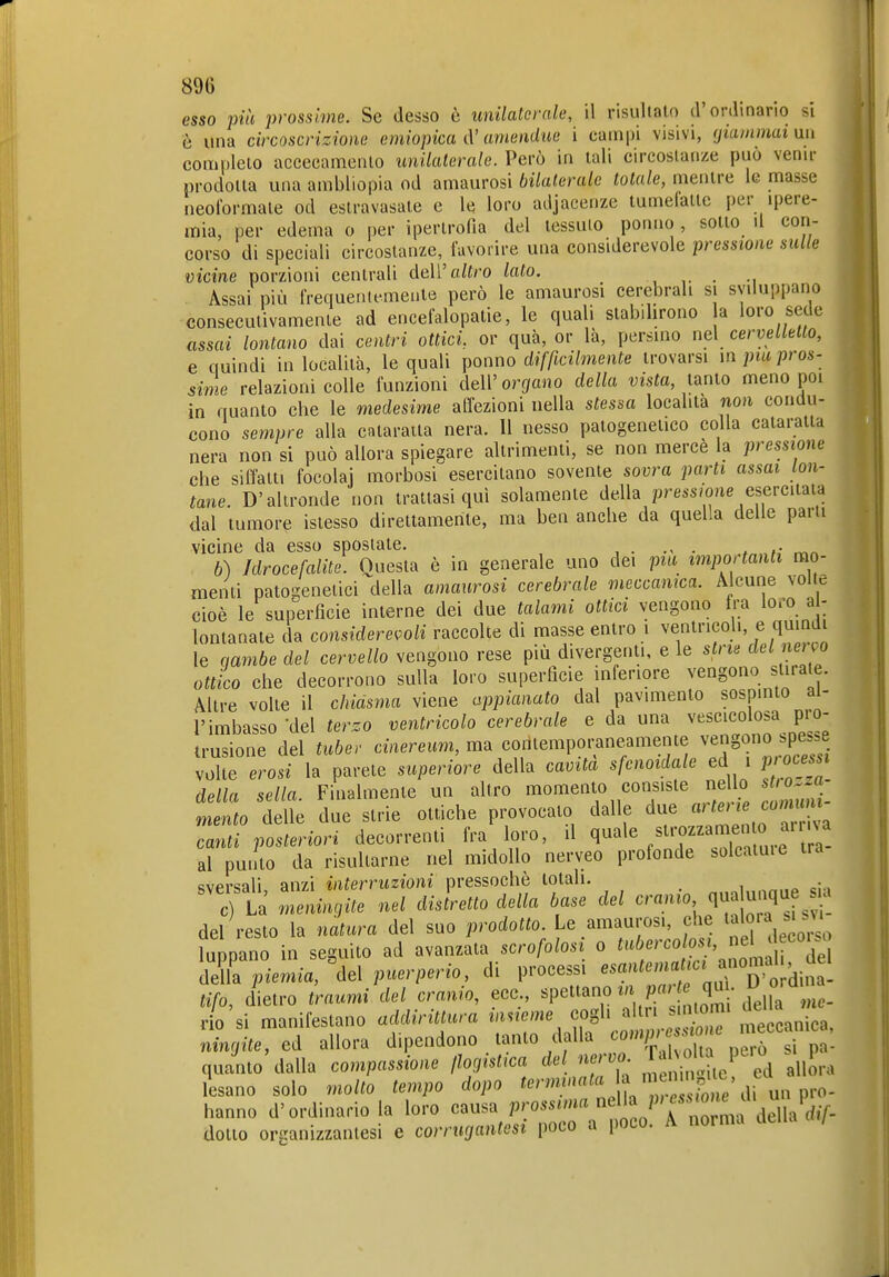 esso più prossime. Se desso è unilaterale, il risultato d'onlinarìo si è una circoscrizione emiopica à'amendue i campi visivi, (jiammai nn complelo accecamento unilaterale. Perù in tali circostanze può venir prodotta una ambliopia od amaurosi bilaterale totale, mentre le masse neoformate od estravasate e le loro adjacenze tumelattc per ipere- mia, per edema o per ipertrofia del tessuto ponno, sotto il con- corso di speciali circostanze, favorire una considerevole pressione sulle vicine porzioni centrali deWaltro lato. , ,. • Assai più frequentemente però le amaurosi cerebrali si sviluppano consecutivamente ad encefalopatie, le quali stabilirono a loro sede assai lontano dai centri ottici, or qua, or là, persino nel cervelletto, e quindi in località, le quali ponno difficilmente trovarsi inpros- sime relazioni colle funzioni dell'orbano della vista, lanio meno poi in quanto che le medesime affezioni nella stessa località non condu- cono sempre alla cataratta nera. 11 nesso patogeneiico colla cataratta nera non si può allora spiegare altrimenti, se non merce la pressione che siffatti focolai morbosi esercitano sovente sovra parti assai lon- tane. D'altronde non trattasi qui solamente della pre.s/oue esercitata dal tumore istesso direttamente, ma ben anche da quella delle parli vicine da esso spostale. ,• ^„ 6) Jdrocefalite. Questa è in generale uno dei pia importanti mo- menti patogenetici della amaurosi cerebrale meccanica. Alcune volle cioè le superficie interne dei due talami ottid vengono fra loro a - lontanate da considerevoli raccolte di masse entro i ventricoli, e quindi le qambe del cervello vengono rese più divergenti, e le stri^ '^'^ ottico che decorrono sulla loro superficie inferiore vengono stirale. Altre volte il chiasma viene appianato dal pavimento sospinto al- l'imbasso'del terzo ventricolo cerebrale e da una vescicolosa pro- trusione del tubev cinereum, ma coritempoi^neamente vengono spesse volte erosi la parete superiore della cavita sfenoidale ed i p ocess^, della sella. Finalmente un altro momento consiste ne lo ^o..a mento delle due strie ottiche provocato dalle due «'^^'^ Z''^''  canti posteriori decorrenti fra loro, il quale /it-ommen o airna al punto da risultarne nel midollo nerveo profonde soleatuie tra Rvprsali anzi interruzioni pressoché totali. c La Lnin,ite nel dislretto della base del cranio qua unqu a ,1 resto la natura del suo prodo^o. Le amaurosi, che la'o'^^;'^;^ rio si manilestano aaairmura '''^'^''^ r.-^'  meccanica, nincjite, ed allora dipendono tanto dalla ^«mp ;o| c quanto'dalla compassione ßocjistica del nerv . ^^„Sra lesano solo molto tempo dopo '?/ / hanno d'ordinario la loro causa P'^ossuna mUa p^ essiom^^^ dotto organizzanlesi e corrucjantesi poco a poco. A norma della /