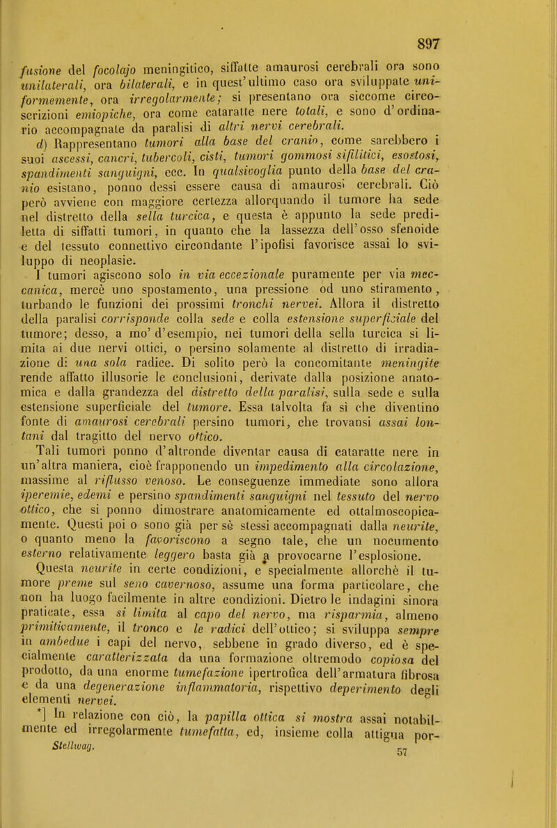 fusione del focolajo meningilico, siffalle amaurosi cerebrali ora sono imilaterali, ora bilaterali, e in quesi'uliimo caso ora sviluppale wni- formemente, ora irregolarmente; si presentano ora siccome circo- scrizioni emiopiche, ora come calaralte nere totali, e sono d'ordina- rio accompagnale da paralisi di altri nervi cerebrali. d) Rappresenlano tumori alla base del cranio, come sarebbero i suoi ascessi, cancri, tubercoli, cisti, tumori gommosi sifilitici, esostosi, spandimenti sanguigni, ecc. In qualsivoglia punto della base del cra- nio esistano, ponno dessi essere causa di amaurosi cerebrali. Ciò però avviene con maggiore certezza allorquando il tumore ha sede nel distretto della seìta turcica, e questa è appunto la sede predi- letta di siffatti tumori, in quanto che la lassezza dell'osso sfenoide e del tessuto connettivo circondante l'ipofisi favorisce assai lo svi- luppo di neoplasie. I tumori agiscono solo in via eccezionale puramente per via mec- canica, mercè uno spostamento, una pressione od uno stiramento, turbando le funzioni dei prossimi tronchi nervei. Allora il distretto della paralisi corrisponde colla sede e colla estensione superficiale del tumore; desso, a mo' d'esempio, nei tumori della sella turcica si li- mila ai due nervi ottici, o persino solamente al distretto di irradia- zione di una sola radice. Di solito però la concomitante meningite rende affatto illusorie le conclusioni, derivate dalla posizione anato- mica e dalla grandezza del distretto della paralisi, sulla sede e sulla estensione superficiale del tumore. Essa talvolta fa si che diventino fonte di amaurosi cerebrali persino tumori, che trovansi assai lon- tani dal tragitto del nervo ottico. Tali tumori ponno d'altronde diventar causa di calaralte nere in un'altra maniera, cioè frapponendo un impedimento alla circolazione, massime al rifiusso venoso. Le conseguenze immediate sono allora iperemie, edemi e persino spandimenti sanguigni nel tessuto del nervo ottico, che si ponno dimostrare anatomicamente ed ottalmoscopica- mente. Questi poi o sono già per sè slessi accompagnati dalla neurite, 0 quanto meno la fa{>oriscono a segno tale, che un nocumento esterno relativamente leggero basta già a provocarne l'esplosione. Questa neurite in certe condizioni, e'specialmente allorché il tu- more preme sul seno cavernoso, assume una forma particolare, che non ha luogo facilmente in altre condizioni. Dietro le indagini sinora praticate, essa si limita al capo del nervo, ma risparmia, almeno primitivamente, il tronco e le radici dell'ottico; si sviluppa sempre in ambedue i capi del nervo, sebbene in grado diverso, ed è spe- cialmente caratterizzata da una formazione oltremodo copiosa del prodotto, da una enorme tumefazione ipertrolìca dell'armatura fibrosa e da una degenerazione infiammatoria, rispettivo deperimento degli elementi nervei. *] In relazione con ciò, la papilla ottica si mostra assai notabil- mente ed irregolarmente tumefatta, ed, insieme colla attigua por- Stellivag.