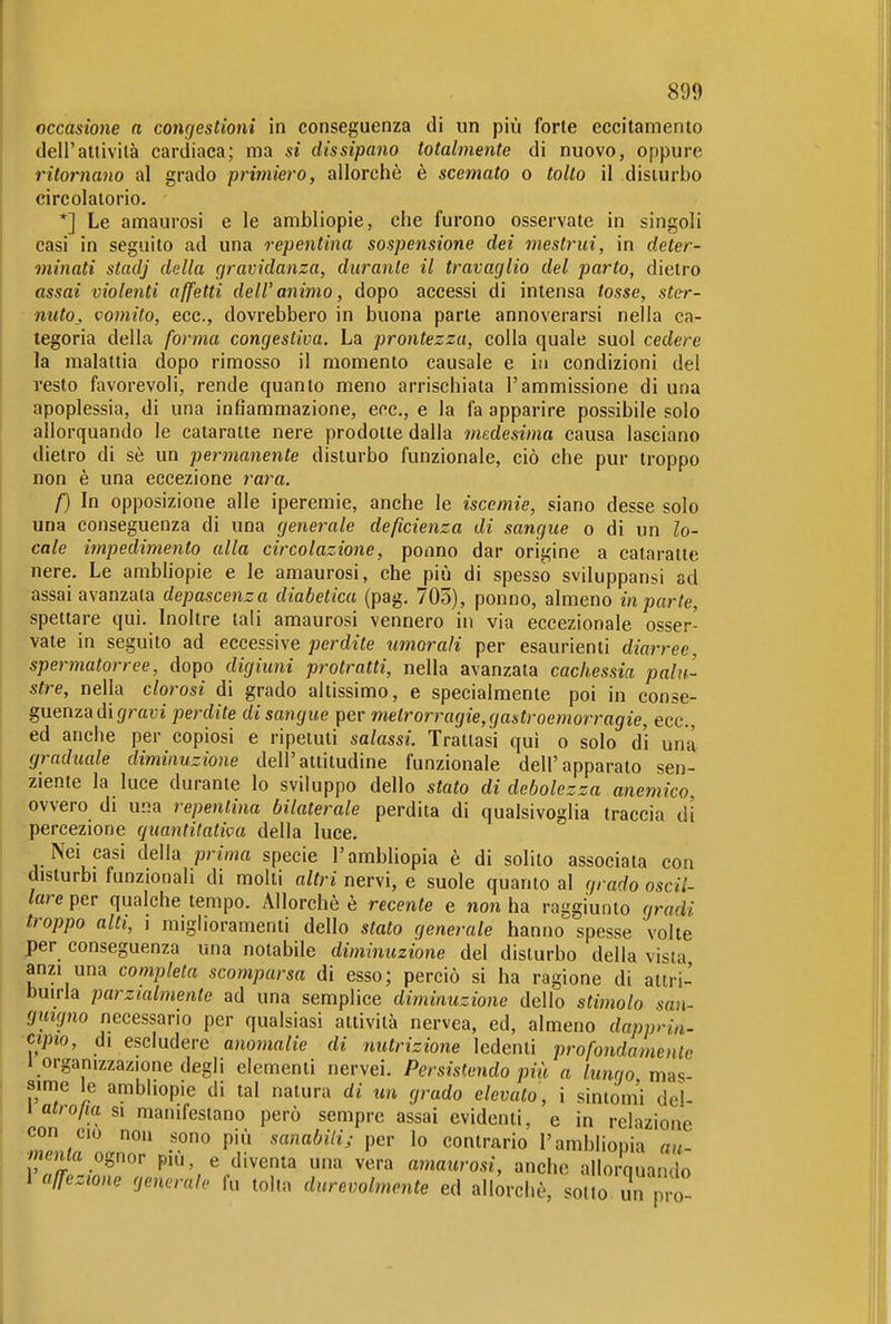 occasione a congestioni in conseguenza di un più forte eccitamento dell'attività cardiaca; ma si dissipano totalmente di nuovo, oppure ritornano al grado primiero, allorché è scemato o tolto il disturbo circolatorio. *] Le amaurosi e le ambliopie, che furono osservate in singoli casi in seguito ad una repentina sospensione dei mestrui, in deter- minati stadj della gravidanza, durante il travaglio del parto, dietro assai violenti affetti dell'animo, dopo accessi di intensa tosse, ster- nuto, vomito, ecc., dovrebbero in buona parte annoverarsi nella ca- tegoria della forma congestiva. La prontezza, colla quale suol cedere la malattia dopo rimosso il momento causale e in condizioni del resto favorevoli, rende quanto meno arrischiata l'ammissione di una apoplessia, di una infiammazione, ecc., e la fa apparire possibile solo allorquando le cataratte nere prodotte dalla medesima causa lasciano dietro di sè un permanente disturbo funzionale, ciò che pur troppo non è una eccezione rara. f) In opposizione alle iperemie, anche le iscemie, siano desse solo una conseguenza di una generale deficienza di sangue o di un lo- cale impedimento alla circolazione, ponno dar origine a cataratte nere. Le ambliopie e le amaurosi, che più di spesso sviluppansi ad assai avanzala depascenza diabetica (pag. 705), ponno, almeno in parte, spettare qui. Inoltre tali amaurosi vennero in via eccezionale osser- vate in seguito ad eccessive perdite umorali per esaurienti diarree, spermatorree, dopo digiuni protratti, nella avanzata cachessia palu- stre, nella cloì^osi di grado altissimo, e specialmente poi in conse- guenza di (/raui perdite di sangue per metrorragie, gastroemorragie, ecc., ed anche per copiosi e ripetuti salassi. Trattasi qui o solo di una graduale diminuzione dell'attitudine funzionale dell'apparato sen- ziente la luce durante lo sviluppo dello stato di debolezza anemico ovvero di una repentina bilaterale perdita di qualsivoglia traccia di percezione quantitativa della luce. Nei casi della prima specie l'ambliopia è di solito associata con disturbi funzionali di molti altri nervi, e suole quanto al grado oscil- lare per qualche tempo. Allorché è recente e non ha raggiunto gradi troppo alti, i miglioramenti dello stato generale hanno spesse volte per conseguenza una notabile diminuzione del disturbo della vista anzi una completa scomparsa di esso; perciò si ha ragione di attri- buirla parzialmente ad una semplice diminuzione dello stimolo san- guigno necessario per qualsiasi attività nervea, ed, almeno dapprm- cipio, di escludere anomalie di nutrizione ledenti profondamenle 1 organizzazione degli elementi nervei. Persistendo più a lungo mas- sime le ambliopie di tal natura di un grado elevato, i sintom'i del- 1 atro/ia si manifestano però sempre assai evidenti, e in relazione con CIO non sono più sanabili; per Io contrario l'ambliopia au- •Ma ognor più, e diventa una vera amaurosi, anche allorquando 1 affezione generale fu tolta durevolmente ed allorché, sotto T pro-