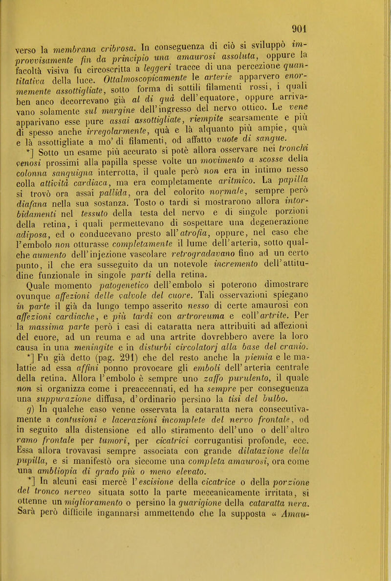 verso la membrana cribrosa. In conseguenza di ciò si sviluppò im- provvisamente fin da principio una amaurost assoluta, oppure la facoltà visiva fu circoscritta a leggeri tracce di una percezione quan- titativa della luce. Ottalmoscopicamente le arterie apparvero enor- memente assottigliate, sotto forma di sottih filamenti rossi, i quali ben anco decorrevano già al di qua dell'equatore, oppure arriva- vano solamente sul margine dell'ingresso del nervo ottico. Le vene apparivano esse pure assai assottigliate, riempite scarsamente e più di spesso anche irregolarmente, quà e là alquanto più ampie, qua e là assottigliate a mo' di filamenti, od affatto vuote di sangue. *] Sotto un esame più accurato si potè allora osservare nei troncfn venosi prossimi alla papilla spesse volte un movimento a scosse della colonna sanguigna interrotta, il quale però non era in intimo nesso colla attività cardiaca, ma era completamente aritmico. La papilla si trovò ora assai pallida, ora del colorito normale, sempre pero diafana nella sua sostanza. Tosto o tardi si mostrarono allora intor- bidamenti nel tessuto della testa del nervo e di singole porzioni della retina, i quali permettevano di sospettare una degenerazione adiposa, ed o conducevano presto a\Vatrofia, oppure, nel caso che l'embolo non otturasse completamente il lume dell'arteria, sotto qm\- che, aumento dell'injezione vascolare retrogradavano fino ad un certo punto, il che era susseguito da un notevole incremento dell'attitu- dine funzionale in singole parti della retina. Quale momento patogenetico dell'embolo si poterono dimostrare ovunque affezioni delle valvole del cuore. Tali osservazioni spiegano in parte il già da lungo tempo asserito nesso di certe amaurosi con affezioni cardiache, e più tardi con artroreuma e coli'arfnìe. Per la massima parte però i casi di cataratta nera attribuiti ad affezioni del cuore, ad un reuma e ad una artrite dovrebbero avere la loro causa in una meningite e in disturbi cireolatori alla base del cranio. *] Fu già detto (pag. 291) che del resto anche la piemia e le ma- lattie ad essa affini ponno provocare gli emboli dell'arteria centrale della retina. Allora l'embolo è sempre uno zaffo purulento, il quale non si organizza come i preaccennati, ed ha sempre per conseguenza una suppurazione diffusa, d'ordinario persino la tisi del bulbo. g) In qualche caso venne osservata la cataratta nera consecutiva- mente a contusioni e lacerazioni incomplete del nervo frontale, od in seguito alla distensione ed allo stiramento dell'uno o dell'altro ramo frontale per tumori, per cicatrici corrugantisi profonde, ecc. Essa allora trovavasi sempre associata con grande dilatazione della pupilla, e si manifestò ora siccome una completa amaurosi, ora come una ambliopia di grado più o meno elevato. *] In alcuni casi mercè Vescisione della cicatrice o della porzione del tronco nerveo situata sotto la parte meccanicamente irritala, si ottenne un miglioramento o persino la guarigione della cataratta nera. Sarà però difficile ingannarsi ammettendo che la supposta « Amau-